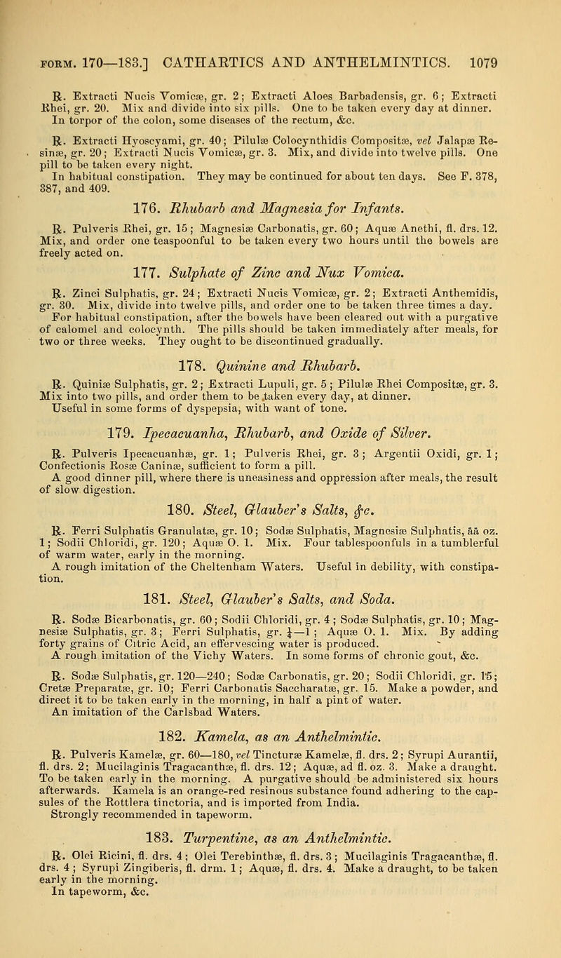 R. Extracti Nucis Vomicae, gr. 2; Extracti Aloes Barbadensis, gr. 6 ; Extracti lihei, gr. 20. Mix and divide into six pills. One to be taken every day at dinner. In torpor of the colon, some diseases of the rectum, &c. R. Extracti Hyoscyami, gr. 40; Pilula? Colocynthidis Composite, vel Jalapse Re- sinae, gr. 20; Extracti Nucis Vomicae, gr. 3. Mix, and divide into twelve pills. One pill to be taken every night. In habitual constipation. They may be continued for about ten days. See F. 378, 387, and 409. 176. Rhubarb and Magnesia for Infants. R. Pulveris Rhei, gr. 15 ; Magnesiae Carbonatis, gr. 60; Aquae Anethi, fl. drs. 12. Mix, and order one teaspoonful to be taken every two hours until the bowels are freely acted on. 177. Sulphate of Zinc and Nux Vomica. R. Zinci Sulphatis, gr. 24; Extracti Nucis Vomicae, gr. 2; Extracti Anthemidis, gr. 30. Mix, divide into twelve pills, and order one to be taken three times a day. For habitual constipation, after the bowels have been cleared out with a purgative of calomel and colocynth. The pills should be taken immediately after meals, for two or three weeks. They ought to be discontinued gradually. 178. Quinine and Rhubarb. R. Quiniae Sulphatis, gr. 2; Extracti Lupuli, gr. 5 ; Pilulae Rhei Compositae, gr. 3. Mix into two pills, and order them to be .taken every day, at dinner. Useful in some forms of dyspepsia, with want of tone. 179. Ipecacuanha, Rhubarb, and Oxide of Silver. R. Pulveris Ipecacuanha?, gr. 1; Pulveris Rhei, gr. 3; Argentii Oxidi, gr. 1; Confeetionis Rosa? Caninae, sufficient to form a pill. A good dinner pill, where there is uneasiness and oppression after meals, the result of slow digestion. 180. Steel, Glauber s Salts, §c. R. Eerri Sulphatis Granulatae, gr. 10; Sodae Sulphatis, Magnesiae Sulphatis, aa oz. 1; Sodii Chloridi, gr. 120; Aqua? O. 1. Mix. Four tablespoonfuls in a tumblerful of warm water, early in the morning. A rough imitation of the Cheltenham Waters. Useful in debility, with constipa- tion. 181. Steel, Crlaubers Salts, and Soda. R. Sodae Bicarbonatis, gr. 60; Sodii Chloridi, gr. 4 ; Soda? Sulphatis, gr. 10; Mag- nesia? Sulphatis, gr. 3; Ferri Sulphatis, gr. £—1 ; Aqua? O. 1. Mix. By adding forty grains of Citric Acid, an effervescing water is produced. A rough imitation of the Vichy Waters. In some forms of chronic gout, &c. R. Soda? Sulphatis.gr. 120—240; Soda? Carbonatis, gr. 20; Sodii Chloridi, gr. 1*5; Creta? Preparata?, gr. 10; Ferri Carbonatis Saccharatae, gr. 15. Make a powder, and. direct it to be taken early in the morning, in half a pint of water. An imitation of the Carlsbad Waters. 182. Kamela, as an Anthelmintic. R. Pulveris Kamela?, gr. 60—180, vel Tinctura? Kamelae, fl. drs. 2; Syrupi Aurantii, fl. drs. 2; Mucilaginis Tragacantha?, fl. drs. 12; Aqua?, ad fl. oz. 3. Make a draught. To be taken early in the morning. A purgative should be administered six hours afterwards. Kamela is an orange-red resinous substance found adhering to the cap- sules of the Rottlera tinctoria, and is imported from India. Strongly recommended in tapeworm. 183. Turpentine, as an Anthelmintic. R. Olei Ricini, fl. drs. 4 ; Olei Terebinthae, fl. drs. 3 ; Mucilaginis Tragacantha?, fl. drs. 4 ; Syrupi Zingiberis, fl. drm. 1; Aqua?, fl. drs. 4. Make a draught, to be taken early in the morning. In tapeworm, &c.