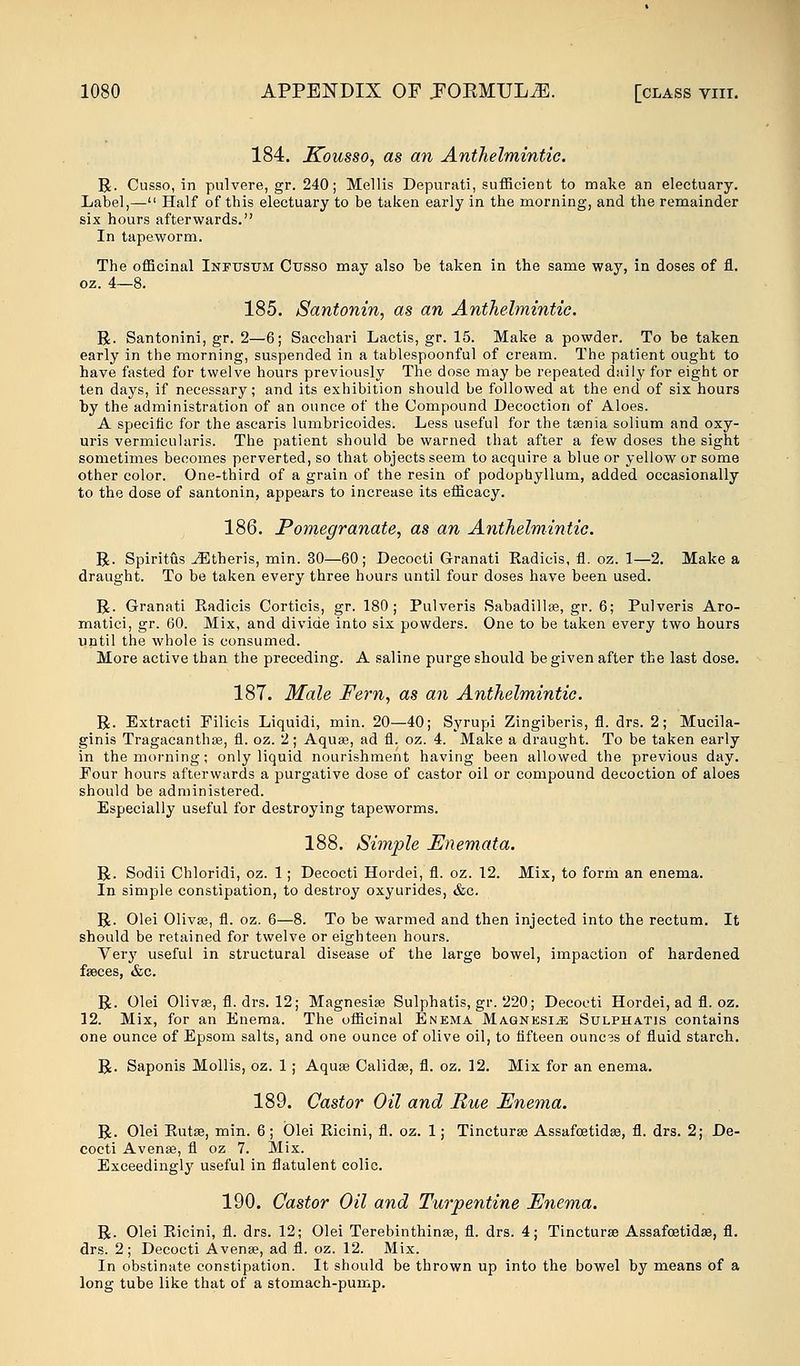 184. Kousso, as an Anthelmintic. R. Cusso, in pulvere, gr. 240; Mellis Depurati, sufficient to make an electuary. Label,— Half of this electuary to be taken early in the morning, and the remainder six hours afterwards. In tapeworm. The officinal Infusum Cusso may also be taken in the same way, in doses of fl. oz. 4—8. 185. Santonin, as an Anthelmintic R. Santonini, gr. 2—6; Sacchari Lactis, gr. 15. Make a powder. To be taken early in the morning, suspended in a tablespoonful of cream. The patient ought to have fasted for twelve hours previously The dose may be repeated daily for eight or ten days, if necessary; and its exhibition should be followed at the end of six hours by the administration of an ounce of the Compound Decoction of Aloes. A specific for the ascaris lumbricoides. Less useful for the taenia solium and oxy- uris vermicularis. The patient should be warned that after a few doses the sight sometimes becomes perverted, so that objects seem to acquire a blue or yellow or some other color. One-third of a grain of the resin of podophyllum, added occasionally to the dose of santonin, appears to increase its efficacy. 186. Pomegranate, as an Anthelmintic. R. Spiritus JEtheris, min. 30—60; Decocti Granati Radicis, fl. oz. 1—2. Make a draught. To be taken every three hours until four doses have been used. R. Granati Radicis Corticis, gr. 180; Pulveris Sabadillae, gr. 6; Pulveris Aro- matici, gr. 60. Mix, and divide into six powders. One to be taken every two hours until the whole is consumed. More active than the preceding. A saline purge should be given after the last dose. 187. Male Fern, as an Anthelmintic. R. Extracti Filicis Liquidi, min. 20—40; Syrupi Zingiberis, fl. drs. 2; Mucila- ginis Tragacanthaa, fl. oz. 2; Aqua?, ad fl. oz. 4. Make a draught. To be taken early in the morning; only liquid nourishment having been allowed the previous day. Four hours afterwards a purgative dose of castor oil or compound decoction of aloes should be administered. Especially useful for destroying tapeworms. 188. Simple Enema ta. R. Sodii Chloridi, oz. 1 ; Decocti Hordei, fl. oz. 12. Mix, to form an enema. In simple constipation, to destroy oxyurides, &c. R. Olei Olivas, fl. oz. 6—8. To be warmed and then injected into the rectum. It should be retained for twelve or eighteen hours. Very useful in structural disease of the large bowel, impaction of hardened fseces, &c. R. Olei Olivse, fl. drs. 12; Magnesia? Sulphatis, gr. 220; Decocti Hordei, ad fl. oz. 12. Mix, for an Enema. The officinal Enema Magnesia Sulphatis contains one ounce of Epsom salts, and one ounce of olive oil, to fifteen ounces of fluid starch. R. Saponis Mollis, oz. 1 ; Aquse Calidse, fl. oz. 12. Mix for an enema. 189. Castor Oil and Rue Enema. R. Olei Eutas, min. 6; Olei Ricini, fl. oz. 1; Tincturea Assafcetidaa, fl. drs. 2; De- cocti Avense, fl oz 7. Mix. Exceedingly useful in flatulent colic. 190. Castor Oil and Turpentine Enema. R. Olei Ricini, fl. drs. 12; Olei Terebinthinse, fl. drs. 4; Tincturse Assafcetidas, fl. drs. 2; Decocti Avense, ad fl. oz. 12. Mix. In obstinate constipation. It should be thrown up into the bowel by means of a long tube like that of a stomach-pump.