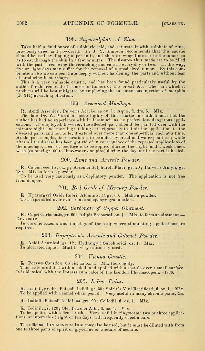 198. Super sulphate of Zinc. Take half a fluid ounce of sulphuric acid, and saturate it with sulphate of zinc, previously dried and powdered. Sir J. Y. Simpson recommends that this caustic should be used by dipping a pen in it, and then drawing lines across the tumor, so as to eat through the skin in a few minutes. The fissures thus made are to be filled with the paste ; renewing the scratching and caustic every day or two. In this way, five or eight days may suffice for the removal of a good sized tumor. By this com- bination also we can penetrate deeply without hardening the parts and without fear of producing hemorrhage. This is a very valuable caustic, and has been found particularly useful by the author for the removal of cancerous tumors of the breast, &c. The pain which it produces will be best mitigated by employing the subcutaneous injection of morphia (F. 314) at each application. 199. Arsenical Mucilage. R. Acidi Arseniosi, Pulveris Acacias, aaoz 1; Aquas, fl. drs. 5. Mix. The late Dr. W. Marsden spoke highly of this caustic in epithelioma; but the author has had no experience with it, inasmuch as he prefers less dangerous appli- cations. If employed, however, the affected part should be painted over with the mixture night and morning; taking care rigorously to limit the application to the diseased parts, and not to let it extend over more than one superficial inch at a time. As the part sloughs, its separation is to be aided by bread-and-water poultices; while after all the disease has been got rid of in consequence of the repeated applications of the mucilage, a carrot poultice is to be applied during the night, and a weak black wash (calomel gr. 60 to lime-water one pint) during the day until the part is healed. 200. Lime and Arsenic Powder. R. Calcis recentis, oz. %; Arsenici Sulphureti Flavi, gr. 20; Pulveris Amyli, gr. 180. Mix to form a powder. To be used very cautiously as a depilatory powder. The application is not free from danger. 201. Red Oxide of Mercury Poivder. R. Hydrargyri Oxidi Eubri, Aluminis, aa gr. 60. Make a powder. To be sprinkled over exuberant and spongy granulations. 202. Carbonate of Copper Ointment. R. Cupri Carbonatis, gr. 60 ; Adipis Preparati, oz. £. Mix, to form an ointment.— Devergie. In chronic eczema and impetigo of the scalp where stimulating applications are required. 203. Bupuytren s Arsenic and Calomel Powder. R. Acidi Arseniosi, gr. 12; Hydrargyri Subchloridi, oz. 1. Mix. In ulcerated lupus. Must be very cautiously used. 204. Vienna Caustic. R. Potassae Causticae, Calcis, aa, oz. 1. Mix thoroughly. This paste is diluted with alcohol, and applied with a spatula over a small surface. It is identical with the Potassa cum calce of the London Pharmacopoeia—1836. 205. Iodine Paint. R. Iodinii, gr. 40 ; Potassii Iodidi, gr. 30 ; Spiritus Vini Piectificati, fl. oz. 1. Mix. To be applied with a camel's-hair pencil. Very useful in many chronic pains, &c. R. Iodinii, Potassii Iodidi, aa grs. 20; Collodii, fl. oz. 1. Mix. R. Iodinii, gr. 120; Olei Petrolei Albi, fl. oz. 1. Mix. To be applied with a firm brush. Very useful in ringworm: two or three applica- tions, at intervals of eight or ten days, will frequently effect a cure. The officinal Linimentum Iodi may also be used, but it must be diluted with from one to three parts of spirit or glycerine or tincture of aconite.