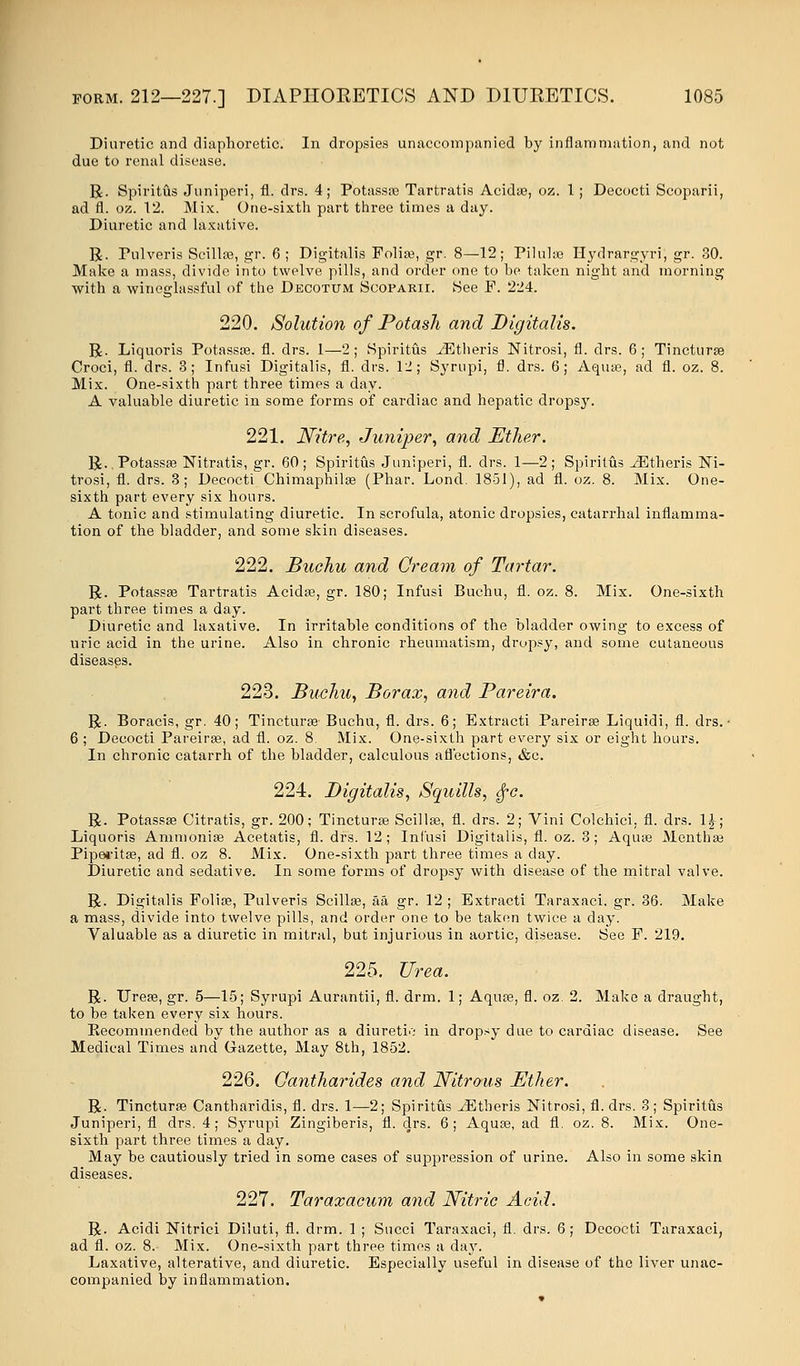 Diuretic and diaphoretic. In dropsies unaccompanied by inflammation, and not due to renal disease. R. Spiritus Juniperi, fl. drs. 4; Potassas Tartrates Acida?, oz. 1; Decocti Scoparii, ad fl. oz. 12. Mix. One-sixth part three times a day. Diuretic and laxative. R. Pulveris Scilla?, gr. 6 ; Digitalis Folia?, gr. 8—12; Pilula? Hydrargyri, gr. 30. Make a mass, divide into twelve pills, and order one to be taken night and morning with a wineglassful of the Decotum Scoparii. See P. 224. 220. Solution of Potash and Digitalis. R. Liquoris Potassa?. fl. drs. 1—2; Spiritus iEtheris Nitrosi, fl. drs. 6; Tinctura? Croci, fl. drs. 3; Infusi Digitalis, fl. drs. 12; Syrupi, fl. drs. 6; Aqua?, ad fl. oz. 8. Mix. One-sixth part three times a day. A valuable diuretic in some forms of cardiac and hepatic dropsy. 221. Nitre, Juniper, and Ether. R.Potassse Nitratis, gr. 60; Spiritus Juniperi, fl. drs. 1—2; Spiritus JEtheris Ni- trosi, fl. drs. 3; Decocti Chimaphilae (Phar. Lond. 1851), ad fl. oz. 8. Mix. One- sixth part every six hours. A tonic and stimulating diuretic. In scrofula, atonic dropsies, catarrhal inflamma- tion of the bladder, and some skin diseases. 222. Buchu and Cream of Tartar. R. Potassa? Tartratis Acida?, gr. 180; Infusi Buchu, fl. oz. 8. Mix. One-sixth part three times a day. Diuretic and laxative. In irritable conditions of the bladder owing to excess of uric acid in the urine. Also in chronic rheumatism, dropsy, and some cutaneous diseases. 223. Buchu, Borax, and Pareira. R. Boracis, gr. 40; Tinctura? Buchu, fl. drs. 6; Extracti Pareira? Liquidi, fl. drs. • 6 ; Decocti Pareira?, ad fl. oz. 8 Mix. One-sixth part every six or eight hours. In chronic catarrh of the bladder, calculous affections, &c. 224. Digitalis, Squills, £c. R. Potassa? Citratis, gr. 200; Tinctura? Scilla?, fl. drs. 2; Vini Colchici, fl. drs. 1£; Liquoris Ammonia? Acetatis, fl. drs. 12; Infusi Digitalis, fl. oz. 3; Aqua? Mentha? Piperita?, ad fl. oz 8. Mix. One-sixth part three times a clay. Diuretic and sedative. In some forms of dropsy with disease of the mitral valve. R. Digitalis Folia?, Pulveris Scilla?, aa gr. 12 ; Extracti Taraxaci. gr. 36. Make a mass, divide into twelve pills, and order one to be taken twice a day. Valuable as a diuretic in mitral, but injurious in aortic, disease. See F. 219. 225. Urea. R. Urea?, gr. 5—15; Syrupi Aurantii, fl. drm. 1; Aqua?, fl. oz. 2. Make a draught, to be taken every six hours. Eecommended by the author as a diuretic in dropsy due to cardiac disease. See Medical Times and Gazette, May 8th, 1852. 226. Qantharides and Nitrous Ether. R. Tinctura? Cantharidis, fl. drs. 1—2; Spiritus JEtheris Nitrosi, fl. drs. 3; Spiritus Juniperi, fl drs. 4; Syrupi Zingiberis, 11. drs. 6; Aqua?, ad fl. oz. 8. Mix. One- sixth part three times a day. May be cautiously tried in some cases of suppression of urine. Also in some skin diseases. 227. Taraxacum and Nitric Acid. R. Acidi Nitrici Diluti, fl. drm. 1 ; Succi Taraxaci, fl. drs. 6; Decocti Taraxaci, ad fl. oz. 8. Mix. One-sixth part three times a day. Laxative, alterative, and diuretic. Especially useful in disease of the liver unac- companied by inflammation.
