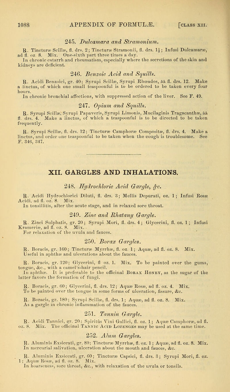 245. Dulcamara and Stramonium. R. Tinctura? Scillae, fl. drs. 2; Tincturae Stramonii, fl. drs. \\ ; Infusi Dulcamarae, ad fl. oz. 8. Mix. One-sixth part three times a day. In chronic catarrh and rheumatism, especially where the secretions of the skin and kidneys are deficient. 246. Benzoic Acid and Squills. R. Acidi Benzoici, gr. 40; Syrupi Scillae, Syrnpi Khceados, aa fl. drs. 12. Make a linctus, of which one small teaspoonful is to be ordered to he taken every four hours. In chronic bronchial affections, with suppressed action of the liver. See E. 49. 247. Opium and Squills. R. Syrupi Scillae! Syrupi Papaveris, Syrupi Limonis, Mucilaginis Tragacanthae, aa fl. drs. 4. Make a linctus, of which a teaspoonful is to be directed to be taken frequently. R. Syrupi Scillae, fl. drs. 12; Tincturae Camphorae Compositae, fl. drs. 4. Make a linctus, and order one teaspoonful to he taken when the cough is troublesome. See E. 346, 347. XII. GARGLES AND INHALATIONS. 248. Hydrochloric Acid Gargle, $c. R. Acidi Hydrochlorici Diluti, fl. drs. 3; Mellis Depurati, oz. 1; Infusi Rosae Acidi, ad fl. oz. 8. Mix. In tonsillitis, after the acute stage, and in relaxed sore throat. 249. Zinc and Rhatany Gargle. R. Zinci Sulphatis, gr. 20; Syrupi Mori, fl. drs. 4; Glycerini, fl. oz. 1 ; Infusi Krameriae, ad fl. oz. 8. Mix. ■ For relaxation of the uvula and fauces. 250. Borax Gargles. R. Boracis, gr. 160; Tincturae Myrrhae, fl. oz. 1; Aquae, ad fl. oz. 8. Mix. Useful in aphthae and ulcerations about the fauces. R. Boracis, gr. 120; Glycerini, fl oz. 1. Mix. To he painted over the gums, tongue, &c, with a camel's-hair pencil. In aphthae. It is preferable to the officinal Borax Honey, as the sugar of the latter favors the formation of fungi. R. Boracis, gr. 60; Gl}Tcerini, fl. drs. 12; Aquae Rosae, ad fl. oz. 4. Mix. To be painted over the tongue in some forms of ulceration, fissure, &c. R. Boracis, gr. 180; Syrupi Scillae, fl. drs. 1; Aquae, ad fl. oz. 8. Mix. As a gargle in chronic inflammation of the fauces. 251. Tannin Gargle. R. Acidi Tannici, gr. 20; Spiritus Vini Gallici, fl. oz. 1 ; Aquae Camphorae, ad fl. oz. 8. Mix. The officinal Tannic Acid Lozenges may be used at the same time. 252. Alum Gargles. R. Aluminis Exsiccati, gr. 80; Tincturae Myrrhae, fl. oz. 1; Aquae, ad fl. oz. 8. Mix. In mercurial salivation, ulceration about the mouth and fauces, &c. R. Aluminis Exsiccati, gr. 60; Tincturae Capsici, fl. drs. 3; Syrupi Mori, fl. oz. 1; Aquae Rosae, ad fl. oz. 8. Mix. In hoarseness, sore throat, &c, with relaxation of the uvula or tonsils.