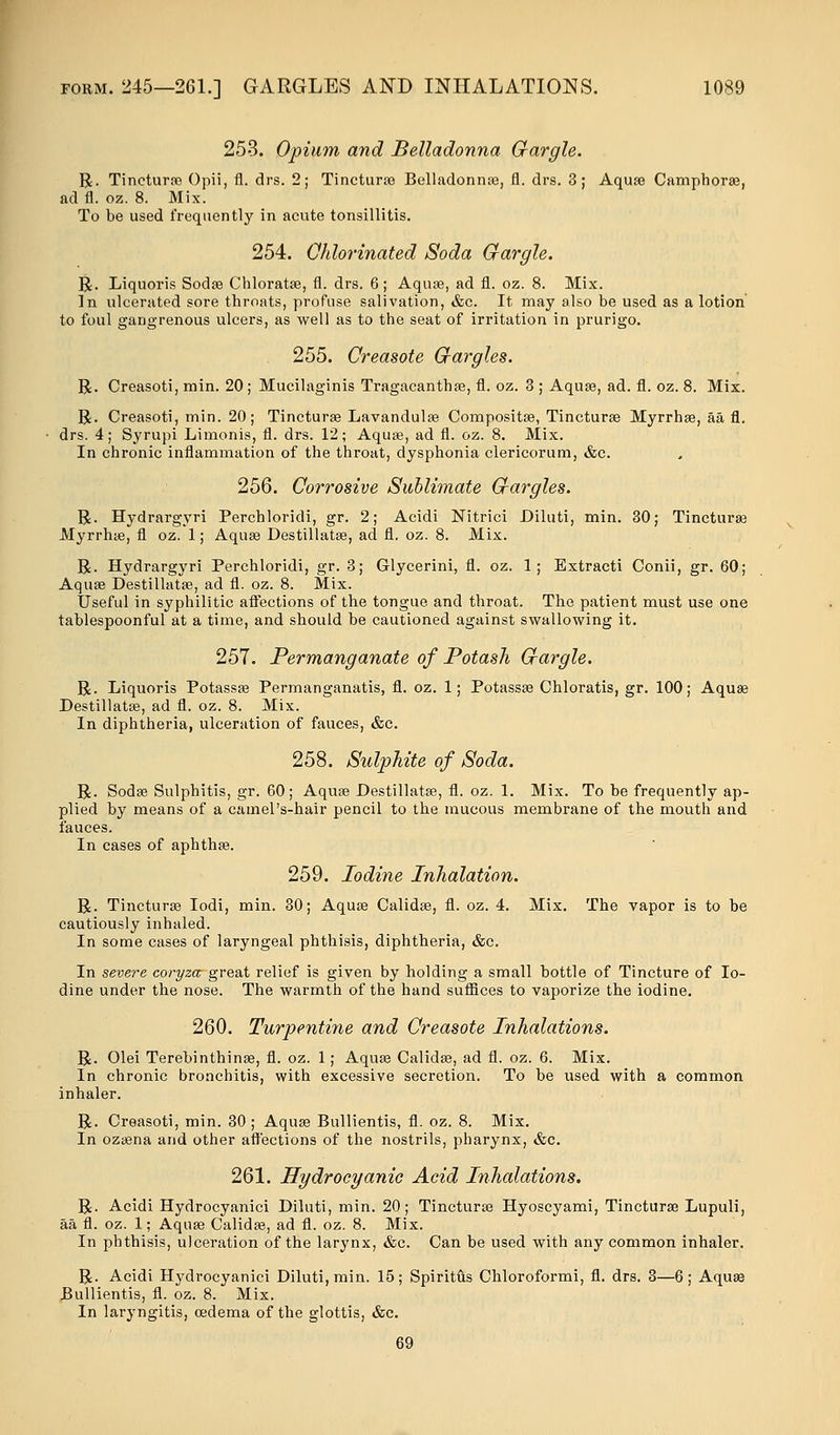 253. Opium and Belladonna Gargle. R. Tincturae Opii, fl. drs. 2; Tincturae Belladonnas, fl. drs. 3; Aquae Camphorae, ad fl. oz. 8. Mix. To be used frequently in acute tonsillitis. 254. Chlorinated Soda Gargle. R. Liquoris Sodae Chloratae, fl. drs. 6; Aqu;e, ad fl. oz. 8. Mix. In ulcerated sore throats, profuse salivation, &c. It may also be used as a lotion to foul gangrenous ulcers, as well as to the seat of irritation in prurigo. 255. Creasote Gargles. R. Creasoti, min. 20; Mucilaginis Tragacanthae, fl. oz. 3 ; Aquae, ad. fl. oz. 8. Mix. R. Creasoti, min. 20; Tincturae Lavandulae Compositse, Tincturae Myrrhae, aa fl. drs. 4; Syrupi Limonis, fl. drs. 12; Aquae, ad fl. oz. 8. Mix. In chronic inflammation of the throat, dysphonia clericorum, &c. 256. Corrosive Sublimate Gargles. R. Hydrargyri Perchloridi, gr. 2; Acidi Nitrici Diluti, min. 30; Tincturaa Myrrhae, fl oz. 1; Aquae Destillatae, ad fl. oz. 8. Mix. R. Hydrargyri Perchloridi, gr. 3; Glycerini, fl. oz. 1; Extracti Conii, gr. 60; Aquae Destillatae, ad fl. oz. 8. Mix. Useful in syphilitic affections of the tongue and throat. The patient must use one tablespoonful at a time, and should be cautioned against swallowing it. 257. Permanganate of Potash Gargle. R. Liquoris Potassae Permanganatis, fl. oz. 1; Potassae Chloratis, gr. 100; Aquae Destillatae, ad fl. oz. 8. Mix. In diphtheria, ulceration of fauces, &c. 258. Sulphite of Soda. R. Sodae Sulphitis, gr. 60; Aquae Destillatae, fl. oz. 1. Mix. To be frequently ap- plied by means of a camel's-hair pencil to the mucous membrane of the mouth and fauces. In cases of aphthae. 259. Iodine Inhalation. R. Tincturae Iodi, min. 30; Aquae Calidae, fl. oz. 4. Mix. The vapor is to be cautiously inhaled. In some cases of laryngeal phthisis, diphtheria, &c. In severe coryza great relief is given by holding a small bottle of Tincture of Io- dine under the nose. The warmth of the hand suffices to vaporize the iodine. 260. Turpentine and Creasote Inhalations. R. Olei Terebinth in ae, fl. oz. 1 ; Aquae Calidae, ad fl. oz. 6. Mix. In chronic bronchitis, with excessive secretion. To be used with a common inhaler. R. Creasoti, min. 30 ; Aquae Bullientis, fl. oz. 8. Mix. In ozaena and other affections of the nostrils, pharynx, &c. 261. Hydrocyanic Acid Inhalations. R. Acidi Hydrocyanici Diluti, min. 20; Tincturae Hyoscyami, Tincturae Lupuli, aa fl. oz. 1; Aquae Calidae, ad fl. oz. 8. Mix. In phthisis, ulceration of the larynx, &c. Can be used with any common inhaler. R. Acidi Hydrocyanici Diluti, min. 15; Spiritfis Chloroformi, fl. drs. 3—6; Aquae Bullientis, fl. oz. 8. Mix. In laryngitis, oedema of the glottis, &c. 69