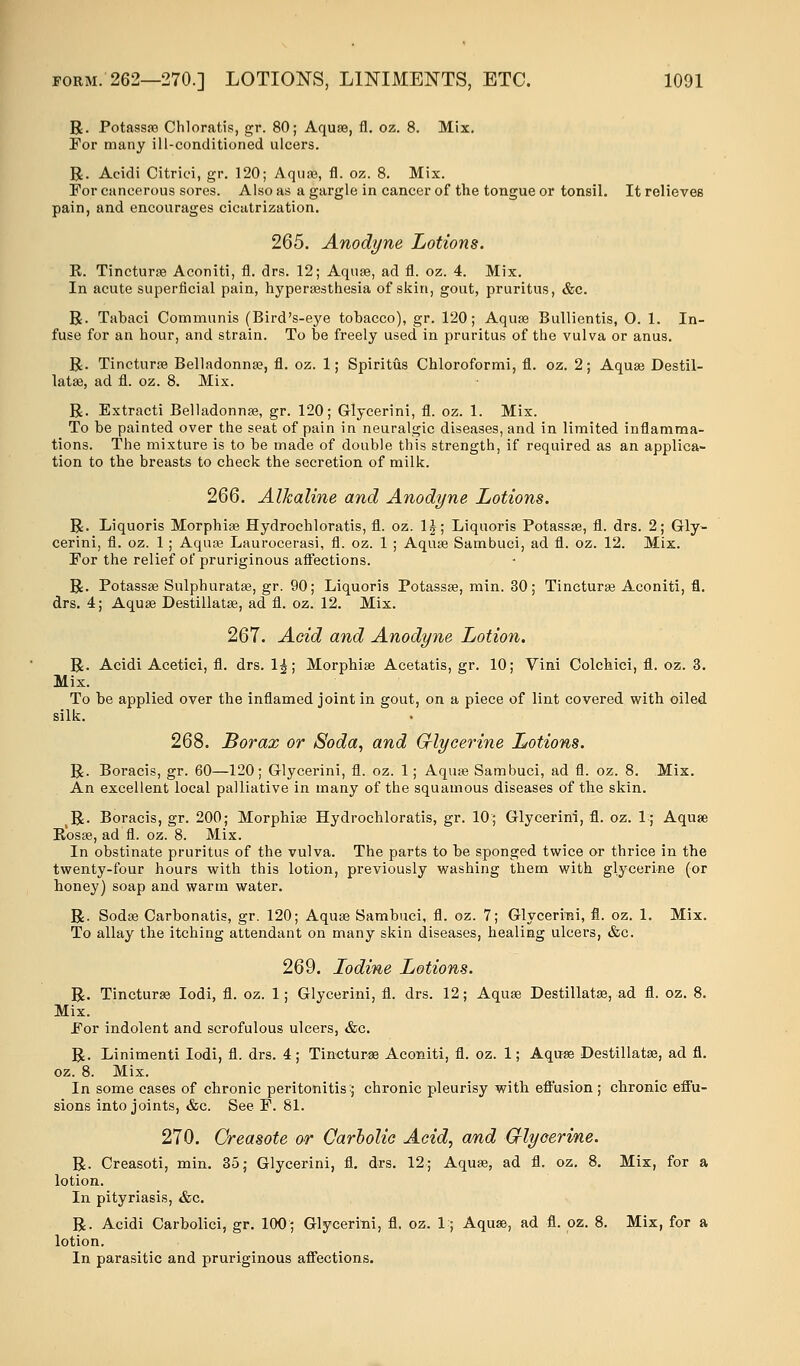 R. Potassaa Chloratis, gr. 80; Aquae, fl. oz. 8. Mix. For many ill-conditioned ulcers. R. Acidi Citrici, gr. 120; Aquae, fl. oz. 8. Mix. For cancerous sores. Also as a gargle in cancer of the tongue or tonsil. It relieves pain, and encourages cicatrization. 265. Anodyne Lotions. E. Tincturae Aconiti, fl. drs. 12; Aquae, ad fl. oz. 4. Mix. In acute superficial pain, hyperesthesia of skin, gout, pruritus, &c. R. Tabaci Communis (Bird's-eye tobacco), gr. 120; Aquae Bullientis, O. 1. In- fuse for an hour, and strain. To be freely used in pruritus of the vulva or anus. R. Tincturae Belladonna;, fl. oz. 1; Spiritus Chloroformi, fl. oz. 2; Aquae Destil- lataa, ad fl. oz. 8. Mix. R. Extracti Belladonna}, gr. 120; Glycerini, fl. oz. 1. Mix. To be painted over the seat of pain in neuralgic diseases, and in limited inflamma- tions. The mixture is to be made of double this strength, if required as an applica- tion to the breasts to check the secretion of milk. 266. Alkaline and Anodyne Lotions. R. Liquoris Morphiae Hydrochloratis, fl. oz. 1|; Liquoris Potassae, fl. drs. 2; Gly- cerini, fl. oz. 1 ; Aquae Laurocerasi, fl. oz. 1 ; Aquae Sambuci, ad fl. oz. 12. Mix. For the relief of pruriginous affections. R. Potassae Sulphuratse, gr. 90; Liquoris Potassae, min. 30; Tincturae Aconiti, fl. drs. 4; Aquae Destillatae, ad fl. oz. 12. Mix. 267. Acid and Anodyne Lotion. R. Acidi Acetici, fl. drs. 1£; Morphiae Acetatis, gr. 10; Vini Colchici, fl. oz. 3. Mix. To be applied over the inflamed joint in gout, on a piece of lint covered with oiled silk. 268. Borax or Soda, and Glycerine Lotions. R. Boracis, gr. 60—120; Glycerini, fl. oz. 1; Aquae Sambuci, ad fl. oz. 8. Mix. An excellent local palliative in many of the squamous diseases of the skin. R. Boracis, gr. 200; Morphiae Hydrochloratis, gr. 10:; Glycerini, fl. oz. 1; Aquae R'osae, ad fl. oz. 8. Mix. In obstinate pruritus of the vulva. The parts to be sponged twice or thrice in the twenty-four hours with this lotion, previously washing them with glycerine (or honey) soap and warm water. R. Sodae Carbonatis, gr. 120; Aquae Sambuci, fl. oz. 7; Glycerini, fl. oz. 1. Mix. To allay the itching attendant on many skin diseases, healing ulcers, &c. 269. Iodine Lotions. R. Tincturae Iodi, fl. oz. 1; Glycerini, fl. drs. 12; Aquae Destillatae, ad fl. oz. 8. Mix. For indolent and scrofulous ulcers, &c. R. Linimenti Iodi, fl. drs. 4; Tincturae Aconiti, fl. oz. 1; Aquae Destillatae, ad fl. oz. 8. Mix. In some cases of chronic peritonitis:; chronic pleurisy with effusion; chronic effu- sions into joints, &c. See F. 81. 270. Creasote or Carbolic Acid, and Crlyoerine. R. Creasoti, min. 35; Glycerini, fl. drs. 12; Aquae, ad fl. oz. 8. Mix, for a lotion. In pityriasis, &c. R. Acidi Carbolici, gr. 100; Glycerini, fl. oz. 1; Aquae, ad fl. oz. 8. Mix, for a lotion. In parasitic and pruriginous affections.