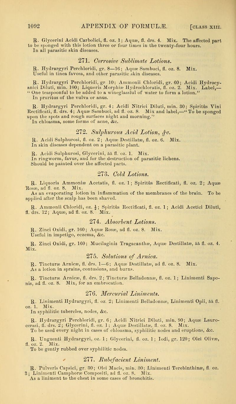 R. Glycerini Acidi Carbolici, fl. oz. 1; Aquae, fl. drs. 4. Mix. The affected part to be sponged with this lotion three or four times iD the twenty-four hours. In all parasitic skin diseases. 271. Corrosive Sublimate Lotions. R. Hydrargyri Perchloridi, gr. 8—16; Aqua? Sambuci, fl. oz. 8. Mix. Useful in tinea favosa, and other parasitic skin diseases. R. Hydrargyri Perchloridi, gr 10; Ammonii Chloridi, gr. 60; Acidi Hydrocy- anici Diluti, min. 100; Liquoris Morphia? Hydrochloratis, fl. oz. 2. Mix. Label,—  One teaspoonful to be added to a wineglasslul of water to form a lotion. In pruritus of the vulva or anus. R. Hydrargyri Perchloridi, gr. 4; Acidi Nitrici Diluti, min. 30; Spiritus Yini Kectificati, fl. drs. 4; Aqua? Sambuci, ad fl. oz. 8. Mix and label,— To be sponged upon the spots and rough surfaces night and morning. In chloasma, some forms of acne, &c. 272. Sulphurous Acid Lotion, ^c. R. Acidi Sulphurosi, fl. oz. 2; Aquae Destillata?, fl. oz. 6. Mix. In skin diseases dependent on a parasitic plant. R. Acidi Sulphurosi, Glycerini, aa fl. oz. 1. Mix. In ringworm, favus, and for the destruction of parasitic lichens. Should be painted over the affected parts. 273. Gold Lotions. R. Liquoris Ammonia? Acetatis, fl. oz. 1; Spiritus Kectificati, fl. oz. 2; Aqua? Piosa?, ad fl. oz. 8. Mix. As an evaporating lotion in inflammation of the membranes of the brain. To be applied after the scalp has been shaved. R. Ammonii Chloridi, oz. \; Spiritus Kectificati, fl. oz. 1 ; Acidi Acetici Diluti, fl. drs. 12; Aqua?, ad fl. oz. 8. Mix. 274. Absorbent Lotions. R. Zinci Oxidi, gr. 160; Aqua? Rosa?, ad fl. oz. 8. Mix. Useful in impetigo, eczema, &c. R. Zinci Oxidi, gr. 160; Mucilaginis Tragacantha?, Aqua? Destillata?, aa fl. oz. 4. Mix. 275. Solutions of Arnica. R. Tinctura? Arnica?, fl. drs. 1—6; Aqua? Destillata?, ad fl. oz. 8. Mix. As a lotion in sprains, contusions, and burns. R. Tinctura? Arnica?, fl. drs. 2; Tinctura? Belladonna?, fl. oz. 1; Linimenti Sapo- nis, ad fl. oz. 8. Mix, for an embrocation. 276. Mercurial Liniments. R. Linimenti Hydrargyri, fl. oz. 2; Linimenti Belladonna?, Linimenti Opii, aa fl. oz. 1. Mix. In syphilitic tubercles, nodes, &c. R. Hydrargyri Perchloridi, gr. 6; Acidi Nitrici Diluti, min. 90; Aqua? Lauro- cerasi, fl. drs. 2; Glycerini, fl. oz. 1; Aqua? Destillata?, fl. oz. 8. Mix. To be used every night in cases of chloasma, syphilitic nodes and eruptions, &c. R. Unguenti Hydrargyri, oz. 1; Glycerini, fl. oz. 1; Iodi, gr. 120; Olei Oliva?, fl. oz. 2. Mix. To be gently rubbed over syphilitic nodes. 277. Rubefacient Liniment. R. Pulveris Capsici, gr. 30; Olei Macis, min. 30; Linimenti Terebinthina?, fl. oz. 3; Linimenti Camphora? Compositi, ad fl. oz. 8. Mix. As a liniment to the chest in some cases of bronchitis.