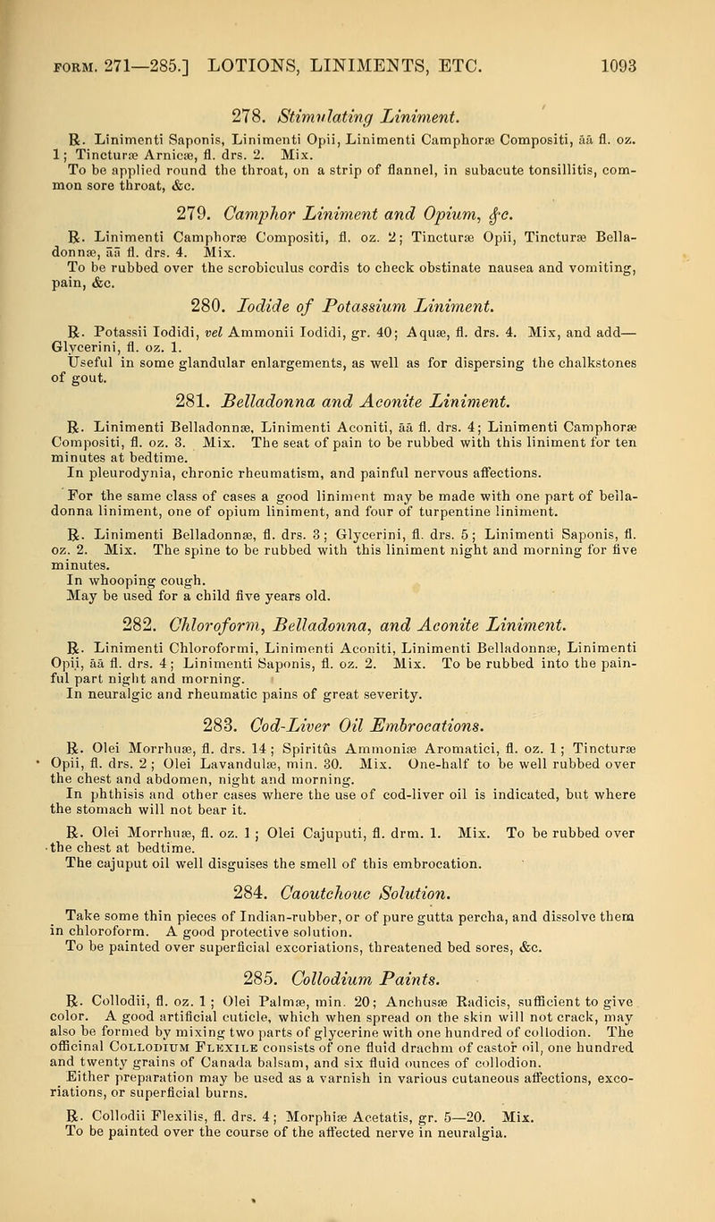 278. Stimulating Liniment. R. Linimenti Saponis, Linimenti Opii, Linimenti Camphorae Compositi, aa fl. oz. 1; Tinctura? Arnica?, fl. drs. 2. Mix. To be applied round the throat, on a strip of flannel, in subacute tonsillitis, com- mon sore throat, &c. 279. Camphor Liniment and Opium, $c. R. Linimenti Camphorae Compositi, fl. oz. 2; Tincturae Opii, Tincturae Bella- donna?, aa fl. drs. 4. Mix. To be rubbed over the scrobiculus cordis to check obstinate nausea and vomiting, pain, &c. 280. Iodide of Potassium Liniment. R. Potassii Iodidi, vel Ammonii Iodidi, gr. 40; Aquae, fl. drs. 4. Mix, and add— Glycerini, fl. oz. 1. Useful in some glandular enlargements, as well as for dispersing the chalkstones of gout. 281. Belladonna and Aconite Liniment. R. Linimenti Belladonna?, Linimenti Aconiti, aa fl. drs. 4; Linimenti Camphorae Compositi, fl. oz. 3. Mix. The seat of pain to be rubbed with this liniment for ten minutes at bedtime. In pleurodynia, chronic rheumatism, and painful nervous affections. For the same class of cases a good liniment may be made with one part of bella- donna liniment, one of opium liniment, and four of turpentine liniment. R. Linimenti Belladonna?, fl. drs. 3; Glycerini, fl. drs. 5; Linimenti Saponis, fl. oz. 2. Mix. The spine to be rubbed with this liniment night and morning for five minutes. In whooping cough. May be used for a child five years old. 282. Chloroform, Belladonna, and Aconite Liniment. R. Linimenti Chloroformi, Linimenti Aconiti, Linimenti Belladonna?, Linimenti Opii, aa fl. drs. 4; Linimenti Saponis, fl. oz. 2. Mix. To be rubbed into the pain- ful part night and morning. In neuralgic and rheumatic pains of great severity. 283. Cod-Liver Oil Embrocations. R. Olei Morrhuae, fl. drs. 14 ; Spiritus Ammonia? Aromatici, fl. oz. 1 ; Tincturae Opii, fl. drs. 2 ; Olei Lavandulae, min. 30. Mix. One-half to be well rubbed over the chest and abdomen, night and morning. In phthisis and other cases where the use of cod-liver oil is indicated, but where the stomach will not bear it. R. Olei Morrhuae, fl. oz. 1 ; Olei Cajuputi, fl. drm. 1. Mix. To be rubbed over • the chest at bedtime. The cajuput oil well disguises the smell of this embrocation. 284. Caoutchouc Solution. Take some thin pieces of Indian-rubber, or of pure gutta percha, and dissolve them in chloroform. A good protective solution. To be painted over superficial excoriations, threatened bed sores, &c. 285. Collodium Paints. R. Collodii, fl. oz. 1 ; Olei Palmae, min. 20; Anchusae Kadicis, sufficient to give color. A good artificial cuticle, which when spread on the skin will not crack, may also be formed by mixing two parts of glycerine with one hundred of collodion. The officinal Collodium Flexile consists of one fluid drachm of castor oil, one hundred and twenty grains of Canada balsam, and six fluid ounces of collodion. Either preparation may be used as a varnish in various cutaneous affections, exco- riations, or superficial burns. R. Collodii Flexilis, fl. drs. 4; Morphia? Acetatis, gr. 5—20. Mix. To be painted over the course of the affected nerve in neuralgia.