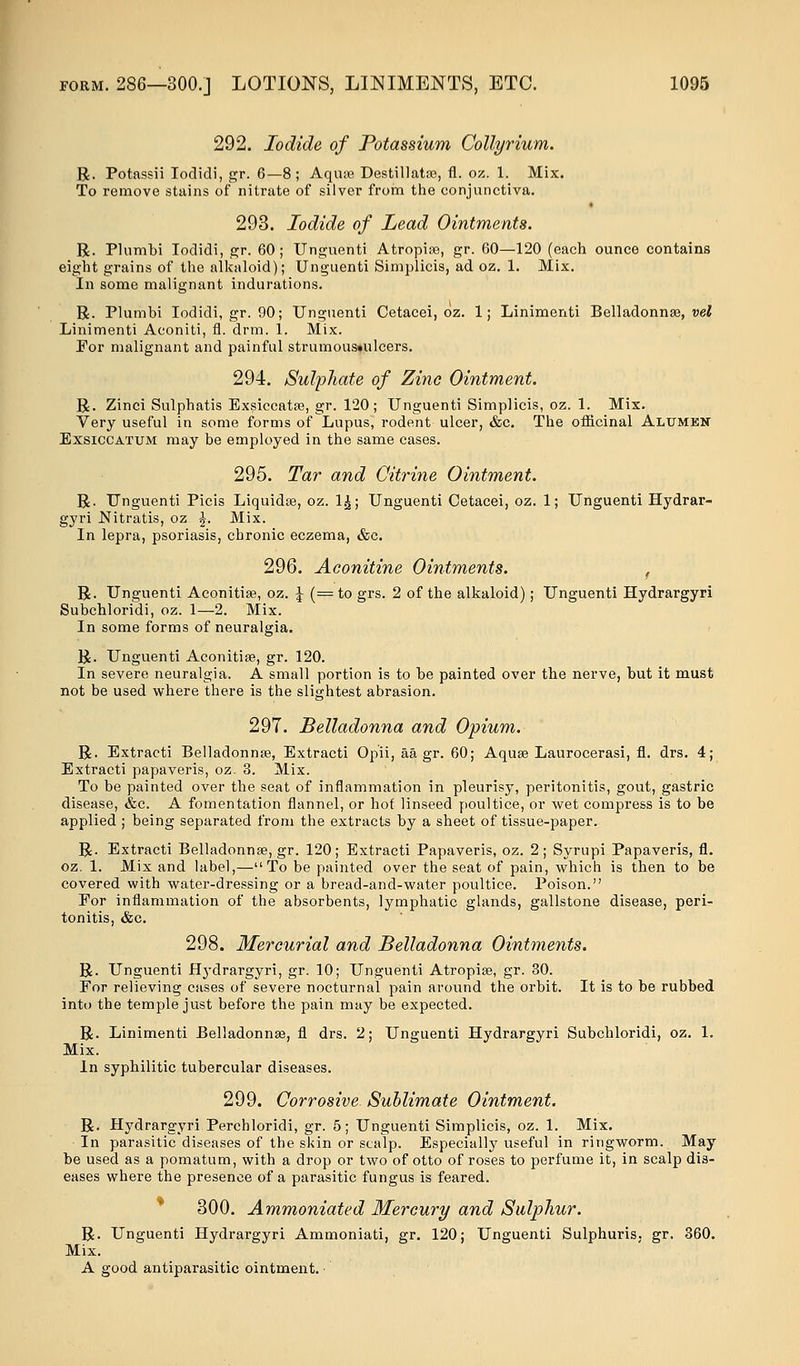 292. Iodide of Potassium Collyrium. R. Potassii Iodidi, gr. 6—8; Aquae Destillatae, fl. oz. 1. Mix. To remove stains of nitrate of silver from the conjunctiva. 293. Iodide of Lead Ointments. R. Plumbi Ioclidi, gr. 60; Unguenti Atropiae, gr. 60—120 (each ounce contains eight grains of the alkaloid); Unguenti Simplicis, ad oz. 1. Mix. In some malignant indurations. R. Plumbi Iodidi, gr. 90; Unguenti Cetacei, oz. 1; Linimenti Belladonnas, vel Linimenti Aconiti, fl. drm. 1. Mix. For malignant and painful strumous»ulcers. 294. Sulphate of Zinc Ointment. R. Zinci Sulphatis Exsiccatse, gr. 120; Unguenti Simplicis, oz. 1. Mix. Very useful in some forms of Lupus, rodent ulcer, &c. The officinal Altjmkn Exsiccatum may be employed in the same cases. 295. Tar and Citrine Ointment. R. Unguenti Picis Liquidse, oz. 1£; Unguenti Cetacei, oz. 1; Unguenti Hydrar- gyri Nitratis, oz £. Mix. In lepra, psoriasis, chronic eczema, &c. 296. Aconitine Ointments. f R. Unguenti Aconitias, oz. \ (= to grs. 2 of the alkaloid); Unguenti Hydrargyri Subchloridi, oz. 1—2. Mix. In some forms of neuralgia. R. Unguenti Aconitiae, gr. 120. In severe neuralgia. A small portion is to be painted over the nerve, but it must not be used where there is the slightest abrasion. 297. Belladonna and Opium. R. Extracti Belladonnas, Extracti Opii, aa gr. 60; Aqua? Laurocerasi, fl. drs. 4; Extracti papaveris, oz. 3. Mix. To be painted over the seat of inflammation in pleurisy, peritonitis, gout, gastric disease, &c. A fomentation flannel, or hot linseed poultice, or wet compress is to be applied ; being separated from the extracts by a sheet of tissue-paper. R. Extracti Belladonnas, gr. 120; Extracti Papaveris, oz. 2; Syrupi Papaveris, fl. oz. 1. Mix and label,—To be painted over the seat of pain, which is then to be covered with water-dressing or a bread-and-water poultice. Poison. For inflammation of the absorbents, lymphatic glands, gallstone disease, peri- tonitis, &c. 298. Mercurial and Belladonna Ointments. R. Unguenti Hydrargyri, gr. 10; Unguenti Atropiae, gr. 30. For relieving cases of severe nocturnal pain around the orbit. It is to be rubbed into the temple just before the pain may be expected. R. Linimenti Belladonnas, fl drs. 2; Unguenti Hydrargyri Subchloridi, oz. 1. Mix. In syphilitic tubercular diseases. 299. Corrosive Sublimate Ointment. R. Hydrargyri Perchloridi, gr. 5; Unguenti Simplicis, oz. 1. Mix. • In parasitic'diseases of the skin or scalp. Especially useful in ringworm. May be used as a pomatum, with a drop or two of otto of roses to perfume it, in scalp dis- eases where the presence of a parasitic fungus is feared. 300. Ammoniated Mercury and Sulphur. R. Unguenti Hydrargyri Ammoniati, gr. 120; Unguenti Sulphuris, gr. 360. Mix. A good antiparasitic ointment.