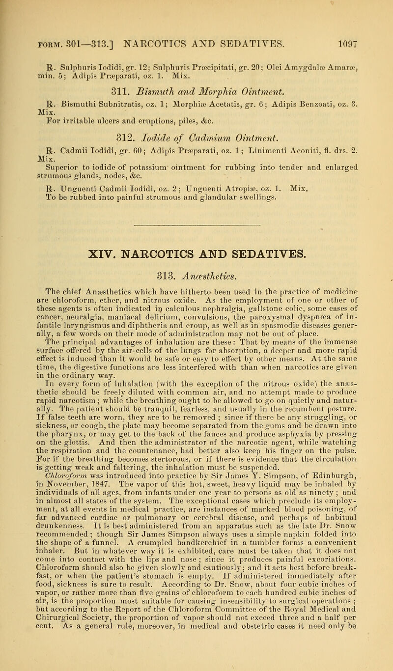 R. Siilplinris Iodidi,gr. 12; Sulphuris Pracipitati, gr. 20; Olei Amygdahe Amar&', min. 5; Adipis Prseparati, oz. 1. Mix. 311. Bismuth and Morphia Ointment. R. Bismuthi Subnitratis, oz. 1; Morphias Acetatis, gr. 6 ; Adipis Benzoati, oz. 3. Mix. For irritable ulcers and eruptions, piles, &c. 312. Iodide of Cadmium Ointment. R. Cadmii Iodidi, gr. 60; Adipis Prseparati, oz. 1; Linimenti Aconiti, fl. drs. 2. Mix. Superior to iodide of potassium' ointment for rubbing into tender and enlarged strumous glands, nodes, &c. R. Unguenti Cadmii Iodidi, oz. 2; Unguenti Atropiae, oz. 1. Mix. To be rubbed into painful strumous and glandular swellings. XIV. NARCOTICS AND SEDATIVES. 313. Anaesthetics. The chief Anaesthetics which have hitherto been used in the practice of medicine are chloroform, ether, and nitrous oxide. As the employment of one or other of these agents is often indicated in calculous nephralgia, gallstone colic, some cases of cancer, neuralgia, maniacal delirium, convulsions, the paroxysmal dyspnoea of in- fantile laryngismus and diphtheria and croup, as well as in spasmodic diseases gener- ally, a few words on their mode of administration may not be out of place. The principal advantages of inhalation are these: That by means of the immense surface offered by the air-cells of the lungs for absorption, a deeper and more rapid effect is induced than it would be safe or easy to effect by other means. At the same time, the digestive functions are less interfered with than when narcotics are given in the ordinary way. In every form of inhalation (with the exception of the nitrous oxide) the anaes- thetic should be freely diluted with common air, and no attempt made to produce rapid narcotism ; while the breathing ought to be allowed to go on quietly and natur- ally. The patient should be tranquil, fearless, and usually in the recumbent posture. If false teeth are worn, they are to be removed ; since if there be any struggling, or sickness, or cough, the plate may become separated from the gums and be drawn into the pharynx, or may get to the back of the fauces and produce asphyxia by pressing on the glottis. And then the administrator of the narcotic agent, while watching the respiration and the countenance, had better also keep his finger on the pulse. For if the breathing becomes stertorous, or if there is evidence that the circulation is getting weak and faltering, the inhalation must be suspended. Chloroform was introduced into practice by Sir James Y. Simpson, of Edinburgh, in November, 1847. The vapor of this hot, sweet, heavy liquid may be inhaled by individuals of all ages, from infants under one year to persons as old as ninety; and in almost all states of the system. The exceptional cases which preclude its employ- ment, at all events in medical practice, are instances of marked blood poisoning, of far advanced cardiac or pulmonary or cerebral disease, and perhaps of habitual drunkenness. It is best administered from an apparatus such as the late Dr. Snow recommended} though Sir James Simpson always uses a simple napkin folded into the shape of a funnel. A crumpled handkerchief in a tumbler forms a convenient inhaler. But in whatever way it is exhibited, care must be taken that it does not come into contact with the lips and nose ; since it produces painful excoriations. Chloroform should also be given slowly and cautiously ; and it acts best before break- fast, or when the patient's stomach is empty. If administered immediately after food, sickness is sure to result. According to Dr. Snow, about four cubic inches of vapor, or rather more than five grains of chloroform to each hundred cubic inches of air, is the proportion most suitable for causing insensibility to surgical operations ; but according to the Report of the Chloroform Committee of the Royal Medical and Chirurgical Society, the proportion of vapor should not exceed three and a half per cent. As a general rule, moreover, in medical and obstetric cases it need only be