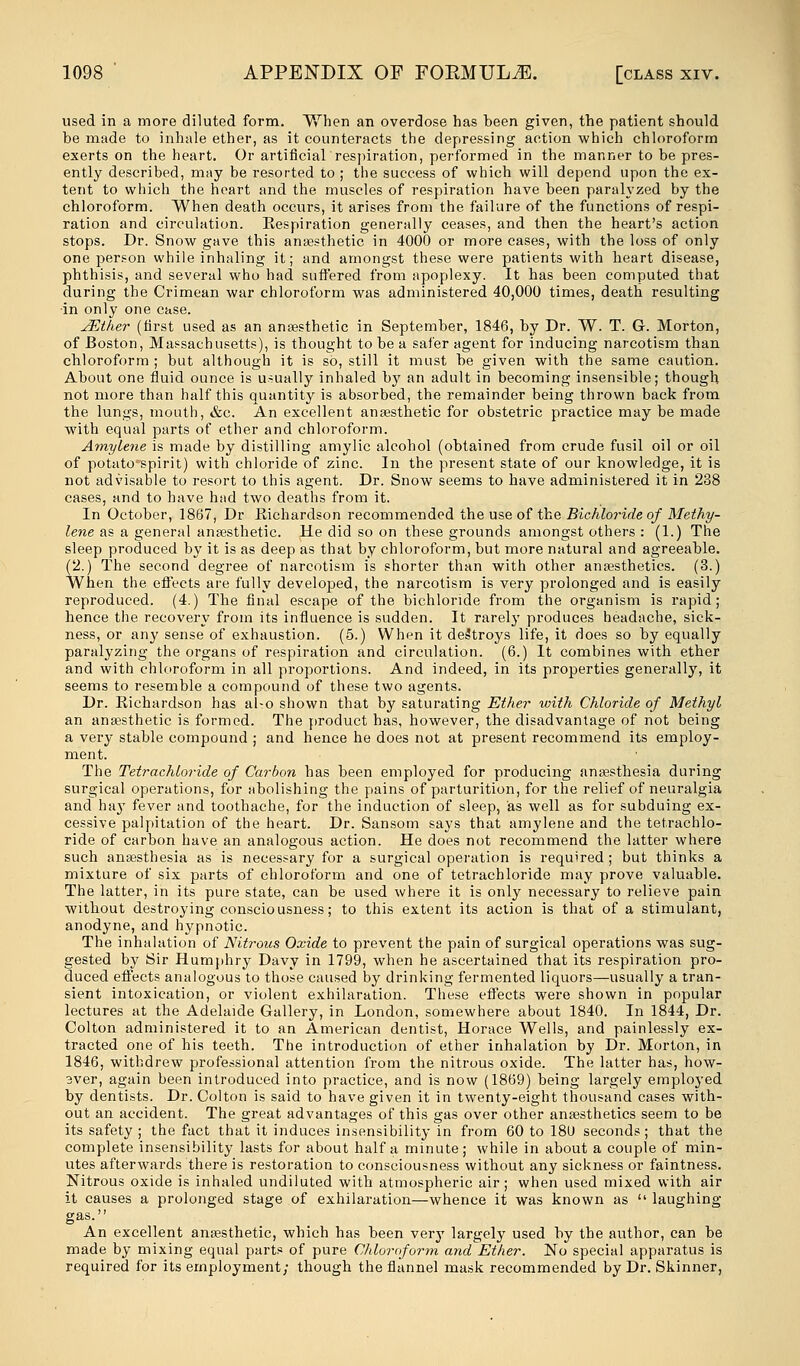 used in a more diluted form. When an overdose has been given, the patient should be made to inhale ether, as it counteracts the depressing action which chloroform exerts on the heart. Or artificial respiration, performed in the manner to be pres- ently described, may be resorted to ; the success of which will depend upon the ex- tent to which the heart and the muscles of respiration have been paralyzed by the chloroform. When death occurs, it arises from the failure of the functions of respi- ration and circulation. Eespiration generally ceases, and then the heart's action stops. Dr. Snow gave this anaesthetic in 4000 or more cases, with the loss of only one person while inhaling it; and amongst these were patients with heart disease, phthisis, and several who had suffered from apoplexy. It has been computed that during the Crimean war chloroform was administered 40,000 times, death resulting ■in only one case. JEther (first used as an anaesthetic in September, 1846, by Dr. W. T. G. Morton, of Boston, Massachusetts), is thought to be a safer agent for inducing narcotism than chloroform ; but although it is so, still it must be given with the same caution. About one fluid ounce is usually inhaled bj? an adult in becoming insensible; though not more than half this quantity is absorbed, the remainder being thrown back from the lungs, mouth, &c. An excellent anaesthetic for obstetric practice may be made with equal parts of ether and chloroform. Amylene is made by distilling amylic alcohol (obtained from crude fusil oil or oil of potato*spirit) with chloride of zinc. In the present state of our knowledge, it is not advisable to resort to this agent. Dr. Snow seems to have administered it in 238 cases, and to have had two deaths from it. In October, 1867, Dr Richardson recommended the use of the Bichloride of Methy- lene as a general anaesthetic. He did so on these grounds amongst others : (1.) The sleep produced by it is as deep as that by chloroform, but more natural and agreeable. (2.) The second degree of narcotism is shorter than with other anaesthetics. (3.) When the effects are fully developed, the narcotism is very prolonged and is easily reproduced. (4.) The final escape of the bichloride from the organism is rapid; hence the recovery from its influence is sudden. It rarely produces headache, sick- ness, or any sense of exhaustion. (5.) When it destroys life, it does so by equally paralyzing the organs of respiration and circulation. (6.) It combines with ether and with chloroform in all proportions. And indeed, in its properties generally, it seems to resemble a compound of these two agents. Dr. Richardson has al-o shown that by saturating Ether with Chloride of Methyl an anaesthetic is formed. The product has, however, the disadvantage of not being a very stable compound ; and hence he does not at present recommend its employ- ment. The Tetrachloride of Carbon has been employed for producing anaesthesia during surgical operations, for abolishing the pains of parturition, for the relief of neuralgia and hay fever and toothache, for the induction of sleep, as well as for subduing ex- cessive palpitation of the heart. Dr. Sansom says that amylene and the tetrachlo- ride of carbon have an analogous action. He does not recommend the latter where such anaesthesia as is necessary for a surgical operation is required ; but thinks a mixture of six parts of chloroform and one of tetrachloride may prove valuable. The latter, in its pure state, can be used where it is only necessary to relieve pain without destroying consciousness; to this extent its action is that of a stimulant, anodyne, and hypnotic. The inhalation of Nitrous Oxide to prevent the pain of surgical operations was sug- gested by Sir Humphry Davy in 1799, when he ascertained that its respiration pro- duced effects analogous to those caused by drinking fermented liquors—usually a tran- sient intoxication, or violent exhilaration. These effects were shown in popular lectures at the Adelaide Gallery, in London, somewhere about 1840. In 1844, Dr. Colton administered it to an American dentist, Horace Wells, and painlessly ex- tracted one of his teeth. The introduction of ether inhalation by Dr. Morton, in 1846, withdrew professional attention from the nitrous oxide. The latter has, how- 3ver, again been introduced into practice, and is now (1869) being largely employed by dentists. Dr. Colton is said to have given it in twenty-eight thousand cases with- out an accident. The great advantages of this gas over other anaesthetics seem to be its safety ; the fact that it induces insensibility in from 60 to 18U seconds; that the complete insensibility lasts for about half a minute; while in about a couple of min- utes afterwards there is restoration to consciousness without any sickness or faintness. Nitrous oxide is inhaled undiluted with atmospheric air; when used mixed with air it causes a prolonged stage of exhilaration—whence it was known as  laughing- gas. An excellent anaesthetic, which has been very largely used by the author, can be made by mixing equal parts of pure Chloroform and Ether. No special apparatus is required for its employment; though the flannel mask recommended by Dr. Skinner,
