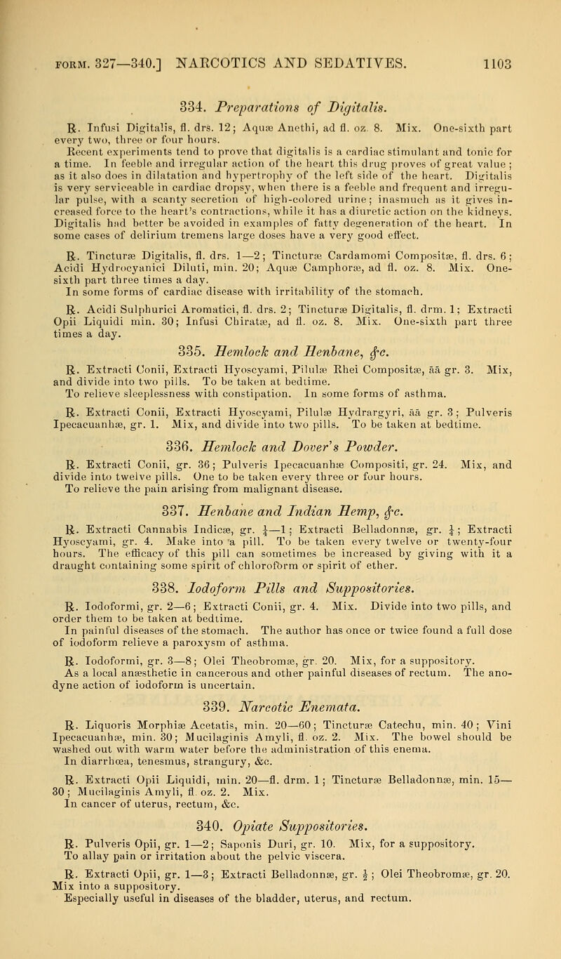 334. Preparations of Digitalis. R. Infusi Digitalis, fl. drs. 12; Aquae Anethi, ad fl. oz. 8. Mix. One-sixth part every two, three or four hours. Eecent experiments tend to prove that digitalis is a cardiac stimulant and tonic for a time. In feeble and irregular action of the heart this drug proves of great value ; as it also does in dilatation and hypertrophy of the left side of the heart. Digitalis is very serviceable in cardiac dropsy, when there is a feeble and frequent and irregu- lar pulse, with a scanty secretion of high-colored urine; inasmuch as it gives in- creased force to the heart's contractions, while it has a diuretic action on the kidneys. Digitalis had better be avoided in examples of fatty degeneration of the heart. In some cases of delirium tremens large doses have a very good effect. R. Tinctune Digitalis, fl. drs. 1—2; Tincturas Cardamomi Composite, fl. drs. 6; Acidi Hydrocyanici Diluti, min. 20; Aquae Camphoras, ad fl. oz. 8. Mix. One- sixth part three times a day. In some forms of cardiac disease with irritability of the stomach. R. Acidi Sulphurici Aromatici, fl. drs. 2; Tincturas Digitalis, fl. drm. 1; Extracti Opii Liquidi min. 30; Infusi Chiratae, ad fl. oz. 8. Mix. One-sixth part three times a day. 335. Hemlock and Henbane, $c. R. Extracti Conii, Extracti Hyoscyami, Pilulae Ehei Compositae, aa gr. 3. Mix, and divide into two pills. To be taken at bedtime. To relieve sleeplessness with constipation. In some forms of asthma. R. Extracti Conii, Extracti Hyoscyami, Pilulae Hydrargyri, aa gr. 3; Pulveris Ipecacuanhas, gr. 1. Mix, and divide into two pills. To be taken at bedtime. 336. Hemlock and Dover s Powder. R. Extracti Conii, gr. 36; Pulveris Ipecacuanhae Compositi, gr. 24. Mix, and divide into twelve pills. One to be taken every three or four hours. To relieve the pain, arising from malignant disease. 337. Henbane and Indian Hemp, $c. R. Extracti Cannabis Indicae, gr. \—1; Extracti Belladonnas, gr. J; Extracti Hyoscyami, gr. 4. Make into 'a pill. To be taken every twelve or twenty-four hours. The efficacy of this pill can sometimes be increased by giving with it a draught containing some spirit of chloroform or spirit of ether. 338. Iodoform Pills and Suppositories. R. Iodoformi, gr. 2—6; Extracti Conii, gr. 4. Mix. Divide into two pills, and order them to be taken at bedtime. In painful diseases of the stomach. The author has once or twice found a full dose of iodoform relieve a paroxysm of asthma. R. Iodoformi, gr. 3—8; Olei Theobromas, gr. 20. Mix, for a suppository. As a local anaesthetic in cancerous and other painful diseases of rectum. The ano- dyne action of iodoform is uncertain. 339. Narcotic Enemata. R. Liquoris Morphias Acetatis, min. 20—60; Tincturas Catechu, min. 40; Vini Ipecacuanhae, min. 30; Mucilaginis Amyli, fl. oz. 2. Mix. The bowel should be washed out with warm water before the administration of this enema. In diarrhosa, tenesmus, strangury, &c. R. Extracti Opii Liquidi, min. 20—fl. drm. 1; Tincturas Belladonnae, min. 15— 30; Mucilaginis Amyli, fl. oz. 2. Mix. In cancer of uterus, rectum, &c. 340. Opiate Suppositories. R. Pulveris Opii, gr. 1—2; Saponis Duri, gr. 10. Mix, for a suppository. To allay pain or irritation about the pelvic viscera. R. Extracti Opii, gr. 1—3; Extracti Belladonnae, gr. \ ; Olei Theobromae, gr. 20. Mix into a suppository. Especially useful in diseases of the bladder, uterus, and rectum.