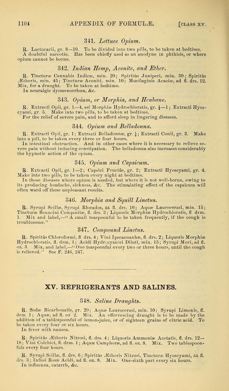 341. Lettuce Opium. R. Lactucarii, gr. 8—10. To be divided into two pills, to be taken at bedtime. A doubtful narcotic. Has been chiefly used as an anodyne in phthisis, or where opium cannot be borne. 342. Indian Hemp, Aconite, and Ether. R. Tincturse Cannabis Indieas, min. 20; Spiritus Juniperi, min. 30; Spiritus iEtheris, min. 45; Tincturse Aconiti, min. 10; Mucilaginis Acacias, ad fl. drs. 12. Mix, for a draught. To be taken at bedtime. In neuralgic dysmenorrhoea, &c. 343. Opium, or Morphia, and Henbane. R. Extracti Opii, gr. 1—4, vel Morphias Hydrochloratis, gr. \—1; Extracti Hyos- cyami, gr. 5. Make into two pills, to be taken at bedtime. For the relief of severe pain, and to afford sleep in lingering diseases. 344. Opium and Belladonna. R. Extracti Opii,gr. 1; Extracti Belladonnas, gr. \; Extracti Conii, gr. 3. Make into a pill, to be taken every three or four hours. In intestinal obstruction. And in other cases where it is necessary to relieve se- vere pain without inducing constipation. The belladonna also increases considerably the hypnotic action of the opium. 345. Opium and Capsicum. R. Extracti Opii, gr. 1—2; Capsici Fructus, gr. 2; Extracti Hyoscyami, gr. 4. Make into two pills, to be taken every night at bedtime. In those diseases where opium is needed, but where it is not well-borne, owing to its producing headache, sickness, &c. The stimulating effect of the capsicum will often ward off these unpleasant results. 346. Morphia and Squill Linctus. R. Syrupi Scillse, Syrupi Rhoeados, aa fl. drs. 10; Aquas Laurocerasi, min. 15; Tincturse Benzoini Compositas, fl. drs. 3 ; Liquoris Morphias Hydrochloratis, fl drm. 1. Mix and label,—A small teaspoonful to be taken frequently, if the cough is troublesome. 347. Compound Linctus. R. Spiritus Chloroformi, fl. drs. 4; Vini Ipecacuanhas, fl. drs. 2; Liquoris Morphias Hydrochloratis, fl. drm. 1; Acidi Hydrccyanici Diluti, min. 15; Syrupi Mori, ad fl. oz. 3. Mix, and label,—One teaspoonful every two or three hours, until the cough is relieved. See F. 246, 247. XV. REFRIGERANTS AND SALINES. 348. Saline Draughts. R. Sodas Bicarbonatis, gr. 20; Aquas Laurocerasi, min. 10; Syrupi Limonis, fl. drm 1 ; Aquae, ad fl. oz 2. Mix. An effervescing draught is to be made by the addition of a tablespoonful of lemon-juice, or of eighteen grains of citric acid. To be taken every four or six hours. In fever with nausea. R. Spiritus ^Etheris Nitrosi, fl. drs. 4; Liquoris Ammonias Acetatis, fl. drs. 12— 18; Vini Colchici, fl. drm. 1; Aquas Camphorse, ad fl. oz. 8. Mix. Two tablespoon- fuls every four hours. R. Syrupi Scillas, fl. drs. 6; Spiritus JEtheris Nitrosi, Tincturas Hyoscyami, aa fl. drs. 3; Infusi Rosas Acidi, ad fl. oz. 8. Mix. One-sixth part every six hours. In influenza, catarrh, &c.
