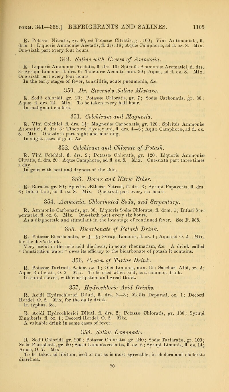 R. Potassa? Nitratis, gr. 40, vel Potassse Citratis, gr. 100; Vini Antimoniale, fl. drm. 1 ; Liquoris Ammonias Acetatis, fl. drs. 14; Aqua? Camphora?, ad fl. oz. 8. Mix. One-sixth part every four hours. 349. Saline with Excess of Ammonia. R. Liquoris Ammonia? Acetatis, fl. drs. 10; Spiritus Ammonia? Aromatici, fl. dra. 3; Syrupi Limonis, fl. drs. 6; Tinctura? Aconiti, mill. 3U; Aqua?, ad fl. oz. 8. Mix. One-sixth part every four hours. In the early stages of fever, tonsillitis, acute pneumonia, &c. 350. Br. Stevens's Saline Mixture. R. Sodii chloridi, gr. 20; Potassse Chloratis, gr. 7; Soda? Carbonatis, gr. 30; Aqua?, fl. drs. 12. Mix. To be taken every half hour. In malignant cholera. 351. Colchicum and Magnesia. R. Vini Colchici, fl. drs. 1£; Magnesia? Carbonatis, gr. 120; Spiritus Ammonia} Aromatici, fl. drs. 3 ; Tinctura? Hyoscyami, fl. drs. 4—6; Aqua? Camphora?, ad fl. oz. 8. Mix. One-sixth part night and morning. In slight cases of gout, &c. 352. Colchicum and Chlorate of Potash. R. Vini Colchici, fl. drs. 2; Potassa? Chloratis, gr. 120; Liquoris Ammonia? Citratis, fl. drs. 20; Aqua? Camphora?, ad fl. oz. 8. Mix. One-sixth part three times a day. In gout with heat and dryness of the skin. 353. Borax and Nitric Ether. R. Boracis, gr. 80; Spiritus ^Etheris Nitrosi, fl. drs. 3; Syrupi Papaveris, fl. drs. 6; Infusi Lini, ad fl. oz. 8. Mix. One-sixth part every six hours. 354. Ammonia, Chlorinated Soda, and Serpentary. R. Ammonia? Carbonatis, gr. 30; Liquoris Soda? Chlorata?, fl. drm. 1; Infusi Ser- pentaria?, fl. oz. 8. Mix. One-sixth part every six hours. As a diaphoretic and stimulant in the low stage of continued fever. See F. 368. 355. Bicarbonate of Potash Brink. R. Potassa? Bicarbonatis, oz. \—\ ; Syrupi Limonis, fl. oz. 1; Aqua? ad O. 2. Mix, for the day's drink. Very useful in the uric acid diathesis, in acute rheumatism, &c. A drink called  Constitution water  owes its efficacy to the bicarbonate of potash it contains. 356. Cream of Tartar Brink. R. Potassa? Tartratis Acida?, oz. 1 ; Olei Limonis, min. 15; Sacchari Albi, oz. 2; Aqua? Bullientis, O. 2. Mix. To be used when cold, as a common drink. In simple fever, with constipation and great thirst. 357. Hydrochloric Acid Brinks. R. Acidi Hydrochlorici Diluti, fl. drs. 2—3; Mellis Depurati, oz. 1; Decocti Hordei, O. 2. Mix,, for the daily drink. In typhus, &c. R. Acidi Hydrochlorici Diluti, fl. drs. 2; Potassa? Chloratis, gr. 180; Syrupi Zingiberis, fl. oz. 1; Decocti Hordei, O. 2. Mix. A valuable drink in some cases of fever. 358. Saline Lemonade. R. Sodii Chloridi, gr. 200 ; Potassa? Chloratis, gr. 240; Soda? Tartarata?, gr. 100; Soda? Phosphatis, gr. 50; Succi Limonis recentis, fl. oz. 6 ; Syrupi Limonis, fl. oz. 14; Aqua?, O. 7. Mix. To be taken ad libitum, iced or not as is most agreeable, in cholera and choleraic diarrhoea. 70