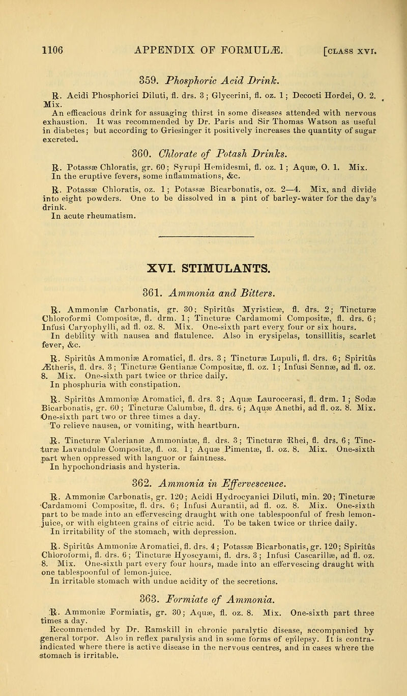 359. Phosphoric Acid Drink. R. Acidi Phosphorici Diluti, fl. drs. 3 ; Glycerini, fl. oz. 1; Decocti Hordei, O. 2. Mix. An efficacious drink for assuaging thirst in some diseases attended with nervous exhaustion. It was recommended by Dr. Paris and Sir Thomas Watson as useful in diabetes; but according to Griesinger it positively increases the quantity of sugar excreted. 360. Chlorate of Potash Drinks. R. Potassse Chloratis, gr. 60; Syrupi Hemidesmi, fl. oz. 1 ; Aquas, O. 1. Mix. In the eruptive fevers, some inflammations, &c. R. Potassse Chloratis, oz. 1; Potassse Bicarbonatis, oz. 2—4. Mix, and divide into eight powders. One to be dissolved in a pint of barley-water for the day's drink. In acute rheumatism. XVI. STIMULANTS. 361. Ammonia and Bitters. R. Ammonise Carbonatis, gr. 30; Spiritus Myristicse, fl. drs. 2; Tincturse Chloroformi Gompositse, fl. drm. 1; Tincturse Cardamomi Compositse, fl. drs. 6; Infusi Caryophylli, ad fl. oz. 8. Mix. One-sixth part every four or six hours. In debility with nausea and flatulence. Also in erysipelas, tonsillitis, scarlet fever, &c. R. Spiritus Ammonise Aromatici, fl. drs. 3 ; Tincturse Lupuli, fl. drs. 6; Spiritus jEtheris, fl. drs. 3; Tincturse Gentianse Compositse, fl. oz. 1; Infusi Sennse, ad fl. oz. 8. Mix. One-sixth part twice or thrice daily. In phosphuria with constipation. R. Spirit&s Ammonise Aromatici, fl. drs. 3; Aquas Laurocerasi, fl. drm. 1 ; Soda? Bicarbonatis, gr. 60 ; Tincturse Calumbse, fl. drs. 6; Aqua? Anethi, ad fl. oz. 8. Mix. One-sixth part two or three times a day. To relieve nausea, or vomiting, with heartburn. R. Tincturaa Valeriana? Ammoniatse, fl. drs. 3; Tincturse 'Rhei, fl. drs. 6; Tinc- turse Lavandula? Compositse, fl. oz. 1; Aqua? Pimentse, fl. oz. 8. Mix. One-sixth part when oppressed with languor or faintness. In hypochondriasis and hysteria. 362. Ammonia in Effervescence. R. Ammonia? Carbonatis, gr. 120; Acidi Hydrocyanici Diluti, min. 20; Tincturse 'Cardamomi Composita?, fl. drs. 6; Infusi Aurantii, ad fl. oz. 8. Mix. One-sixth part to be made into an effervescing draught with one tablespoonful of fresh lemon- juice, or with eighteen grains of citric acid. To be taken twice or thrice daily. In irritability of the stomach, with depression. R. Spiritus Ammonia? Aromatici, fl. drs. 4; Potassa? Bicarbonatis, gr. 120; Spiritus Chloroformi, fl. drs. 6; Tincturse Hyoscyami, fl. drs. 3; Infusi Cascarillse, ad fl. oz. 8. Mix. One-sixth part every four hours, made into an eft'ervescing draught with one tablespoonful of lemon-juice. In irritable stomach with undue acidity of the secretions. 363. Formiate of Ammonia. :R. Ammonia? Formiatis, gr. 30; Aqua?, fl. oz. 8. Mix. One-sixth part three times a day. Recommended by Dr. Eamskill in chronic paralytic disease, accompanied by general torpor. Also in reflex paralysis and in some forms of epilepsy. It is contra- indicated where there is active disease in the nervous centres, and in cases wbere the stomach is irritable.