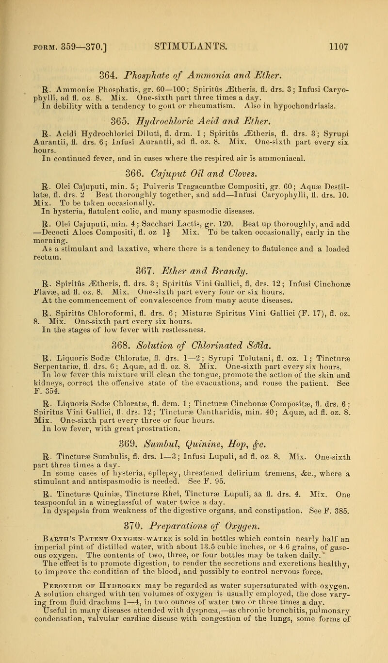 364. Phosphate of Ammonia and Ether. R. Ammonia? Phosphatis, gr. 60—100; Spiritus iEtheris, fl. drs. 3; Infusi Caryo- phylli, ad fl. oz 8. Mix. One-sixth part three times a day. In debility with a tendency to gout or rheumatism. Also in hypochondriasis. 365. Hydrochloric Acid and Ether. R. Acidi Hydrochlorici Diluti, fl. drm. 1 ; Spiritus JEtheris, fl. drs. 3'; Syrupi Aurantii, fl. drs. 6; Infusi Aurantii, ad fl. oz. 8. Mix. One-sixth part every six hours. In continued fever, and in cases where the respired air is ammoniacal. 366. Cajuput Oil and Cloves. R. Olei Cajnputi, min. 5; Pulveris Tragacantha? Compositi, gr. 60; Aqua? Destil- latse, fl. drs. 2 Beat thoroughly together, and add—Infusi Caryophylli, fl. drs. 10. Mix. To be taken occasionally. In hysteria, flatulent colic, and many spasmodic di R. Olei Cajuputi, min. 4 ; Sacchari Lactis, gr. 120. Beat up thoroughly, and add —Decocti Aloes Compositi, fl. oz 1J Mix. To be taken occasionally, early in the morning. As a stimulant and laxative, where there is a tendency to flatulence and a loaded rectum. 367. Ether and Brandy. R. Spiritus ^Etheris, fl. drs. 3; Spiritus Vini Gallici, fl. drs. 12; Infusi Cinchona? Flava?, ad fl. oz. 8. Mix. One-sixth part every four or six hours. At the commencement of convalescence from many acute diseases. R. Spiritus Chloroformi, fl. drs. 6; Mistura? Spiritus Vini Gallici (F. 17), fl. oz. 8. Mix. One-sixth part every six hours. In the stages of low fever with restlessness. 368. Solution of Chlorinated So*da. R. Liquoris Soda? Chlorata?, fl. drs. 1—2; Syrupi Tolutani, fl. oz. 1; Tinctura? Serpentaria?, fl. drs. 6; Aqua?, ad fl. oz. 8. Mix. One-sixth part every six hours. In low fever this mixture will clean the tongue, promote the action of the skin and kidneys, correct the offensive state of the evacuations, and rouse the patient. See F. 354. R. Liquoris Soda? Chlorata?, fl. drm. 1; Tinctura? Cinchona? Composita?, fl. drs. 6 ; Spiritus Vini Gallici, fl. drs. 12; Tinctura? Cantharidis, min. 40; Aqua?, ad fl. oz. 8. Mix. One-sixth part every three or four hours. In low fever, with great prostration. 369. Sumbul, Quinine, Hop, fyc. R. Tinctura? Sumbulis, fl. drs. 1—3; Infusi Lupuli, ad fl. oz. 8. Mix. One-sixth part three times a day. In some cases of hysteria, epilepsy, threatened delirium tremens, &c, where a stimulant and antispasmodic is needed. See F. 95. R. Tinctura? Quinia?, Tinctura? Bhei, Tinctura? Lupuli, aa fl. drs. 4. Mix. One teaspoonful in a wineglassful of water twice a day. In dyspepsia from weakness of the digestive organs, and constipation. See F. 385. 370. Preparations of Oxygen. Barth's Patent Oxygen-water is sold in bottles which contain nearly half an imperial pint of distilled water, with about 13.5 cubic inches, or 4.6 grains, of gase- ous oxygen. The contents of two, three, or four bottles may be taken daily. * The effect is to promote digestion, to render the secretions and excretions healthy, to improve the condition of the blood, and possibly to control nervous force. Peroxide of Hydrogen may be regarded as water supersaturated with oxygen. A solution charged with ten volumes of oxygen is usually employed, the dose vary- ing from fluid drachms 1—4, in two ounces of water two or three times a day. Useful in many diseases attended with dyspnoea,—as chronic bronchitis, pulmonary condensation, valvular cardiac disease with congestion of the lungs, some forms of