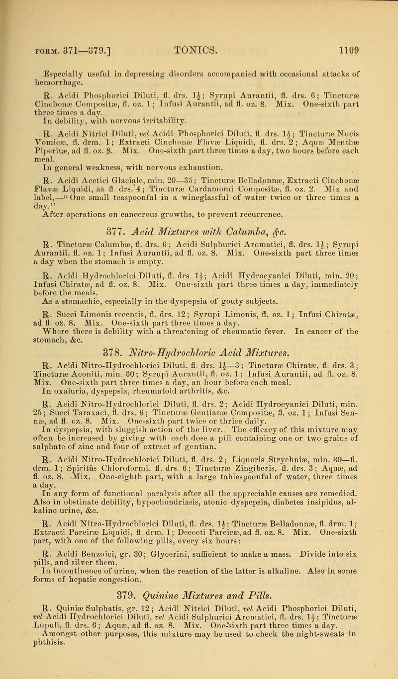 Especially useful in depressing disorders accompanied with occasional attacks of hemorrhage. R. Acidi Phosphorici Diluti, fl. drs. 1£; Syrupi Aurantii, fl. drs. 6; Tincturae Cinchona? Composite, fl. oz. 1; Infusi Aurantii, ad fl. oz. 8. Mix. One-sixth part three times a day. . In debility, with nervous irritability. R. Acidi Nitrici Diluti, vel Acidi Phosphorici Diluti, fl drs. 1£; Tinctura? Nucis Vomicae, fl. drm. 1; Extracti Cinchona? Flava? Liquidi, fl. drs. 2; Aquae Menthae Piperita?, ad fl. oz. 8. Mix. One-sixth part three times a day, two hours before each meal. In general weakness, with nervous exhaustion. R. Acidi Acetici Glaciale, min. 20—35; Tinctura? Belladonna?, Extracti Cinchona? Flava? Liquidi, aa fl. drs.'4; Tinctura? Cardamomi Composite, fl. oz. 2. Mix and label,—One small teaspoonful in a wineglassful of water twice or three times a day. After operations on cancerous growths, to prevent recurrence. 377. Acid Mixtures with Calumha, $?c. R. Tincturae Calumbse, fl. drs. 6; Acidi Sulphurici Aromatici, fl. drs. 1J; Syrupi Aurantii, fl. oz. 1; Infusi Aurantii, ad fl. oz. 8. Mix. One-sixth part three times a day when the stomach is empty. R. Acidi Hydrochlorici Diluti, fl. drs. \\\ Acidi Hydrocyanici Diluti, min. 20; Infusi Chiratae, ad fl. oz. 8. Mix. One-sixth part three times a day, immediately before the meals. As a stomachic, especially in the dyspepsia of gouty subjects. R. Succi Limonis recentis, fl. drs. 12; Syrupi Limonis, fl. oz. 1; Infusi Chiratae, ad fl. oz. 8. Mix. One-sixth part three times a day. Where there is debility with a threatening of rheumatic fever. In cancer of the stomach, &c. 378. Nitro-Hydrocldoric Acid Mixtures. R. Acidi Nitro-Hydrochlorici Diluti. fl. drs. 1|—3; Tinctura? Chiratae, fl. drs. 3; Tincturae Aconiti, min. 30; Syrupi Aurantii, fl. oz. 1; Infusi Aurantii, ad fl. oz. 8. Mix. One-sixth part three times a day, an hour before each meal. In oxaluria, dyspepsia, rheumatoid arthritis, &c. R. Acidi Nitro-Hydrochlorici Diluti, fl. drs. 2; Acidi Hydrocyanici Diluti, min. 25; Succi Taraxaci, fl. drs. 6 ; Tincturae Gentiana? Compositae, fl. oz. 1; Infusi Sen- nae, ad fl. oz. 8. Mix. One-sixth part twice or thrice daily. In dyspepsia, with sluggish action of the liver. The efficacy of this mixture may often be increased by giving with each dose a pill containing one or two grains of sulphate of zinc and four of extract of gentian. R. Acidi Nitro-Hydrochlorici Diluti, fl. drs. 2; Liquoris Strychnia?, min. 30—fl. drm. 1; Spiritus Chloroformi, fl. drs. 6; Tincturae Zingiberis, fl. drs. 3; Aqua?, ad fl. oz. 8. -Mix. One-eighth part, with a large tablespoonful of water, three times a day. In any form of functional paralysis after all the appreciable causes are remedied. Also in obstinate debility, hypochondriasis, atonic dyspepsia, diabetes insipidus, al- kaline urine, &c. R. Acidi Nitro-Hydrochlorici Diluti, fl. drs. 1J; Tincturae Belladonna?, fl. drm. 1; Extracti Pareira? Liquidi, fl. drm. 1; Decocti Pareira?, ad fl. oz. 8. Mix. One-sixth part, with one of the following pills, every six hours: R. Acidi Benzoici, gr. 30; Glycerini, sufficient to make a mass. Divide into six pills, and silver them. In incontinence of urine, when the reaction of the latter is alkaline. Also in some forms of hepatic congestion. 379. Quinine Mixtures and Pills. R. Quinia? Sulphatis, gr. 12; Acidi Nitrici Diluti, vel Acidi Phosphorici Diluti, vel Acidi Hydrochlorici Diluti, vel Acidi Sulphurici Aromatici, fl. drs. 1J; Tincturae Lupuli, fl. drs. 6; Aquae, ad fl. oz. 8. Mix. One-Tsixth part three times a day. Amongst other purposes, this mixture may be used to check the night-sweats in phthisis.