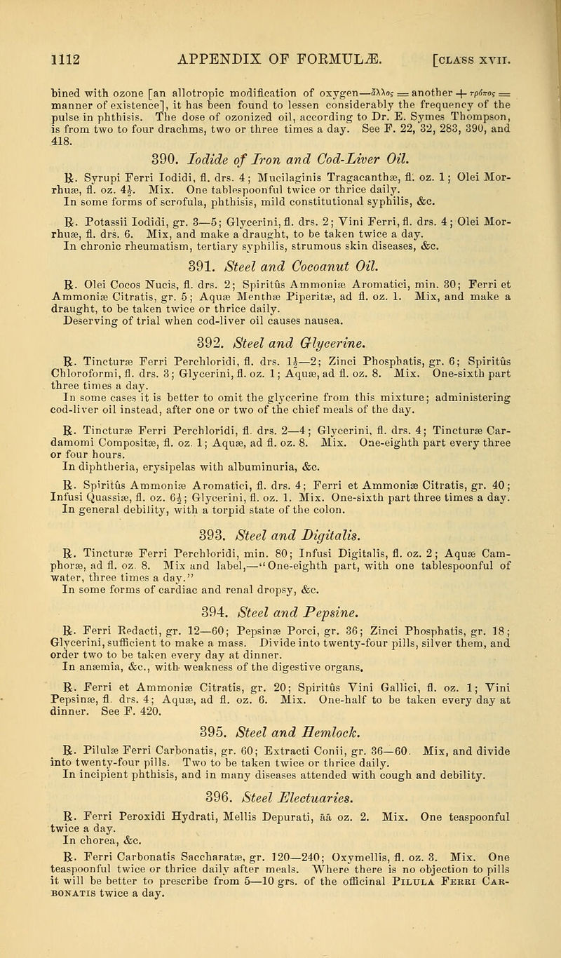 bined with ozone [an allotropic modification of oxygen—aXXof— another-j-rpo>o? — manner of existence], it has been found to lessen considerably the frequency of the pulse in phthisis. The dose of ozonized oil, according to Dr. E. Symes Thompson, is from two to four drachms, two or three times a day. See F. 22, 32, 283, 39U, and 418. 390. Iodide of Iron and Cod-liver Oil. R. Syrupi Ferri Iodidi, fl. drs. 4; Mucilaginis Tragacanthse, fl; oz. 1; Olei Mor- rhua?, fl. oz. 4J. Mix. One tablespoonful twice or thrice daily. In some forms of scrofula, phthisis, mild constitutional syphilis, &c. R. Potassii Iodidi, gr. 3—5; Glycerini, fl. drs. 2; Vini Ferri, fl. drs. 4; Olei Mor- rhua?, fl. drs. 6. Mix, and make a draught, to be taken twice a day. In chronic rheumatism, tertiary syphilis, strumous skin diseases, &c. 391. Steel and Cocoanut Oil. R. Olei Cocos Nucis, fl. drs. 2; Spiritus Ammonia? Aromatici, min. 30; Ferri et Ammonia? Citratis, gr. 5; Aquae Mentha? Piperita?, ad fl. oz. 1. Mix, and make a draught, to be taken twice or thrice daily. Deserving of trial when cod-liver oil causes nausea. 392. Steel and Glycerine. R. Tinctura? Ferri Perchloridi, fl. drs. 1J—2; Zinci Phosphatis, gr. 6; Spiritus Chloroformi, fl. drs. 3; Glycerini, fl. oz. 1; Aqua?, ad fl. oz. 8. Mix. One-sixth part three times a day. In some cases it is better to omit the glycerine from this mixture; administering cod-liver oil instead, after one or two of the chief meals of the day. R. Tinctura? Ferri Perchloridi, fl. drs. 2—4; Glycerini, fl. drs. 4; Tinctura? Car- damomi Composite, fl. oz. 1; Aqua?, ad fl. oz. 8. Mix. One-eighth part every three or four hours. In diphtheria, erysipelas with albuminuria, &c. R. Spiritus Ammonia? Aromatici, fl. drs. 4; Ferri et Ammonia? Citratis, gr. 40; Infusi Quassia?, fl. oz. 6^; Glycerini, fl. oz. 1. Mix. One-sixth part three times a day. In general debility, with a torpid state of the colon. 393. Steel and Digitalis. R. Tinctura? Ferri Perchloridi, min. 80; Infusi Digitalis, fl. oz. 2; Aqua? Cam- phora?, ad fl. oz. 8. Mix and label,—One-eighth part, with one tablespoonful of water, three times a day. In some forms of cardiac and renal dropsy, &c. 394. Steel and Pepsine. R. Ferri Kedacti, gr. 12—60; Pepsina? Porci, gr. 36; Zinci Phosphatis, gr. 18; Glycerini, sufficient to make a mass. Divide into twenty-four pills, silver them, and order two to be taken every day at dinner. In ana?mia, &c, with weakness of the digestive organs. R. Ferri et Ammonia? Citratis, gr. 20; Spiritus Vini Gallici, fl. oz. 1; Vini Pepsina?, fl. drs. 4; Aqua?, ad fl. oz. 6. Mix. One-half to be taken every day at dinner. See F. 420. 395. Steel and Hemlock. R. Pilula? Ferri Carbonatis, gr. 60; Extracti Conii, gr. 36—60. Mix, and divide into twenty-four pills. Two to be taken twice or thrice daily. In incipient phthisis, and in many diseases attended with cough and debility. 396. Steel Electuaries. R. Ferri Peroxidi Hydrati, Mellis Depurati, aa oz. 2. Mix. One teaspoonful twice a day. In chorea, &c. R. Ferri Carbonatis Saccharata?, gr. 120—240; Oxymellis, fl. oz. 3. Mix. One teaspoonful twice or thrice daily after meals. Where there is no objection to pills it will be better to prescribe from 5—10 grs. of the officinal Pilula Ferri Car- bonatis twice a day.