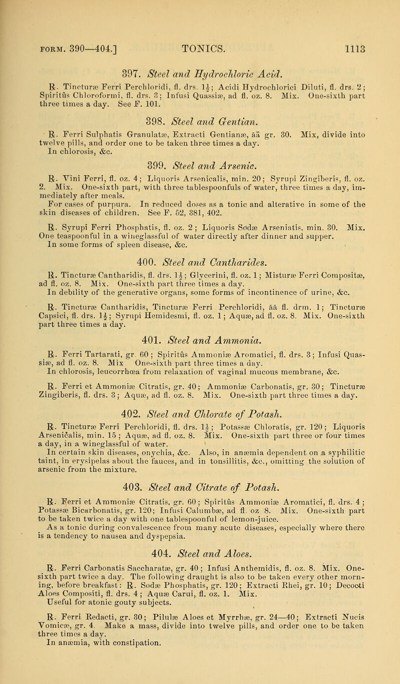 397. Steel and Hydrochloric Acid. R. Tincturse Ferri Perchloridi, fl. drs. 1J; Acidi Hydrochlorici Diluti, fl. drs. 2; Spiritus Chlorofbrmi, fl. drs. 3; Infusi Quassise, ad fl. oz. 8. Mix. One-sixth part three times a day. See F. 101. 398. Steel and Gentian. ■ R. Ferri Sulphatis Granulates, Extracti Gentianse, aa gr. 30. Mix, divide into twelve pills, and order one to be taken three times a day. In chlorosis, &c. 399. Steel and Arsenic. R. Vini Ferri, fl. oz. 4; Liquoris Arsenicalis, min. 20; Syrupi Zingiberis, fl. oz. 2. Mix. One-sixth part, with three tablespoonfuls of water, three times a day, im- mediately after meals. For cases of purpura. In reduced doses as a tonic and alterative in some of the skin diseases of children. See F. 52, 381, 402. R. Syrupi Ferri Phosphatis, fl. oz. 2 ; Liquoris Sodse Arseniatis, min. 30. Mix. One teaspoonful in a wineglassful of water directly after dinner and supper. In some forms of spleen disease, &c. 400. Steel and Cantharides. R. Tincturse Cantharidis, fl. drs. 1^ ; Glycerini, fl. oz. 1; Misturse Ferri Compositse, ad fl. oz. 8. Mix. One-sixth part three times a day. In debility of the generative organs, some forms of incontinence of urine, &c. R. Tincturse Cantharidis, Tincturse Ferri Perchloridi, aa fl. drm. 1; Tincturse Capsici, fl. drs. 1^ ; Syrupi Hemidesmi, fl. oz. 1; Aquse, ad fl. oz. 8. Mix. One-sixth part three times a day. 401. Steel and Ammonia. R. Ferri Tartarati, gr. 60 ; Spiritus Ammonise Aromatici, fl. drs. 3; Infusi Quas- sia?, ad fl. oz. 8. Mix One-sixth part three times a day. In chlorosis, leucorrhoea from relaxation of vaginal mucous membrane, &c. R. Ferri et Ammonise Citratis, gr. 40; Ammonise Carbonatis, gr. 30; Tincturse Zingiberis, fl. drs. 3; Aquse, ad fl. oz. 8. Mix. One-sixth part three times a day. 402. Steel and Chlorate of Potash. R. Tincturse Ferri Perchloridi, fl. drs. 1J; Potassse Chloratis, gr. 120; Liquoris Arsenicalis, min. 15 ; Aquse, ad fl. oz. 8. Mix. One-sixth part three or four times a day, in a wineglassful of water. In certain skin diseases, onychia, &c. Also, in ansemia dependent on .a syphilitic taint, in erysipelas about the fauces, and in tonsillitis, &c, omitting the solution of arsenic from the mixture. 403. Steel and Citrate of Potash. R. Ferri et Ammonise Citratis, gr. 60; Spiritus Ammonise Aromatici, fl. drs. 4; Potassse Bicarbonatis, gr. 120; Infusi Calumbse, ad fl. oz 8. Mix. One-sixth part to be taken twice a day with one tablespoonful of lemon-juice. As a tonic during convalescence from many acute diseases, especially where there is a tendency to nausea and dyspepsia. 404. Steel and Aloes. R. Ferri Carbonatis Saccharatse, gr. 40; Infusi Anthemidis, fl. oz. 8. Mix. One- sixth part twice a day. The following draught is also to be taken every other morn- ing, before breakfast: R. Sodse Phosphatis, gr. 120; Extracti Khei, gr. 10; Decooti Aloes Compositi, fl. drs. 4 ; Aquse Carui, fl. oz. 1. Mix. Useful for atonic gouty subjects. R. Ferri Redacti, gr. 30; Pilulse Aloes et Myrrbse, gr. 24—40; Extracti Nucis Vomicae, gr. 4. Make a mass, divide into twelve pills, and order one to be taken three times a day. In ansemia, with constipation.