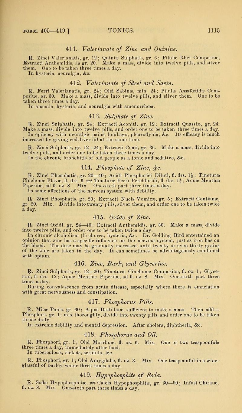 411. Valerianate of Zinc and Quinine. R. Zinci Valerinnatis, gr. 12; Quinias Sulphatis, gr. 6; Pilulas Khei Composite, Extracti Anthemidis, aa gr. 20. Make a mass, divide into twelve pills, and silver them. One to be taken three times a day. In hysteria, neuralgia, &c. 412. Valerianate of Steel and Savin. R. Ferri Valerianatis, gr. 24; Olei Sabinas, min. 24; Pilulae Assafostidas Com- posite, gr. 30. Make a mass, divide into twelve pills, and silver them. One to be taken three times a day. In anasmia, hysteria, and neuralgia with amenorrhoea. 413. Sulphate of Zinc. R. Zinci Sulphatis, gr. 24; Extracti Aconiti, gr. 12; Extracti Quassia?, gr. 24. Make a mass, divide into twelve pills, and order one to be taken three times a day. In epilepsy with neuralgic pains, lumbago, pleurodynia, &c. Its efficacy is much increased by giving cod-liver oil at the same time. R. Zinci Sulphatis, gr. 12—24; Extracti Conii, gr. 36. Make a mass, divide into twelve pills, and order one to be taken three times a day. In the chronic bronchitis of old people as a tonic and sedative, &c. 414. Phosphate of Zinc, $c. R. Zinci Phosphatis, gr. 20—40; Acidi Phosphorici Diluti, fl. drs. 1|; Tincturas Cinchonas Flavas, fl. drs. 6, vet Tincturse Ferri Perchloridi, fl. drs. 1J; Aquas Menthas Piperita?, ad fl. oz. 8 Mix. One-sixth part three times a day. In some affections of 'the nervous system with debility. R. Zinci Phosphatis, gr. 20; Extracti Nucis Vomicae, gr. 5; Extracti Gentianas, gr. 20. Mix. Divide into twenty pills, silver them, and order one to be taken twice a day. 415. Oxide of Zinc. R. Zinci Oxidi, gr. 24—40; Extracti Anthemidis, gr. 30. Make a mass, divide into twelve pills, and order one to be taken twice a day. In chronic alcoholism (?) chorea, hysteria, &c. Dr. Golding Bird entertained an opinion that zinc has a specific influence on the nervous system, just as iron has on the blood. The dose may be gradually increased until twenty or even thirty grains of the zinc are taken in the day. It can sometimes be advantageously combined with opium. 416. Zinc, Bark, and Glycerine. R. Zinci Sulphatis, gr. 12—20; Tinctures Cinchonas Compositas, fl. oz. 1 ; Glyce- rini, fl. drs. 12; Aquas Menthas Piperitas, ad fl. oz. 8. Mix. One-sixth part three times a day. During convalescence from acute disease, especially where there is emaciation with great nervousness and constipation. 417. Phosphorus Pills. R. Micas Panis, gr. 60 ; Aquas Destillatas, sufficient to make a mass. Then add— Phosphori, gr. 1; mix thoroughly, divide into twenty pills, and order one to be taken thrice daily. In extreme debility and mental depression. After cholera, diphtheria, &c. 418. Phosphorus and Oil. R. Phosphori, gr. 1 ; Olei Morrhuas, fl. oz. 6. Mix. One or two teaspoonfuls three times a day, immediately after food. In tuberculosis, rickets, scrofula, &c. R. Phosphori, gr. 1 ; Olei Amygdalae, fl. oz. 3. Mix. One teaspoonful in a wine- glassful of barley-water three times a day. 419. Hypophosphite of Soda. R. Sodas Hypophosphitas, vel Calcis Hypophosphitas, gr. 30—90; Infusi Chiratas, fl. oz. 8. Mix. One-sixth part three times a day.