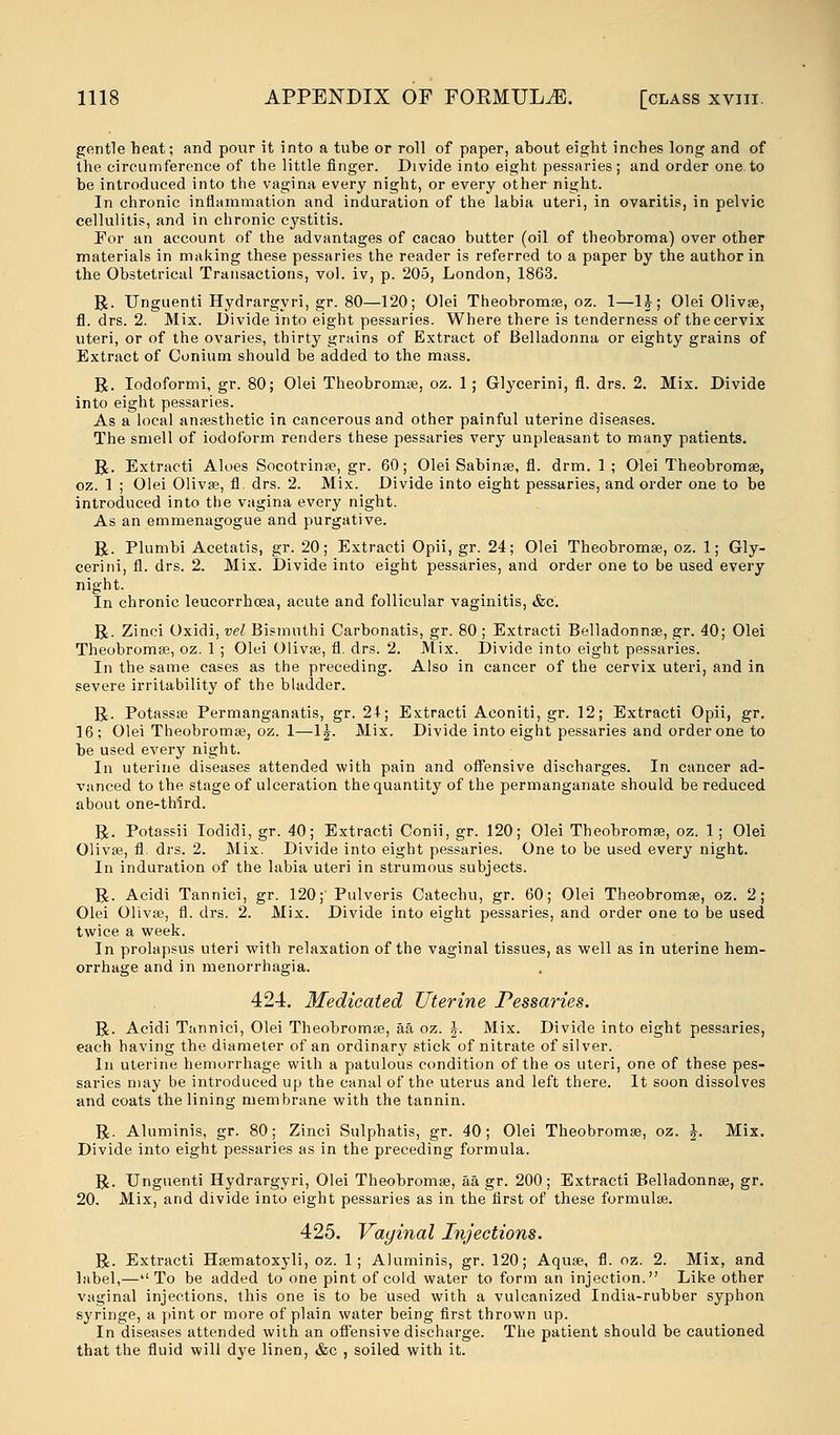 gentle heat; and pour it into a tube or roll of paper, about eight inches long and of the circumference of the little finger. Divide into eight pessaries; and order one.to be introduced into the vagina every night, or every other night. In chronic inflammation and induration of the labia uteri, in ovaritis, in pelvic cellulitis, and in chronic cystitis. For an account of the advantages of cacao butter (oil of theobroma) over other materials in making these pessaries the reader is referred to a paper by the author in the Obstetrical Transactions, vol. iv, p. 205, London, 1863. R. Unguenti Hydrargyri, gr. 80—120; Olei Theobroma?, oz. 1—H; Olei Oliva?, fl. drs. 2. Mix. Divide into eight pessaries. Where there is tenderness of the cervix uteri, or of the ovaries, thirty grains of Extract of Belladonna or eighty grains of Extract of Conium should be added to the mass. R. Iodoformi, gr. 80; Olei Theobroma?, oz. 1 ; Glycerini, fl. drs. 2. Mix. Divide into eight pessaries. As a local anaesthetic in cancerous and other painful uterine diseases. The smell of iodoform renders these pessaries very unpleasant to many patients. R. Extracti Aloes Socotrina?, gr. 60; Olei Sabina?, fl. drm. 1; Olei Theobromse, oz. 1 ; Olei Oliva?, fl. drs. 2. Mix. Divide into eight pessaries, and order one to be introduced into the vagina every night. As an emmenagogue and purgative. R. Plumbi Acetatis, gr. 20; Extracti Opii, gr. 24; Olei Theobroma?, oz. 1; Gly- cerini, fl. drs. 2. Mix. Divide into eight pessaries, and order one to be used every night. In chronic leucorrhoea, acute and follicular vaginitis, &c. R. Zinci Oxidi, vel Bismnthi Carbonatis, gr. 80 ; Extracti Belladonna?, gr. 40; Olei Theobroma?, oz. 1 ; Olei Olivse, fl. drs. 2. Mix. Divide into eight pessaries. In the same cases as the preceding. Also in cancer of the cervix uteri, and in severe irritability of the bladder. R. Potassa? Permanganatis, gr. 24; Extracti Aconiti, gr. 12; Extracti Opii, gr. 16; Olei Theobroma?, oz. 1—1J. Mix. Divide into eight pessaries and order one to be used every night. In uterine diseases attended with pain and offensive discharges. In cancer ad- vanced to the stage of ulceration the quantity of the permanganate should be reduced about one-third. R. Potassii Iodidi, gr. 40; Extracti Conii, gr. 120; Olei Theobroma?, oz. 1; Olei Oliva?, fl. drs. 2. Mix. Divide into eight pessaries. One to be used every night. In induration of the labia uteri in strumous subjects. R. Acidi Tannici, gr. 120;'Pulveris Catechu, gr. 60; Olei Theobroma?, oz. 2; Olei Oliva?, fl. drs. 2. Mix. Divide into eight pessaries, and order one to be used twice a week. In prolapsus uteri with relaxation of the vaginal tissues, as well as in uterine hem- orrhage and in Menorrhagia. 424. Medicated Uterine Pessaries. R. Acidi Tannici, Olei Theobroma?, aa oz. J. Mix. Divide into eight pessaries, each having the diameter of an ordinary stick of nitrate of silver. In uterine hemorrhage with a patulous condition of the os uteri, one of these pes- saries may be introduced up the canal of the uterus and left there. It soon dissolves and coats the lining membrane with the tannin. R. Aluminis, gr. 80; Zinci Sulphatis, gr. 40; Olei Theobroma?, oz. J. Mix. Divide into eight pessaries as in the preceding formula. R. Unguenti Hydrargyri, Olei Theobroma?, aa gr. 200; Extracti Belladonna?, gr. 20. Mix, and divide into eight pessaries as in the first of these formula?. and 425. Vaginal Injections. R. Extracti Ha?matoxyli, oz. 1; Aluminis, gr. 120; Aqua?, fl. oz. 2. M__, label,—To be added to one pint of cold water to form an injection. Like other vaginal injections, this one is to be used with a vulcanized India-rubber syphon syringe, a pint or more of plain water being first thrown up. In diseases attended with an offensive discharge. The patient should be cautioned that the fluid will dye linen, &c , soiled with it.