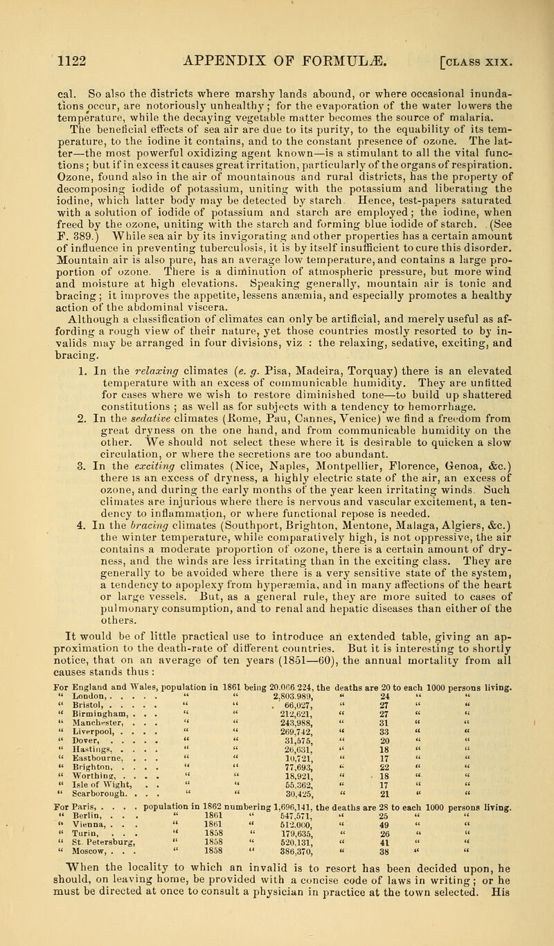 cal. So also the districts where marshy lands ahound, or where occasional inunda- tions occur, are notoriously unhealthy; for the evaporation of the water lowers the temperature, while the decaying vegetable matter becomes the source of malaria. The beneficial effects of sea air are due to its purity, to the equability of its tem- perature, to the iodine it contains, and to the constant presence of ozone. The lat- ter—the most powerful oxidizing agent known—is a stimulant to all the vital func- tions ; but if in excess it causes great irritation, particularly of the organs of respiration. Ozone, found also in the air of mountainous and rural districts, has the property of decomposing iodide of potassium, uniting with the potassium and liberating the iodine, which latter body may be detected by starch. Hence, test-papers saturated with a solution of iodide of potassium and starch are employed; the iodine, when freed by the ozone, uniting with the starch and forming blue iodide of starch. (See F. 389.) While sea air by its invigorating and other properties has a certain amount of influence in preventing tuberculosis, it is by itself insufficient to cure this disorder. Mountain air is also pure, has an average low temperature, and contains a large pro- portion of ozone. There is a diminution of atmospheric pressure, but more wind and moisture at high elevations. Speaking generally, mountain air is tonic and bracing ; it improves the appetite, lessens anaemia, and especially promotes a healthy action of the abdominal viscera. Although a classification of climates can only be artificial, and merely useful as af- fording a rough view of their nature, yet those countries mostly resorted to by in- valids may be arranged in four divisions, viz : the relaxing, sedative, exciting, and bracing. 1. In the relaxing climates (e. g. Pisa, Madeira, Torquay) there is an elevated temperature with an excess of communicable humidity. They are unfitted for cases where we wish to restore diminished tone—to build up shattered constitutions ; as well as for subjects with a tendency to- hemorrhage. 2. In the sedative climates (Home, Pau, Cannes, Venice) we find a freedom from great dryness on the one hand, and from communicable humidity on the other. We should not select these where it is desirable to quicken a slow circulation, or where the secretions are too abundant. 3. In the exciting climates (Nice, Naples, Montpellier, Florence, Genoa, &c.) there is an excess of dryness, a highly electric state of the air, an excess of ozone, and during the early months of the year keen irritating winds. Such climates are injurious where there is nervous and vascular excitement, a ten- dency to inflammation, or where functional repose is needed. 4. In the bracing climates (Southport, Brighton, Mentone, Malaga, Algiers, &c.) the winter temperature, while comparatively high, is not oppressive, the air contains a moderate proportion of ozone, there is a certain amount of dry- ness, and the winds are less irritating than in the exciting class. They are generally to be avoided where there is a very sensitive state of the system, a tendency to apoplexy from hypersemia, and in many affections of the heart or large vessels. But, as a general rule, they are more suited to cases of pulmonary consumption, and to renal and hepatic diseases than either of the others. It would be of little practical use to introduce an extended table, giving an ap- proximation to the death-rate of different countries. But it is interesting to shortly notice, that on an average of ten years (1851—60), the annual mortality from all causes stands thus: For England and Wales, population in 1861 being 20.066 224, the deaths are 20 to each 1000 persons living.  London   2,803.989, « 24    Bristol,   . 66,027,  27    Birmingham, ...   212,621,  27    Manchester, ...   243,988,  31    Liverpool, ....   269,742, « 33    Dover,   31,575,  20   Hastings, ....   26,631,  18    Eastbourne, ...   10,721,  17    Brighton, ....   77,693, ,c 22    Worthing ....   18,921,  ■ 18 «   Isle of Wight, . .   55,362,  17    Scarborough. ...   30,425,  21   For Paris, .... population in 1862 numbering 1,696,141, the deaths are 28 to each 1000 persons living.  Berlin, ...  1861  547.571,  25    Vienna, ...  1861  512.000,  49    Turin, ...  1858  179,635, « 26    St. Petersburg,  1858  520,131,  41    Moscow, ...  1858  386,370, « 38   When the locality to which an invalid is to resort has been decided upon, he should, on leaving home, be provided with a concise code of laws in writing; or he must be directed at once to consult a physician in practice at the town selected. His