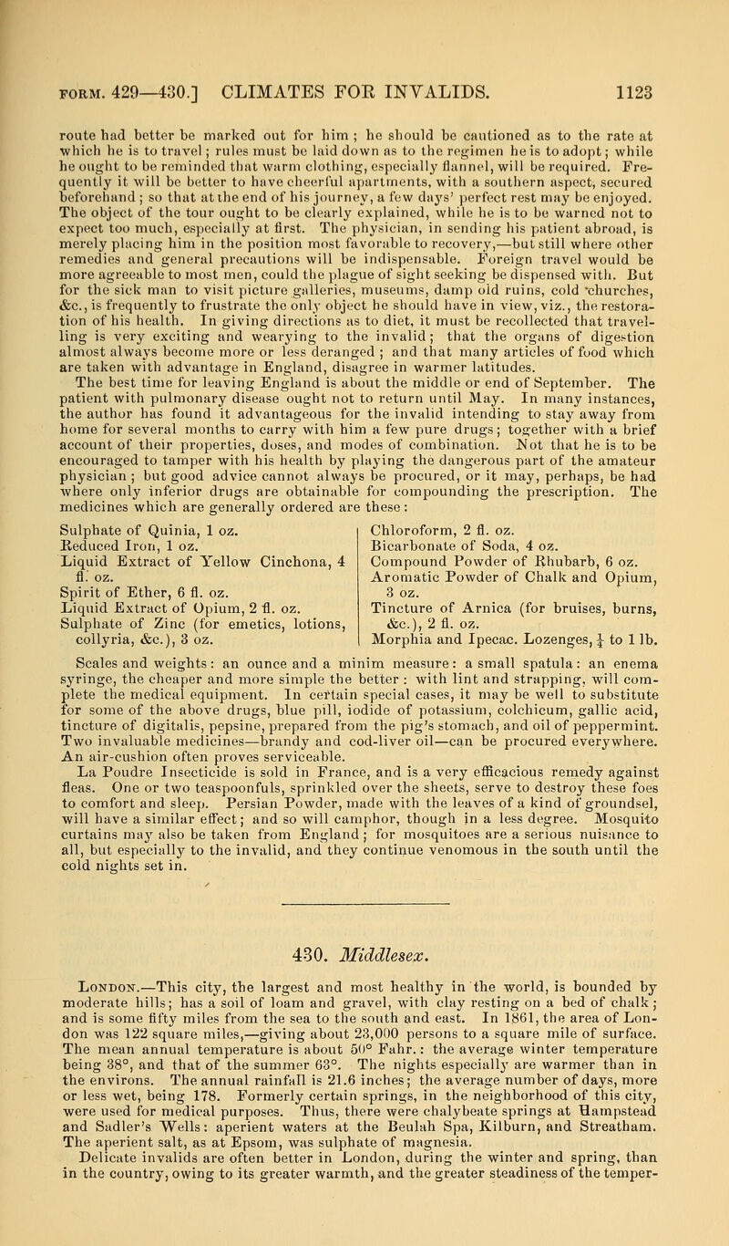 route had better be marked out for him ; ho should be cautioned as to the rate at which he is to travel; rules must be laid down as to the regimen he is to adopt; while he ought to be reminded that warm clothing, especially flannel, will be required. Fre- quently it will be better to have cheerful apartments, with a southern aspect, secured beforehand ; so that at the end of his journey, a few days' perfect rest may be enjoyed. The object of the tour ought to be clearly explained, while he is to be warned not to expect too much, especially at first. The physician, in sending his patient abroad, is merely placing him in the position most favorable to recovery,—but still where other remedies and general precautions will be indispensable. Foreign travel would be more agreeable to most men, could the plague of sight seeking be dispensed with. But for the sick man to visit picture galleries, museums, damp old ruins, cold churches, &c., is frequently to frustrate the only object he should have in view, viz., the restora- tion of his health. In giving directions as to diet, it must be recollected that travel- ling is very exciting and wearying to the invalid; that the organs of digestion almost always become more or less deranged ; and that many articles of food which are taken with advantage in England, disagree in warmer latitudes. The best time for leaving England is about the middle or end of September. The patient with pulmonary disease ought not to return until May. In many instances, the author has found it advantageous for the invalid intending to stay away from home for several months to carry with him a few pure drugs; together with a brief account of their properties, doses, and modes of combination. Not that he is to be encouraged to tamper with his health by playing the dangerous part of the amateur physician ; but good advice cannot always be procured, or it may, perhaps, be had where only inferior drugs are obtainable for compounding the prescription. The medicines which are generally ordered are these: Chloroform, 2 fl. oz. Bicarbonate of Soda, 4 oz. Compound Powder of Rhubarb, 6 oz. Aromatic Powder of Chalk and Opium, 3 oz. Tincture of Arnica (for bruises, burns, &c), 2fl. oz. Morphia and Ipecac. Lozenges, \ to 1 lb. Sulphate of Quinia, 1 oz. Reduced Iron, 1 oz. Liquid Extract of Yellow Cinchona, 4 fl.' oz. Spirit of Ether, 6 fl. oz. Liquid Extract of Opium, 2 fl. oz. Sulphate of Zinc (for emetics, lotions, collyria, &c), 3 oz. Scales and weights: an ounce and a minim measure: a small spatula: an enema syringe, the cheaper and more simple the better : with lint and strapping, will com- plete the medical equipment. In certain special cases, it may be well to substitute for some of the above drugs, blue pill, iodide of potassium, colchicum, gallic acid, tincture of digitalis, pepsine, prepared from the pig's stomach, and oil of peppermint. Two invaluable medicines—brandy and cod-liver oil—can be procured everywhere. An air-cushion often proves serviceable. La Poudre Insecticide is sold in France, and is a very efficacious remedy against fleas. One or two teaspoonfuls, sprinkled over the sheets, serve to destroy these foes to comfort and sleep. Persian Powder, made with the leaves of a kind of groundsel, will have a similar effect; and so will camphor, though in a less degree. Mosquito curtains may also be taken from England; for mosquitoes are a serious nuisance to all, but especially to the invalid, and they continue venomous in the south until the cold nights set in. 430. Middlesex. London.—This city, the largest and most healthy in the world, is bounded by moderate hills; has a soil of loam and gravel, with clay resting on a bed of chalk; and is some flfty miles from the sea to the south and east. In 1861, the area of Lon- don was 122 square miles,—giving about 23,000 persons to a square mile of surface. The mean annual temperature is about 50° Fahr.: the average winter temperature being 38°, and that of the summer 63°. The nights especially are warmer than in the environs. The annual rainfall is 21.6 inches; the average number of days, more or less wet, being 178. Formerly certain springs, in the neighborhood of this city, were used for medical purposes. Thus, there were chalybeate springs at Hampstead and Sadler's Wells: aperient waters at the Beulah Spa, Kilburn, and Streatham. The aperient salt, as at Epsom, was sulphate of magnesia. Delicate invalids are often better in London, during the winter and spring, than in the country, owing to its greater warmth, and the greater steadiness of the temper-