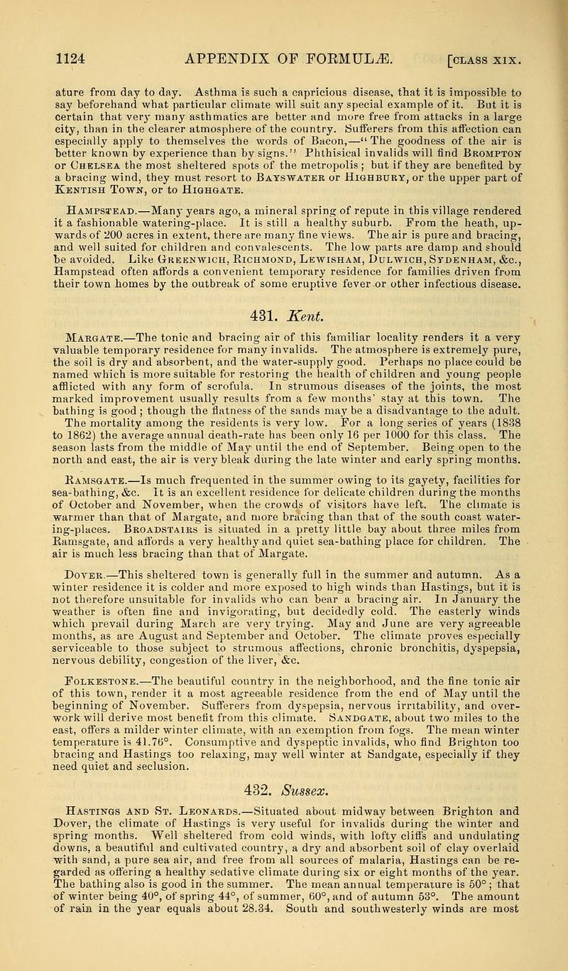 ature from day to day. Asthma is such a capricious disease, that it is impossible to say beforehand what particular climate will suit any special example of it. But it is certain that very many asthmatics are better and more free from attacks in a large city, than in the clearer atmosphere of the country. Sufferers from this affection can especially apply to themselves the words of Bacon,— The goodness of the air is better known by experience than by signs. Phthisical invalids will find Brompton or Chelsea the most sheltered spots of the metropolis ; but if they are benefited by a bracing wind, they must resort to Bayswater or Highbury, or the upper part of Kentish Town, or to Highgate. Hampstead.—Many years ago, a mineral spring of repute in this village rendered it a fashionable watering-place. It is still a healthy suburb. From the heath, up- wards of 200 acres in extent, there are many fine views. The air is pure and bracing, and well suited for children and convalescents. The low parts are damp and should be avoided. Like Greenwich, Bichmond, Lewisham, Dulwich, Sydenham, &c, Hampstead often affords a convenient temporary residence for families driven from their town homes by the outbreak of some eruptive fever or other infectious disease. 431. Kent. Margate.—The tonic and bracing air of this familiar locality renders it a very valuable temporary residence for many invalids. The atmosphere is extremely pure, the soil is dry and absorbent, and the water-supply good. Perhaps no place could be named which is more suitable for restoring the health of children and young people afflicted with any form of scrofula. In strumous diseases of the joints, the most marked improvement usually results from a few months' stay at this town. The bathing is good ; though the flatness of the sands may be a disadvantage to the adult. The mortality among the residents is very low. For a long series of years (1838 to 1862) the average annual death-rate has been only 16 per 1000 for this class. The season lasts from the middle of May until the end of September. Being open to the north and east, the air is very bleak during the late winter and early spring months. Kamsgate.—Is much frequented in the summer owing to its gayety, facilities for sea-bathing, &c. It is an excellent residence for delicate children during the months of October and November, when the crowds of visitors have left. The climate is warmer than that of Margate, and more bracing than that of the south coast water- ing-places. Broadstairs is situated in a pretty little bay about three miles from Kamsgate, and affords a very healthy and quiet sea-bathing place for children. The air is much less bracing than that of Margate. Dover.—This sheltered town is generally full in the summer and autumn. As a winter residence it is colder and more exposed to high winds than Hastings, but it is not therefore unsuitable for invalids who can bear a bracing air. In January the weather is often fine and invigorating, but decidedly cold. The easterly winds which prevail during March are very trying. May and June are very agreeable months, as are August and September and October. The climate proves especially serviceable to those subject to strumous affections, chronic bronchitis, dyspepsia, nervous debility, congestion of the liver, &c. Folkestone.—The beautiful country in the neighborhood, and the fine tonic air of this town, render it a most agreeable residence from the end of May until the beginning of November. Sufferers from dyspepsia, nervous irritability, and over- work will derive most benefit from this climate. Sandgate, about two miles to the east, offers a milder winter climate, with an exemption from fogs. The mean winter temperature is 41.76°. Consumptive and dyspeptic invalids, who find Brighton too bracing and Hastings too relaxing, may well winter at Sandgate, especially if they need quiet and seclusion. 432. Sussex. Hastings and St. Leonards.—Situated about midway between Brighton and Dover, the climate of Hastings is very useful for invalids during the winter and spring months. Well sheltered from cold winds, with lofty cliffs and undulating downs, a beautiful and cultivated country, a dry and absorbent soil of clay overlaid with sand, a pure sea air, and free from all sources of malaria, Hastings can be re- garded as offering a healthy sedative climate during six or eight months of the year. The bathing also is good in the summer. The mean annual temperature is 50° ; that of winter being 40°, of spring 44°, of summer, 60°, and of autumn 53°. The amount of rain in the year equals about 28.34. South and southwesterly winds are most