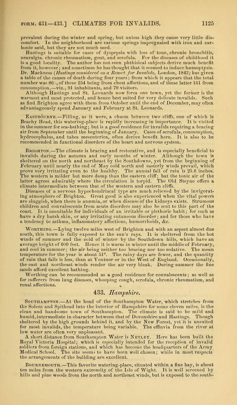prevalent during the winter and spring, but unless high they cause very little dis- comfort. In the neighborhood are various springs impregnated with iron and car- bonic acid, but they are not much used. Hastings is suitable for cases of dyspepsia with loss of tone, chronic bronchitis, neuralgia, chronic rheumatism, gout, and scrofula. For the diseases of childhood it is a good locality. The author has not seen phthisical subjects derive much benefit from it, however; and sometimes he has thought that it seemed to induce haemoptysis. Dr. Mackness [Hastings considered as a Resort for Invalids, London, 1842) has given a table of the causes of death during four years ; from which it appears that the total number was 86 >, of these 254 being from chest affections, and of these latter 161 from consumption,—viz., 91 inhabitants, and 70 visitors. Although Hastings and St. Leonards now form one town, yet the former is the warmest and most protected, and hence best suited for very delicate invalids. Such as find Brighton agree with them from October until the end of December, may often advantageously spend January and February at St. Leonards. Eastbourne.—Filling, as it were, a chasm between two cliffs, one of which is Beachy Head, this watering-place is rapidly increasing in importance. It is visited in the summer for sea-bathing; but is a good residence for invalids requiring a bracing air from September until the beginning of January. Cases of scrofula, consumption, hydrocephalus, and tabes mesenterica, often derive benefit here. It is also to be recommended in functional disorders of the heart and nervous system. Brighton.—The climate is bracing and restorative, and is especially beneficial to invalids during the autumn and early months of winter. Although the town is sheltered on the north and northeast by the Southdowns, yet from the beginning of February until nearly the end of May cold north and easterly winds prevail, which prove very irritating even to the healthy. The annual fall of rain is 25.6 inches: The western is milder but more damp than the eastern cliff; but the tonic air of the latter agrees admirably where the circulation is torpid. The Old Steyne offers a climate intermediate between that of the western and eastern cliffs. Diseases of a nervous hypochondriacal type are much relieved by the invigorat- ing atmosphere of Brighton. Great good is also experienced when the vital powers are sluggish, when there is anaemia, or when disease of the kidneys exists. Strumous children and convalescents from acute disorders may also be sent to this part of the coast. It is unsuitable for individuals of an irritable or plethoric habit; for such as have a dry harsh skin, or any irritating cutaneous disorder; and for those who have a tendency to asthma, inflammatory affections, haemorrhoids, &c. Worthing.—Lying twelve miles west of Brighton and with an aspect almost due south, this town is fully exposed to the sun's rays. It is sheltered from the hot winds of summer and the cold of winter by the Southdown hills, which have an average height of 600 feet. Hence it is warm in winter until the middle of February, and cool in summer; the air being neither too bracing nor too sedative. The mean temperature for the year is about 51°. The rainy days are fewer, and the quantity of rain that falls is less, than at Ventnor or in the West of England. Occasionally, the east and northeast winds render the air very bleak. During summer the fine sands afford excellent bathing. Worthing can be recommended as a good residence for convalescents; as well as for sufferers from lung diseases, whooping cough, scrofula, chronic rheumatism, and renal affections. « 433. Hampshire. Southampton.—At the head of the Southampton Water, which stretches from the Solent and Spithead into the interior of Hampshire for some eleven miles, is the clean and handsome town of Southampton. The climate is said to be mild and humid, intermediate in character between that of Devonshire and Hastings. Though sheltered by the high grounds behind it, and by the New Forest, yet it is unsuited for most invalids, the temperature being variable. The effluvia from the river at low water are often very unpleasant. A short distance from Southampton Water is Netley. Here has been built the Royal Victoria Hospital; which is especially intended for the reception of invalid soldiers from foreign stations, and which has become the headquarters of the Army Medical School. The site seems to have been well chosen; while in most respects the arrangements of the building are excellent. Bournemouth.—This favorite watering-place, situated within a fine bay, is about ten miles from the western extremity of the Isle of Wight. It is well screened by hills and pine woods from the north and northeast winds, but is exposed to the south-