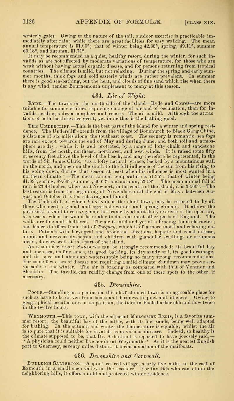 westerly gales. Owing to the nature of the soil, outdoor exercise is practicable im- mediately after rain ; while there are great facilities for easy walking. The mean annual temperature is 51.00°; that of winter being 42.38°, spring, 49.11°, summer 60.18°, and autumn, 51.71°. It may he recommended as a quiet, healthy resort, during the winter, for such in- valids as are not affected by moderate variations of temperature, for those who are weak without having actual organic disease, and for persons returning from tropical countries. The climate is mild, but not relaxing. During the spring and early sum- mer months, thick fogs and cold easterly winds are rather prevalent. In summer there is good sea-bathing, but the heat, and clouds of fine sand which rise when there is any wind, render Bournemouth unpleasant to many at this season. 434. Isle of Wight: Eyde.—The towns on the north side of the island—Eyde and Cowes—are more suitable for summer visitors requiring change of air and of occupation, than for in- valids needing a dry atmosphere and repose. The air is mild. Although the attrac- tions of both localities are great, yet in neither is the bathing good. The TJnderclife.—This is the best part of the island for a winter and spring resi- dence. The Undercliff extends from the village of Bonchurch to Black Gang Chine, a distance of six miles along the southeast coast. The scenery is romantic, sea fogs are rare except towards the end of May and during June, and both soil and atmos- phere are dry; while it is well protected, by a range of lofty chalk and sandstone hills, from the north, northeast, northwest, and west winds. It is raised some fifty or seventy feet above the level of the beach, and may therefore be represented, in the words of Sir James Clark,  as a lofty natural terrace, backed by a mountainous wall on the north, and open on the south to the full influence of the sun from his rising to his going down, during that season at least when his influence is most wanted in a northern climate —The mean annual temperature is 51.35°; that of winter being 41.89°, spring, 49.66°, summer, 60.63°, and autumn, 53.58°. The mean annual fall of rain is 23.48 inches, whereas at Newport, in the centre of the island, it is 33.60°.—The best season is from the beginning of November until the end of May: between Au- gust and October it is too relaxing and humid. The Undercliff, of which Ventnor is the chief town, may be resorted to by all those who need a genial and agreeable winter and spring climate. It allows the phthisical invalid to re-oxygenate his frame by almost daily exercise in the open air, at a season when he would be unable to do so at most other parts of England. The walks are fine and sheltered. The air is mild and yet of a bracing tonic character; and hence it differs from that of Torquay, which is of a more moist and relaxing na- ture. Patients with laryngeal and bronchial affections, hepatic and renal disease, atonic and nervous dyspepsia, and children with glandular swellings or strumous ulcers, do very well at this part of the island. As a summer resort, Sandown can be strongly recommended; its beautiful bay and open sea, its fine sands, its good bathing, its dry sandy soil, its good drainage, and its pure and abundant water-supply being so many strong recommendations. For some few cases of disease not requiring a mild climate, Sandown may prove ser- viceable in the winter. The air is bracing as compared with that of Ventnor and Shanklin. The invalid can readily change from one of these spots to the other, if necessary. 435. Dorsetshire. Poole.—Standing on a peninsula, this old-fashioned town is an agreeable place for such as have to be driven from books and business to quiet and idleness. Owing to geographical peculiarities in its position, the tides in Poole harbor ebb and flow twice in the twelve hours. Weymouth.—This town, with the adjacent Melcombe Eegis, is a favorite sum- mer resort; the beautiful bay of the latter, with its fine sands, being well adapted for bathing. In the autumn and winter the temperature is equable; whilst the air is so pure that it is suitable for invalids from various diseases. Indeed, so healthy is the climate supposed to be, that Dr. Arbuthnot is reported to have jocosely said,—  A physician could neither live nor die at Weymouth. As it is the nearest English port to Guernsey, seventy miles distant, it forms a station of the mailboats. 436. Devonshire and Cornwall. Btjdleigh Salterton.—A quiet retired village, nearly five miles to the east of Exmouth, in a small open valley on the seashore. For invalids who can climb the neighboring hills, it offers a mild and protected winter residence.