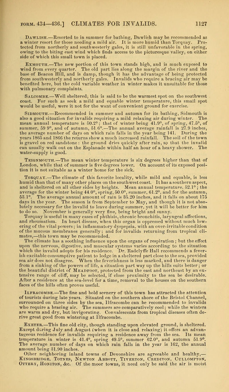 Dawlish.—Resorted to in summer for bathing, Dawlish maybe recommended as a winter resort for those needing a mild air. It is more humid than Torquay. Pro- tected from northerly and southwesterly gales, it is still unfavorable in the spring, owing to the biting east wind which finds access to the picturesque valley, on either side of which this small town is placed. Exmoxjth.—The new portion of this town stands high, and is much exposed to wind from every quarter. The old part lies along the margin of the river and the base of Beacon Hill, and is damp, though it has the advantage of being protected from southwesterly and northerly gales. Invalids who require a bracing air may be benefited here, but the cold variable weather in winter makes it unsuitable for those with pulmonary complaints. Salcombe.—Well sheltered, this is said to be the warmest spot on the southwest coast. For such as seek a mild and equable winter temperature, this small spot would be useful, were it not for the want of convenient ground for exercise. Sib-mouth.—Recommended in summer and autumn for its bathing, Sidmouth is also a good situation for invalids requiring a mild relaxing air during winter. The mean annual temperature is 50.2°; that of winter being 41.9°, of spring, 47.5°, of summer, 59 9°, and of autumn, 51.6°.—The annual average rainfall is 27.9 inches, the average number of days on which rain falls in the year being 141. During the years 1865 and 1866 the returns show a much increased rainfall. The soil of the town is gravel on red sandstone : the ground dries quickly after rain, so that the invalid can usually walk out on the Esplanade within half an hour of a heavy shower. The water-supply is good. Teignmotjth.—The mean winter temperature is six degrees higher than that of London, while that of summer is five degrees lower. On account of its exposed posi- tion it is not suitable as a winter home for the sick. Torquay.—The climate of this favorite locality, while mild and equable, is less humid than that of many other places on the southwest coast. It has a southern aspect, and is sheltered on all other sides by heights. Mean annual temperature, 52.1°; the average for the winter being 44.0°, spring, 50.0°, summer, 61.2°, and for the autumn, 53.1°. The average annual amount of rain is 35.20 inches, and it falls on about 175 days in the year. The season is from September to May, and though it is not abso- lutely necessary for the invalid to leave during summer, yet it will be better for him to do so. November is generally very fine, being bright and sunny. Torquay is useful in many cases of phthisis, chronic bronchitis, laryngeal affections, and rheumatism. In heart disease, when this organ is oppressed without much low- ering of the vital powers; in inflammatory dyspepsia, with an over-irritable condition of the mucous membranes generally; and for invalids returning from tropical cli- mates,—this town may be recommended. The climate has a soothing influence upon the organs of respiration ; but the effect upon the nervous, digestive, and muscular systems varies according to the situation which the invalid adopts for his residence. Dr. Radclyffe Hall recommends a fever- ish excitable consumptive patient to lodge in a sheltered part close to the sea, provided sea air does not disagree. When the feverishness is less marked, and there is danger from a sinking of the powers of life, a situation part way up the hills suits better ; or the beautiful district of Meadfoot, protected from the east and northeast by an ex- tensive range of cliff, may be selected, if close proximity to the sea be desirable. After a residence at the sea-level for a time, removal to the houses on the southern faces of the hills often proves useful. Ilfracombe.—The fine and bold scenery of this town has attracted the attention of tourists during late years. Situated on the southern shore of the Bristol Channel, surrounded on three sides by the sea, Ilfracombe can be recommended to invalids who require a bracing air. The summers are comparatively cool; while the winters are warm and dry, but invigorating. Convalescents from tropical diseases often de- rive great good from wintering at Ilfracombe. Exeter.—This fine old city, though standing upon elevated ground, is sheltered. Except during July and August (when it is close and relaxing) it offers an advan- tageous residence for invalids requiring a residence away from the sea. Its mean temperature in winter is 41.4°, spring 49.5°, summer 62.0°, and autumn 51.9°. The average number of days on which rain falls in the year is 162, the annual amount being 31.90 inches. Other neighboring inland towns of Devonshire are agreeable and healthy,— KlNGSBRIDGE, TOTNES, NEWTON ABBOTT, TlVERTON, CREDITON, CULLOMPTON, Ottery, Ho.mton, &c. Of the moor towns, it need only be said the air is moist