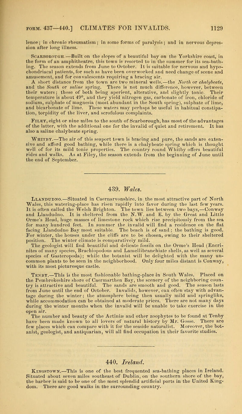 lence ; in chronic rheumatism ; in some forms of paralysis ; and in nervous depres- sion after long illness. Scarborough.—Built on the slopes of a beautiful bay on the Yorkshire coast, in the form of an amphitheatre, this town is resorted to in the summer for its sea-bath- ing. The season extends from June to October. It is suitable for nervous and hypo- chondriacal patients, for such as have been overworked and need change of scene and amusement, and for convalescents requiring a bracing air. A short distance from the town are two mineral wells,—the North or chalybeate, and the South or saline spring. There is not much difference, however, between their waters; those of both being aperient, alterative, and slightly tonic. Their temperature is about 49°, and they yield nitrogen gas, carbonate of iron, chloride of sodium, sulphate of magnesia (most abundant in the South spring), sulphate of lime, and bicarbonate of lime. These waters may perhaps be useful in habitual constipa- tion, torpidity of the liver, and scrofulous complaints. Filey, eight or nine miles to the south of Scarborough, has most of the advantages of the latter, with the additional one for the invalid of quiet and retirement. It has also a saline chalybeate spring. Whitby.—The air of this seaport town is bracing and pure, the sands are exten- sive and afford good bathing, while there is a chalybeate spring which is thought well of for its mild tonic properties. The country round Whitby offers beautiful rides and walks. As at Filey, the season extends from the beginning of June until the end of September. 439. Wales. Llandudno.—Situated in Caernarvonshire, in the most attractive part of North Wales, this watering-place has risen rapidly into favor during the last few years. It is often called the Welsh Brighton. The town lies between two bays,—Conway and Llandudno. It is sheltered from the N.W. and E. by the Great and Little Orme's Head, huge masses of limestone rock which rise precipitously from the sea for many hundred feet. In summer the invalid will find a residence on the flat facing Llandudno Bay most suitable. The beach is of sand ; the bathing is good. For winter, the houses under the cliffs are to be chosen, owing to their sheltered position. The winter climate is comparatively mild. The geologist will find beautiful and delicate fossils on the Orme's Head (Encri- nites of many species, Brachiopodous and Lamellibranchiate shells, as well as several species of Gasteropoda); while the botanist will be delighted with the many un- common plants to be seen in the neighborhood. Only four miles distant is Conway, with its most picturesque castle. Tenby.—This is the most fashionable bathing-place in South Wales. Placed on the Pembrokeshire shore of Caermarthen Bay, the scenery of the neighboring coun- try is attractive and beautiful. The sands are smooth and good. The season lasts from June until the end of October. Invalids, however, can often stay with advan- tage during the winter; the atmosphere being then usually mild and springlike, while accommodation can be obtained at moderate prices. There are not many days during the winter months when the invalid will be unable to take exercise in the open air. The number and beauty of the Actiniae and other zoophytes to be found at Tenby have been made known to all lovers of natural history by Mr. Gosse. There are few places which can compare with it for the seaside naturalist. Moreover, the bot- anist, geologist, and antiquarian, will all find occupation in their favorite studies. 440. Ireland. Kingstown.—This is one of the best frequented sea-bathing places in Ireland. Situated about seven miles southeast of Dublin, on the southern shore of the bay, the harbor is said to be one of the most splendid artificial ports in the United King- dom. There are good walks in the surrounding country.