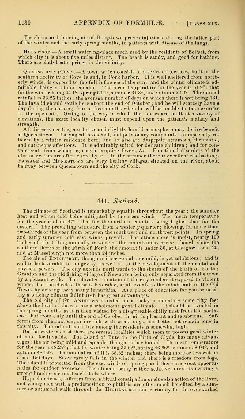 The sharp and bracing air of Kingstown proves injurious, during the latter part of the winter and the early spring months, to patients with disease of the lungs. Holywood.—A small watering-place much used hy the residents of Belfast, from which city it is about five miles distant. The beach is sandy, and good for bathing. There are chalybeate springs in the vicinity. Queenstown (Cove).—A town which consists of a series of terraces, built on the southern acclivity of Cove Island, in Cork harbor. It is well sheltered from north- erly winds; is exposed to the full influence of the sun ; and the winter climate is ad- mirable, being mild and equable. The mean temperature for the year is 51 9° ; that for the winter being 44 1°, spring 50.1°, summer 61.3°, and autumn 52 0°. Theannual rainfall is 38.25 inches ; the average number of days on which there is wet being 131. The invalid should settle here about the end of October ; and he will scarcely have a day during the ensuing four or five months when he will be unable to take exercise in the open air. Owing to the way in which the houses are built at a variety of elevations, the exact locality chosen must depend upon the patient's malady and strength. All diseases needing a sedative and slightly humid atmosphere may derive benefit at Queenstown. Laryngeal, bronchial, and pulmonary complaints are especially re- lieved by a winter residence here; and so also are dyspeptic, strumous, rheumatic, and cutaneous affections. It is admirably suited for delicate children ; and for con- valescents from whooping cough, eruptive fevers, &c. Functional disorders of the uterine system are often cured by it. In the summer there is excellent sea-bathing. Passage and Monkstown are very healthy villages, situated on the river, about halfway between Queenstown and the city of Cork. 441. Scotland. The climate of Scotland is remarkably equable throughout the year ; the summer heat and winter cold being mitigated by the ocean winds. The mean temperature for the year is about 47° ; that for the northern counties being higher than for the eastern. The prevailing winds are from a westerly quarter ; blowing, for more than two-thirds of the year from between the southwest and northwest points. In spring and early summer cold east winds prevail. The atmosphere is moist, nearly 100 inches of rain falling annually in some of the mountainous parts; though along the southern shores of the Firth of Forth the amount is under 30, at Glasgow about 29, and at Musselburgh not more than 24 inches. The air of Edinburgh, though neither genial nor mild, is yet salubrious ; and is said to be favorable to longevity, as well as to the development of the mental and physical powers. The city extends northwards to the shores of the Firth of Forth ; Granton and the old fishing village of Newhaven being only separated from the town by a pleasant walk. The elevated situation of the city renders it exposed to violent winds; but the effect of these is favorable, at all events to the inhabitants of the Old Town, by driving away many impurities. As a place of education for youths need- ing a bracing climate Edinburgh has great advantages. The old city of St. Andrews, situated on a rocky promontory some fifty feet above the level of the sea, has a wholesome genial climate. It should be avoided in the spring months, as it is then visited by a disagreeable chilly mist from the north- east ; but from July until the end of October the air is pleasant and salubrious. Suf- ferers from rheumatism, or invalids with weak lungs, had better not remain long in this city. The rate of mortality among the residents is somewhat high. On the western coast there are several localities which seem to possess good winter climates for invalids. The Island of Bute, in the Firth of Clyde, has many advan- tages; the air being mild and equable, though rather humid. Its mean temperature for the year is 48.25° ; that for winter being 39.62°, spring 46.66°, summer 58.06°, and autumn 48.59°. The annual rainfall is 38.62 inches ; there being more or less wet on about 150 days. Snow rarely falls in the winter, and there is a freedom from fogs. The island is protected from the east winds of spring; and there are great opportu- nities for outdoor exercise. The climate being rather sedative, invalids needing a strong bracing air must seek it elsewhere. Hypochondriacs, sufferers from habitual constipation or sluggish action of the liver, and 3roung men with a predisposition to phthisis, are often much benefited by a sum- mer or autumnal walk through the Highlands; and certainly for the overworked