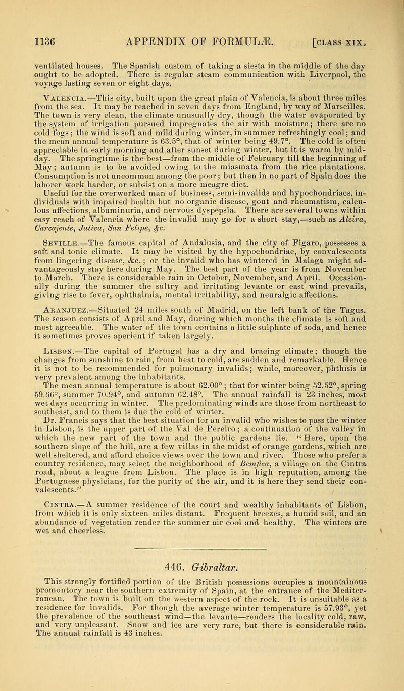 ventilated houses. The Spanish custom of taking a siesta in the middle of the day ought to be adopted. There is regular steam communication with Liverpool, the voyage lasting seven or eight days. Valencia.—This city, built upon the great plain of Valencia, is about three miles from the sea. It may be reached in seven days from England, by way of Marseilles. The town is very clean, the climate unusually dry, though the water evaporated by the system of irrigation pursued impregnates the air with moisture; there are no cold fogs ; the wind is soft and mild during winter, in summer refreshingly cool; and the mean annual temperature is 63.5°, that of winter being 49.7°. The cold is often appreciable in early morning and after sunset during winter, but it is warm by mid- day. The springtime is the best—from the middle of February till the beginning of May; autumn is to be avoided owing to the miasmata from the rice plantations. Consumption is not uncommon among the poor; but then in no part of Spain does the laborer work harder, or subsist on a more meagre diet. Useful for the overworked man of business, semi-invalids and hypochondriacs, in- dividuals with impaired health but no organic disease, gout and rheumatism, calcu- lous affections, albuminuria, and nervous dyspepsia. There are several towns within easy reach of Valencia where the invalid may go for a short stay,—such as Alcira, C'aj-caje?ite, Jativa, San Felipe, §c. Seville.—The famous capital of Andalusia, and the city of Figaro, possesses a soft and tonic climate. It may be visited by the hypochondriac, by convalescents from lingering disease, &c.; or the invalid who has wintered in Malaga might ad- vantageously stay here during May. The best part of the year is from November to March. There is considerable rain in October, November, and April. Occasion- ally during the summer the sultry and irritating levante or east wind prevails, giving rise to fever, ophthalmia, mental irritability, and neuralgic affections. Aranjuez.—Situated 24 miles south of Madrid, on the left bank of the Tagus. The season consists of April and May, during which months the climate is soft and most agreeable. The water of the town contains a little sulphate of soda, and hence it sometimes proves aperient if taken largely. Lisbon.—The capital of Portugal has a dry and bracing climate; though the changes from sunshine to rain, from heat to cold, are sudden and remarkable. Hence it is not to be recommended for pulmonary invalids; while, moreover, phthisis is very prevalent among the inhabitants. The mean annual temperature is about 62.00° ; that for winter being 52.52°, spring 59.06°, summer 70.94°, and autumn 62.48°. The annual rainfall is 23 inches, most wet days occurring in winter. The predominating winds are those from northeast to southeast, and to them is due the cold of winter. Dr. Francis says that the best situation for an invalid who wishes to pass the winter in Lisbon, is the upper part of the Val de Pereiro; a continuation of the valley in which the new part of the town and the public gardens lie. Here, upon the southern slope of the hill, are a few villas in the midst of orange gardens, which are well sheltered, and afford choice views over the town and river. Those who prefer a country residence, may select the neighborhood of Bemfica, a village on the Cintra road, about a league from Lisbon. The place is in high reputation, among the Portuguese physicians, for the purity of the air, and it is here they send their con- valescents. Cintra.—A summer residence of the court and wealthy inhabitants of Lisbon, from which it is only sixteen miles distant. Frequent breezes, a humid soil, and an abundance of vegetation render the summer air cool and healthy. The winters are wet and cheerless. 446. Gibraltar. This strongly fortified portion of the British possessions occupies a mountainous promontory near the southern extremity of Spain, at the entrance of the Mediter- ranean. The town is built on the western aspect of the rock. It is unsuitable as a residence for invalids. For though the average winter temperature is 57.93°, yet the prevalence of the southeast wind—the levante—renders the locality cold, raw, and very unpleasant. Snow and ice are very rare, but there is considerable rain. The annual rainfall is 43 inches.