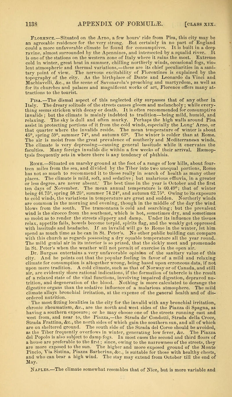 Florence.—Situated on the Arno, a few hours' ride from Pisa, this city may be an agreeable residence for the very strong. But certainly in no part of England could a more unfavorable climate be found for consumptives. It is built in a deep ravine, almost surrounded by the Apennines, and intersected by a squalid river. It is one of the stations on the western zone of Italy where it rains the most. Extreme cold in winter, great heat in summer, chilling northerly winds, occasional fogs, vio- lent atmospheric and thermal variations,—these are its chief peculiarities in a sani- tary point of view. The nervous excitability of Florentines is explained by the topography of the city. As the birthplace of Dante and Leonardo da Vinci and Machiavelli, &c, as the scene of Savonarola's preaching and martyrdom, as well as for its churches and palaces and magnificent works of art, Florence offers many at- tractions to the tourist. Pisa.—The dismal aspect of this neglected city surpasses that of any other in Italy. The dreary solitude of the streets causes gloom and melancholy ; while every- thing seems stricken with decay or death. It is often recommended for consumptive invalids ; but the climate is mainly indebted to tradition—being mild, humid, and relaxing. The sky is dull and often murky. Perhaps the high walls around Pisa assist in protecting portions of it from the cold winds, especially the Lung' Arno, or that quarter where the invalids reside. The mean temperature of winter is about 45°, spring 59°, summer 74°, and autumn 63°. The winter is colder than at Eome. The air is moist from the great prevalence of southerly and Mediterranean winds. The climate is very depressing—causing general lassitude while it enervates the faculties. Many foreign invalids die within a few weeks of their arrival. Haemop- tysis frequently sets in where there is any tendency of phthisis. Eome.—Situated on marshy ground at the foot of a range of low hills, about four- teen miles from the sea, and divided by the Tiber into two unequal portions, Eome has not so much to recommend it to those really in search of health as many other places. The climate is mild, soft, and sedative ; but malarious effluvia, in a greater or less degree, are never absent; The best time in the year is October and the first ten days of November. The mean annual temperature is 60.49°; that of winter being 46.75°, spring 58.25°, summer 74.24°, and autumn 62.75°. Owing to its exposure to cold winds, the variations in temperature are great and sudden. Northerly winds are common in the morning and evening, though in the middle of the day the wind blows from the south. The tramontana is cold and searching; but the prevalent wind is the sirocco from the southeast, which is hot, sometimes dry, and sometimes so moist as to render the streets slippery and damp. Under its influence the tissues relax, appetite fails, bowels become torpid, spirits flag, and the weakly get oppressed with lassitude and headache. If an invalid will go to Eome in the winter, let him spend as much time as he can in St. Peter's. No other public building can compare with this church as regards possessing a dry equable temperature all the year round. The mild genial air in its interior is so prized, that the sickly meet and promenade in St. Peter's when the weather will not permit of exercise in the open air. Dr. Burgess entertains a very unfavorable opinion of the sanitary value of this city. And he points out that the popular feeling in favor of a mild and relaxing climate for consumption is altogether wrong, being based upon erroneous data, if not upon mere tradition. A cold climate, such as that of Norway or of Canada, and still air, are evidently more rational indications, if the formation of tubercle is the result of a relaxed state of the vital functions, involving impaired digestion, depraved nu- trition, and degeneration of the blood. Nothing is more calculated to derange the digestive organs than the sedative influence of a malarious atmosphere. The mild climate allays bronchial irritation, at the expense of the general health and of dis- ordered nutrition. The most fitting localities in the city for the invalid with any bronchial irritation, chronic rheumatism, &c, are the north and west sides of the Piazza di Spagna, as having a southern exposure; or he may choose one of the streets running east and west from, and near to, the Piazza,—the Strada de' Condotti, Strada della Croce, Strada Frattina, &c, the north sides of which gain the southern sun, and all of which are on sheltered ground. The south side of the Strada del Corso should be avoided, as the Tiber frequently overflows in winter, generating low fever, &c. The Piazza del Popolo is also subject to damp fogs. In most cases the second and third floors of a house are preferable to the first; since, owing to the narrowness of the streets, they are more exposed to the sun. The higher and more exposed ground of the Monte Pincio, Via Sistina, Piazza Barberina, &c, is suitable for those with healthy chests, and who can bear a high wind. The stay may extend from October till the end of May. Naples.—The climate somewhat resembles that of Nice, but is more variable and