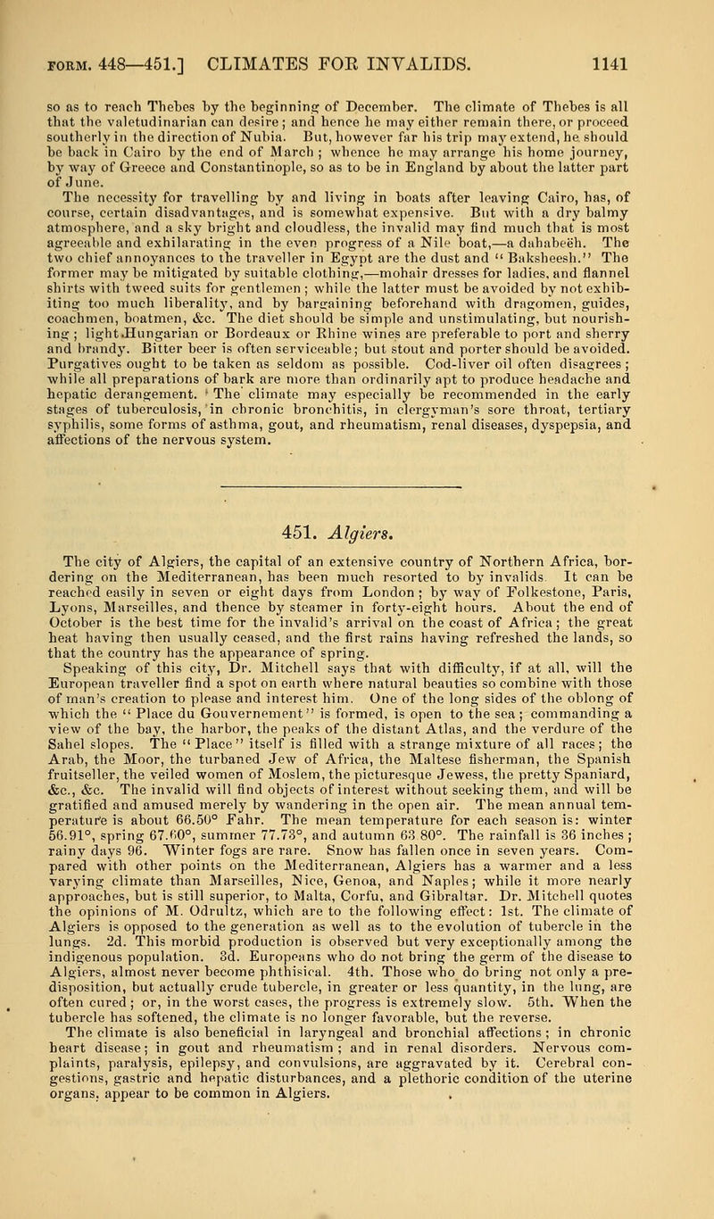 so as to reach Thebes by the beginning of December. The climate of Thebes is all that the valetudinarian can desire; and hence he may either remain there, or proceed southerly in the direction of Nubia. But, however far his trip may extend, he. should be back in Cairo by the end of March ; whence he may arrange his home journey, by way of Greece and Constantinople, so as to be in England by about the latter part of June. The necessity for travelling by and living in boats after leaving Cairo, has, of course, certain disadvantages, and is somewhat expensive. But with a dry balmy atmosphere, and a sky bright and cloudless, the invalid may find much that is most agreeable and exhilarating in the even progress of a Nile boat,—a dahabeeh. The two chief annoyances to the traveller in Egypt are the dust and  Baksheesh. The former may be mitigated by suitable clothing,—mohair dresses for ladies, and flannel shirts with tweed suits for gentlemen ; while the latter must be avoided by not exhib- iting too much liberality, and by bargaining beforehand with dragomen, guides, coachmen, boatmen, &c. The diet should be simple and unstimulating, but nourish- ing ; light.Hungarian or Bordeaux or Ehine wines are preferable to port and sherry and brandy. Bitter beer is often serviceable; but stout and porter should be avoided. Purgatives ought to be taken as seldom as possible. Cod-liver oil often disagrees ; while all preparations of bark are more than ordinarily apt to produce headache and hepatic derangement. • The climate may especially be recommended in the early stages of tuberculosis, in chronic bronchitis, in clergyman's sore throat, tertiary syphilis, some forms of asthma, gout, and rheumatism, renal diseases, dyspepsia, and affections of the nervous system. 451. Algiers. The city of Algiers, the capital of an extensive country of Northern Africa, bor- dering on the Mediterranean, has been much resorted to by invalids It can be reached easily in seven or eight days from London ; by way of Folkestone, Paris, Lyons, Marseilles, and thence by steamer in forty-eight hours. About the end of October is the best time for the invalid's arrival on the coast of Africa; the great heat having then usually ceased, and the first rains having refreshed the lands, so that the country has the appearance of spring. Speaking of this city, Dr. Mitchell says that with difficulty, if at all, will the European traveller find a spot on earth where natural beauties so combine with those of man's creation to please and interest him. One of the long sides of the oblong of which the  Place du Gouvernement is formed, is open to the sea; commanding a view of the bay, the harbor, the peaks of the distant Atlas, and the verdure of the Sahel slopes. The Place itself is filled with a strange mixture of all races; the Arab, the Moor, the turbaned Jew of Africa, the Maltese fisherman, the Spanish fruitseller, the veiled women of Moslem, the picturesque Jewess, the pretty Spaniard, &c, &c. The invalid will find objects of interest without seeking them, and will be gratified and amused merely by wandering in the open air. The mean annual tem- perature is about 66.50° Fahr. The mean temperature for each season is: winter 56.91°, spring 67.60°, summer 77.73°, and autumn 63.80°. The rainfall is 36 inches ; rainy days 96. Winter fogs are rare. Snow has fallen once in seven years. Com- pared with other points on the Mediterranean, Algiers has a warmer and a less varying climate than Marseilles, Nice, Genoa, and Naples; while it more nearly approaches, but is still superior, to Malta, Corfu, and Gibraltar. Dr. Mitchell quotes the opinions of M. Odrultz, which are to the following effect: 1st. The climate of Algiers is opposed to the generation as well as to the evolution of tubercle in the lungs. 2d. This morbid production is observed but very exceptionally among the indigenous population. 3d. Europeans who do not bring the germ of the disease to Algiers, almost never become phthisical. 4th. Those who do bring not only a pre- disposition, but actually crude tubercle, in greater or less quantity, in the lung, are often cured ; or, in the worst cases, the progress is extremely slow. 5th. When the tubercle has softened, the climate is no longer favorable, but the reverse. The climate is also beneficial in laryngeal and bronchial affections ; in chronic heart disease; in gout and rheumatism; and in renal disorders. Nervous com- plaints, paralysis, epilepsy, and convulsions, are aggravated by it. Cerebral con- gestions, gastric and hepatic disturbances, and a plethoric condition of the uterine organs, appear to be common in Algiers.