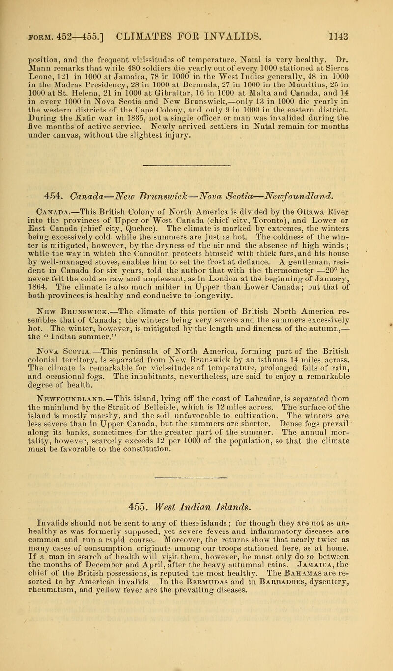 position, and the frequent vicissitudes of temperature, Natal is very healthy. Dr. Mann remarks that while 480 soldiers die yearly out of every 1000 stationed at Sierra Leone, 121 in 1000 at Jamaica, 78 in 1000 in the West Indies generally, 48 in 1000 in the Madras Presidency, 28 in 1000 at Bermuda, 27 in 1000 in the Mauritius, 25 in 1000 at St. Helena, 21 in 1000 at Gibraltar, 16 in 1000 at Malta and Canada, and 14 in every 1000 in Nova Scotia and New Brunswick,—only 13 in 1000 die yearly in the western districts of the Cape Colony, and only 9 in 1000 in the eastern district. During the Kafir war in 1835, not a single officer or man was invalided during the five months of active service. Newly arrived settlers in Natal remain for months under canvas, without the slightest injury. 454. Canada—New Brunswick—Nova Scotia—Newfoundland. Canada.—This British Colony of North America is divided hy the Ottawa liiver into the provinces of Upper or West Canada (chief city, Toronto), and Lower or East Canada (chief city, Quebec). The climate is marked by extremes, the winters being excessively cold, while the summers are just as hot. The coldness of the win- ter is mitigated, however, by the dryness of the air and the absence of high winds ; while the way in which the Canadian protects himself with thick furs, and his house by well-managed stoves, enables him to set the frost at defiance. A gentleman, resi- dent in Canada for six years, told the author that with the thermometer —20° he never felt the cold so raw and unpleasant, as in London at the beginning of January, 1864. The climate is also much milder in Upper than Lower Canada; but that of both provinces is healthy and conducive to longevity. New Brunswick.—The climate of this portion of British North America re- sembles that of Canada; the winters being very severe and the summers excessively hot. The winter, however, is mitigated by the length and fineness of the autumn,— the Indian summer. Nova Scotia—This peninsula of North America, forming part of the British colonial territory, is separated from New Brunswick by an isthmus 14 miles across. The climate is remarkable for vicissitudes of temperature, prolonged falls of rain, and occasional fogs. The inhabitants, nevertheless, are said to enjoy a remarkable degree of health. Newfoundland.—This island, lying off the coast of Labrador, is separated from the mainland by the Strait of Belleisle, which is 12 miles across. The surface of the island is mostly marshy, and the soil unfavorable to cultivation. The winters are less severe than in Upper Canada, but the summers are shorter. Dense fogs prevail' along its banks, sometimes for the greater part of the summer. The annual mor- tality, however, scarcely exceeds 12 per 1000 of the population, so that the climate must be favorable to the constitution. 455. West Indian Islands. Invalids should not be sent to any of these islands; for though they are not as un- healthy as was formerly supposed, yet severe fevers and inflammatory diseases are common and run a rapid course. Moreover, the returns show that nearly twice as many cases of consumption originate among our troops stationed here, as at home. If a man in search of health will visit them, however, he must only do so between the months of December and April, after the heavy autumnal rains. Jamaica, the chief of the British possessions, is reputed the most healthy. The Bahamas are re- sorted to by American invalids. In the Bermudas and in Barbadoes, dysentery, rheumatism, and yellow fever are the prevailing diseases.