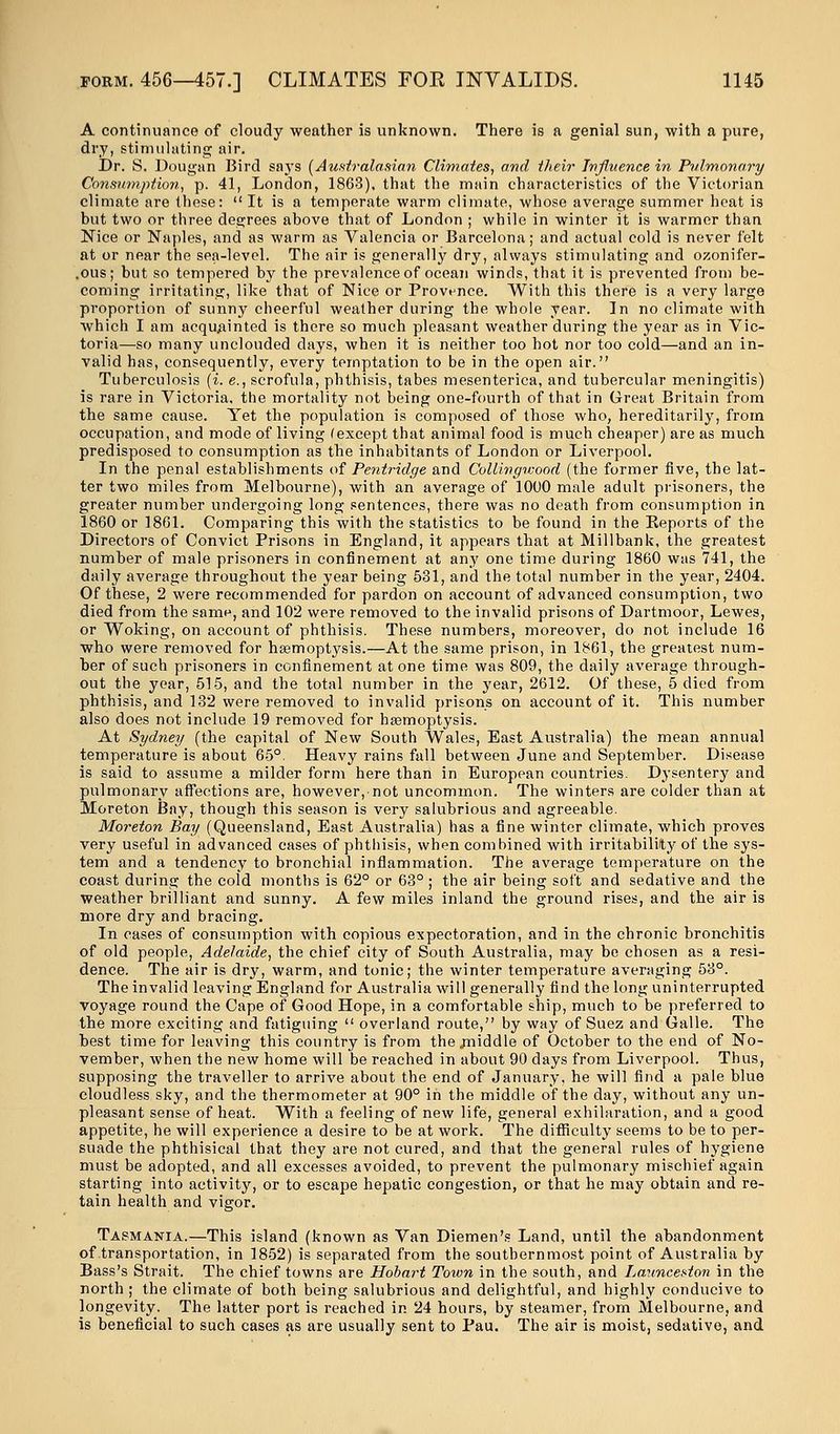 A continuance of cloudy weather is unknown. There is a genial sun, with a pure, dry, stimulating air. Dr. S. Dougan Bird says (Australasian Climates, and their Influence in Pulmonary Consumption, p. 41, London, 1863), that the main characteristics of the Victorian climate are these: It is a temperate warm climate, whose average summer heat is but two or three degrees above that of London ; while in winter it is warmer than Nice or Naples, and as warm as Valencia or Barcelona; and actual cold is never felt at or near the sea-level. The air is generally dry, always stimulating and ozonifer- .ous; but so tempered by the prevalence of ocean winds, that it is pi'evented from be- coming irritating, like that of Nice or Provence. With this there is a very large proportion of sunny cheerful weather during the whole year. In no climate with which I am acquainted is there so much pleasant weather during the year as in Vic- toria—so many unclouded days, when it is neither too hot nor too cold—and an in- valid has, consequently, every temptation to be in the open air. Tuberculosis (i. e., scrofula, phthisis, tabes mesenterica, and tubercular meningitis) is rare in Victoria, the mortality not being one-fourth of that in Great Britain from the same cause. Yet the population is composed of those who, hereditarily, from occupation, and mode of living (except that animal food is much cheaper) are as much predisposed to consumption as the inhabitants of London or Liverpool. In the penal establishments of Pentridge and Collingwood (the former five, the lat- ter two miles from Melbourne), with an average of 1000 male adult prisoners, the greater number undergoing long sentences, there was no death from consumption in 1860 or 1861. Comparing this with the statistics to be found in the Reports of the Directors of Convict Prisons in England, it appears that at Millbank, the greatest number of male prisoners in confinement at any one time during 1860 was 741, the daily average throughout the year being 531, and the total number in the year, 2404. Of these, 2 were recommended for pardon on account of advanced consumption, two died from the same, and 102 were removed to the invalid prisons of Dartmoor, Lewes, or Woking, on account of phthisis. These numbers, moreover, do not include 16 who were removed for haemoptysis.—At the same prison, in 1861, the greatest num- ber of such prisoners in confinement at one time was 809, the daily average through- out the year, 515, and the total number in the year, 2612. Of these, 5 died from phthisis, and 132 were removed to invalid prisons on account of it. This number also does not include 19 removed for haemoptysis. At Sydney (the capital of New South Wales, East Australia) the mean annual temperature is about 65°. Heavy rains fall between June and September. Disease is said to assume a milder form here than in European countries. Dysentery and pulmonary affections are, however, not uncommon. The winters are colder than at Moreton Bay, though this season is very salubrious and agreeable. Moreton Bay (Queensland, East Australia) has a fine winter climate, which proves very useful in advanced cases of phthisis, when combined with irritability of the sys- tem and a tendency to bronchial inflammation. The average temperature on the coast during the cold months is 62° or 63° ; the air being soft and sedative and the weather brilliant and sunny. A few miles inland the ground rises, and the air is more dry and bracing. In cases of consumption with copious expectoration, and in the chronic bronchitis of old people, Adelaide, the chief city of South Australia, may be chosen as a resi- dence. The air is dry, warm, and tonic; the winter temperature averaging 53°. The invalid leaving England for Australia will generally find the long uninterrupted voyage round the Cape of Good Hope, in a comfortable ship, much to be preferred to the more exciting and fatiguing overland route, by way of Suez and Galle. The best time for leaving this country is from the .middle of October to the end of No- vember, when the new home will be reached in about 90 days from Liverpool. Thus, supposing the traveller to arrive about the end of January, he will find a pale blue cloudless sky, and the thermometer at 90° in the middle of the day, without any un- pleasant sense of heat. With a feeling of new life, general exhilaration, and a good appetite, he will experience a desire to be at work. The difficulty seems to be to per- suade the phthisical that they are not cured, and that the general rules of hygiene must be adopted, and all excesses avoided, to prevent the pulmonary mischief again starting into activity, or to escape hepatic congestion, or that he may obtain and re- tain health and vigor. Tasmania.—This island (known as Van Diemen's Land, until the abandonment of transportation, in 1852) is separated from the southernmost point of Australia by Bass's Strait. The chief towns are Hobart Toivn in the south, and Launceston in the north ; the climate of both being salubrious and delightful, and highly conducive to longevity. The latter port is reached in 24 hours, by steamer, from Melbourne, and is beneficial to such cases as are usually sent to Pau. The air is moist, sedative, and