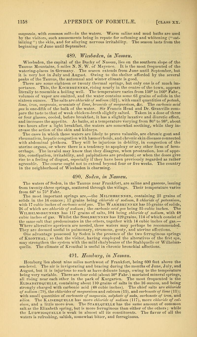 magnesia, with common salt—in the waters. Warm saline and mud baths are used by the visitors, such amusements being in repute for softening and whitening (sat- irizing) the skin, and for allaying nervous irritability. The season lasts from the beginning of June until September. 489. Wiesbaden, in Nassau. Wiesbaden, the capital of the Duchy of Nassau, lies on the southern slope of the Taunus Mountains, 5 miles N. N. W. of Mayence. It is the most frequented of the watering-places in Germany. The season extends from June until September, but it is very hot in July and August. Owing to the shelter afforded by the several peaks of the Taunus, the autumnal and winter climate is good. There are some eighteen or twenty thermal springs, but only one is of much im- portance. This, the Kochbrtjnnen, rising nearly in the centre of the town, appears literally to resemble a boiling well. The temperature varies from 150° to 160° Fahr., volumes of vapor are emitted, and the water contains some 63 grains of solids in the sixteen ounces. The salts are chloride of sodium (52J), with small quantities of potash, lime, iron, magnesia, arseniate of lime, bromide of magnesium, &c. The carbonic acid gas is one-fifth of the bulk of the water. Sir Francis Head and Dr. Granville com- pare the taste to that of weak chicken-broth slightly salted. Taken in a dose of three or four glasses, cooled, before breakfast, it has a slightly laxative and diuretic effect, and increases the appetite. As baths, at a temperature varying from 86° to 98°, about two hours after a light breakfast, the waters are somewhat soothing, while they in- crease the action of the skin and kidneys. The cases in which these waters are likely to prove valuable, are chronic gout and rheumatism, hepatic congestion with haemorrhoids, and chronic skin diseases connected with abdominal plethora. They will be injurious in debility, in congestion of the uterine organs, or where there is a tendency to apoplexy or any other form of hem- orrhage. The invalid may know that they disagree, when prostration, loss of appe- tite, constipation, irritability, and palpitations are produced; or when the doses give rise to a feeling of disgust, especially if they have been previously regarded as rather agreeable. The course ought not to extend beyond four or five weeks. The country in the neighborhood of Wiesbaden is charming. 490. Soden, in Nassau. The waters of Soden, in the Taunus near Frankfort, are saline and gaseous, issuing from twenty-three springs, scattered through the village. Their temperature varies from 64° to 75° Fahr. The most important springs are,—the Milchbrtjnnen, containing 23 grains of solids in the 16 ounces ; 17 grains being chloride of sodium, 3 chloride of potassium, with 17 cubic inches of carbonic acid gas. The Warmbrtjnnen has 35 grains of solids, 26 of which are chloride of sodium; the carbonic acid gas being 35 cubic inches. The Wilhelmsbrtjnnen has 117 grains of salts, 104 being chloride of sodium, with 48 cubic inches of gas. Whilst the Soolbrtjnnen has 129 grains, 114 of which consist of the same salt thai predominates in the others, together with 14 cubic inches of gas.— Where alterative aperients are needed, these waters may perhaps be recommended. They are deemed useful in pulmonary, strumous, gouty, and uterine affections. One advantage possessed by Soden is the presence of the two ferruginous springs of Kkonthal ; so that the visitor, having employed the alteratives of the first spa, may strengthen the system with the mild chalybeates of the Stahlquelle or Wilhelms- quelle. The climate of Kronthal is useful in chronic bronchial affections. 491. Homburg, in Nassau. Homburg lies about nine miles northwest of Frankfort, being 600 feet above the sea-level. The air is invigorating and bracing during the months of June, July, and August, but it is injurious to such as have delicate lungs, owing to the temperature being very variable. There are four cold (about 50° Fahr.) muriated mineral springs, all rising near each other in the park of Kurgarten. The most frequented is the Elisabethqtjelle, containing about 110 grains of salts in the 16 ounces, and being strongly charged with carbonic acid (48 cubic inches). The chief salts are chloride of sodium (79), the chlorides of magnesium and calcium (15), and carbonate of lime (11); with small quantities of carbonate of magnesia, sulphate of soda, carbonate of iron, and silica. The Kaiserquelle has more chloride of sodium (117), more chloride of cal- cium, and a little more iron. The Stahlquelle has the same amount of common salt as the Elizabeth spring, but is more ferruginous than either of the others ; while the Ltjdwigsqtjelle is weak in almost all its constituents. The flavor of all the waters is refreshing, saltish, somewhat bitter, and ferruginous.