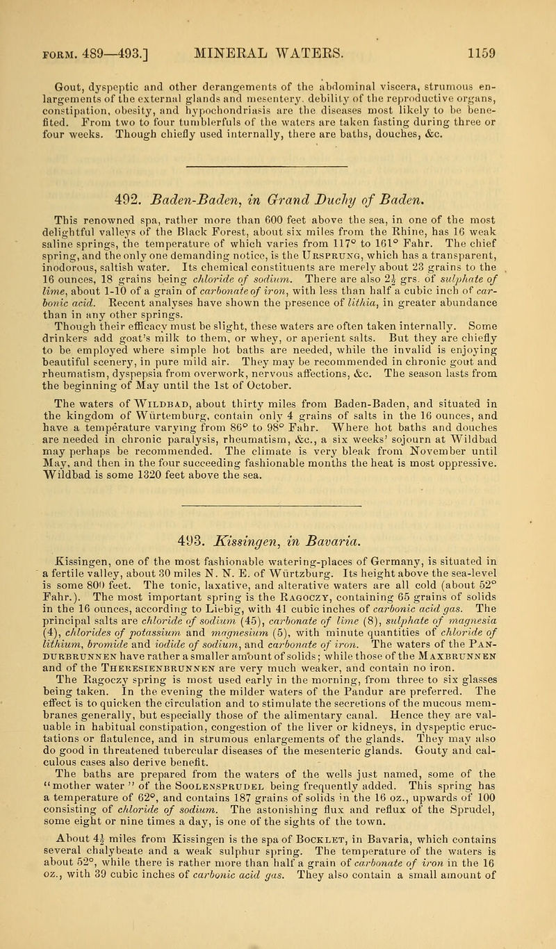 Gout, dyspeptic and other derangements of the abdominal viscera, strumous en- largements of the external glands and mesentery, debility of the reproductive organs, constipation, obesity, and hypochondriasis are the diseases most likely to be bene- fited. From two to four tumblerfuls of the waters are taken fasting during three or four weeks. Though chiefly used internally, there are baths, douches, &c. 492. Baden-Baden, in Grand Duclty of Baden. This renowned spa, rather more than 600 feet above the sea, in one of the most delightful valleys of the Black Forest, about six miles from the Khine, has 16 weak saline springs, the temperature of which varies from 117° to 161° Fahr. The chief spring, and the only one demanding notice, is the Ursprtjng, which has a transparent, inodorous, saltish water. Its chemical constituents are merely about 23 grains to the 16 ounces, 18 grains being chloride of sodium. There are also 2J grs. of sulphate of lime, about 1-10 of a grain of carbonate of iron, with less than half a cubic inch of car- bonic acid. Kecent analyses have shown the presence of Uthia, in greater abundance than in any other springs. Though their efficacy must be slight, these waters are often taken internally. Some drinkers add goat's milk to them, or whey, or aperient salts. But they are chiefly to be employed where simple hot baths are needed, while the invalid is enjoying beautiful scenery, in pure mild air. They may be recommended in chronic gout and rheumatism, dyspepsia from overwork, nervous affections, &c. The season lasts from the beginning of May until the 1st of October. The waters of Wildba.d, about thirty miles from Baden-Baden, and situated in the kingdom of Wurtemburg, contain only 4 grains of salts in the 16 ounces, and have a temperature varying from 86° to 98° Fahr. Where hot baths and douches are needed in chronic paralysis, rheumatism, &c, a six weeks' sojourn at Wildbad may perhaps be recommended. The climate is very bleak from November until May, and then in the four succeeding fashionable months the heat is most oppressive. Wildbad is some 1320 feet above the sea. 493. Ki Kissingen, one of the most fashionable watering-places of Germany, is situated in a fertile valley, about 30 miles N. N. E. of Wiirtzburg. Its height above the sea-level is some 800 feet. The tonic, laxative, and alterative waters are all cold (about 52° Fahr.). The most important spring is the Ragoczy, containing 65 grains of solids in the 16 ounces, according to Liebig, with 41 cubic inches of carbonic acid gas. The principal salts are chloride of sodium (45), carbonate of lime (8), sulphate of magnesia (4), chlorides of potassium and magnesium (5), with minute quantities of chloride of lithium, bromide and iodide of sodium, and carbonate of iron. The waters of the Pan- durbrunnen have rather a smaller amount of solids; while those of the M axbrtjnnen and of the Theresienbrunnen are very much weaker, and contain no iron. The Ragoczy spring is most used early in the morning, from three to six glasses being taken. In the evening the milder waters of the Pandur are preferred. The effect is to quicken the circulation and to stimulate the secretions of the mucous mem- branes generally, but especially those of the alimentary canal. Hence they are val- uable in habitual constipation, congestion of the liver or kidneys, in dyspeptic eruc- tations or flatulence, and in strumous enlargements of the glands. They may also do good in threatened tubercular diseases of the mesenteric glands. Gouty and cal- culous cases also derive benefit. The baths are prepared from the waters of the wells just named, some of the mother water of the Sooeensprtjdel being frequently added. This spring has a temperature of 62°, and contains 187 grains of solids in the 16 oz., upwards of 100 consisting of chloride of sodium. The astonishing flux and reflux of the Sprudel, some eight or nine times a day, is one of the sights of the town. About 4£ miles from Kissingen is the spa of Booklet, in Bavaria, which contains several chalybeate and a weak sulphur spring. The temperature of the waters is about 52°, while there is rather more than half a grain of carbonate of iron in the 16 oz., with 39 cubic inches of carbonic acid gas. They also contain a small amount of