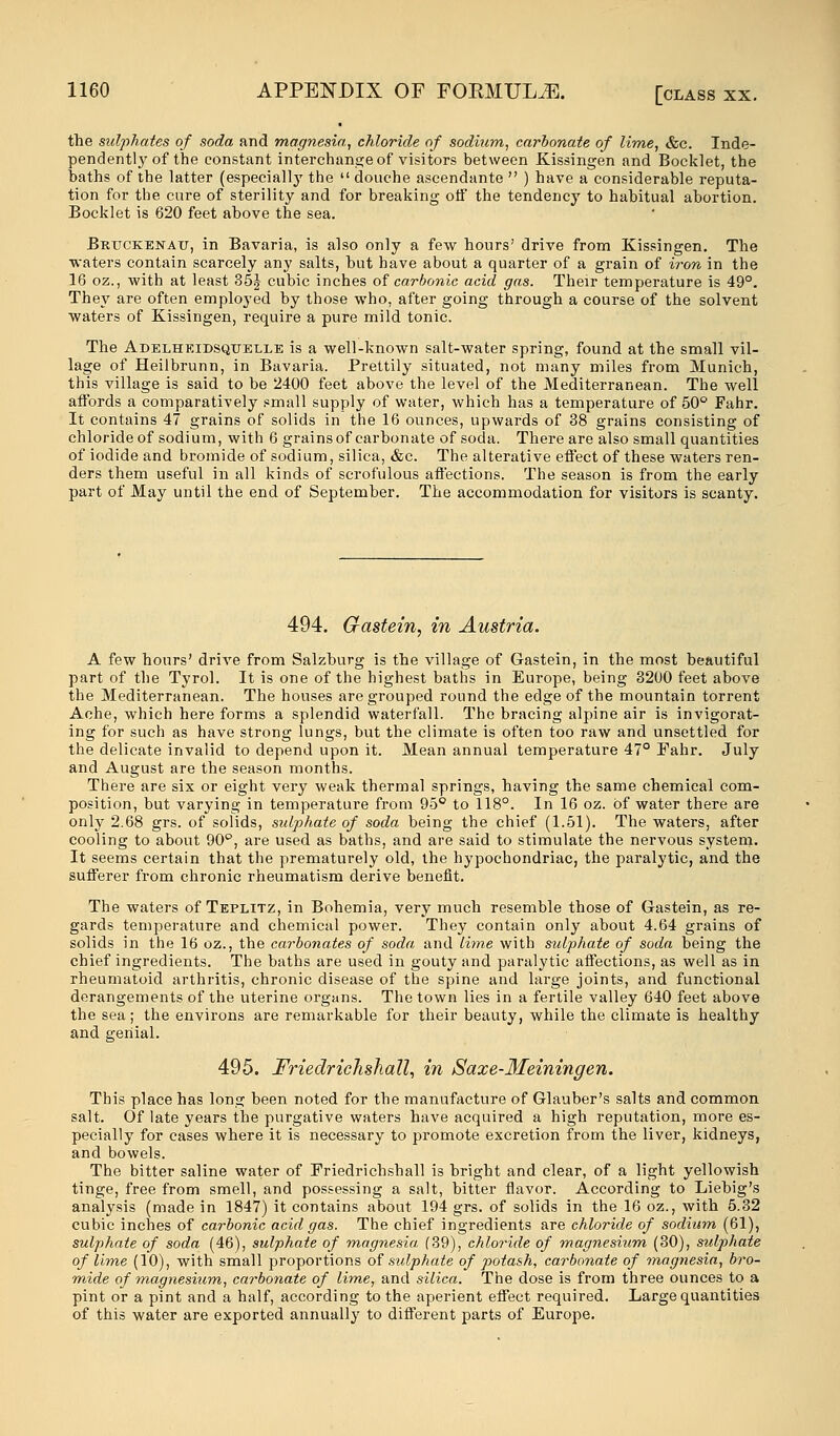 the sulphates of soda and magnesia, chloride of sodium, carbonate of lime, &c. Inde- pendently of the constant interchange of visitors between Kissingen and Booklet, the baths of the latter (especially the  douche ascendante  ) have a considerable reputa- tion for the cure of sterility and for breaking oif the tendency to habitual abortion. Booklet is 620 feet above the sea. Brtjckenait, in Bavaria, is also only a few hours' drive from Kissingen. The waters contain scarcely any salts, but have about a quarter of a grain of iron in the 16 oz., with at least 35J cubic inches of carbonic acid gas. Their temperature is 49°. They are often employed by those who, after going through a course of the solvent waters of Kissingen, require a pure mild tonic. The Adelheidsqtjelle is a well-known salt-water spring, found at the small vil- lage of Heilbrunn, in Bavaria. Prettily situated, not many miles from Munich, this village is said to be 2400 feet above the level of the Mediterranean. The well affords a comparatively small supply of water, which has a temperature of 50° Fahr. It contains 47 grains of solids in the 16 ounces, upwards of 38 grains consisting of chloride of sodium, with 6 grains of carbonate of soda. There are also small quantities of iodide and bromide of sodium, silica, &c. The alterative effect of these waters ren- ders them useful in all kinds of scrofulous affections. The season is from the early part of May until the end of September. The accommodation for visitors is scanty. 494. Gastein, in Austria. A few hours' drive from Salzburg is the village of Gastein, in the most beautiful part of the Tyrol. It is one of the highest baths in Europe, being 3200 feet above the Mediterranean. The houses are grouped round the edge of the mountain torrent Ache, which here forms a splendid waterfall. The bracing alpine air is invigorat- ing for such as have strong lungs, but the climate is often too raw and unsettled for the delicate invalid to depend upon it. Mean annual temperature 47° Fahr. July and August are the season months. There are six or eight very weak thermal springs, having the same chemical com- position, but varying in temperature from 95° to 118°. In 16 oz. of water there are only 2.68 grs. of solids, sulphate of soda being the chief (1.51). The waters, after cooling to about 90°, are used as baths, and are said to stimulate the nervous system. It seems certain that the prematurely old, the hypochondriac, the paralytic, and the sufferer from chronic rheumatism derive benefit. The waters of Teplitz, in Bohemia, very much resemble those of Gastein, as re- gards temperature and chemical power. They contain only about 4.64 grains of solids in the 16 oz., the carbonates of soda and lime with sulphate of soda being the chief ingredients. The baths are used in gouty and paralytic affections, as well as in rheumatoid arthritis, chronic disease of the spine and large joints, and functional derangements of the uterine organs. The town lies in a fertile valley 640 feet above the sea; the environs are remarkable for their beauty, while the climate is healthy and genial. 495. Friedrichshall, in Saxe-Meiningen. This place has long been noted for the manufacture of Glauber's salts and common salt. Of late years the purgative waters have acquired a high reputation, more es- pecially for cases where it is necessary to promote excretion from the liver, kidneys, and bowels. The bitter saline water of Friedrichshall is bright and clear, of a light yellowish tinge, free from smell, and possessing a salt, bitter flavor. According to Liebig's analysis (made in 1847) it contains about 194 grs. of solids in the 16 oz., with 5.32 cubic inches of carbonic acid gas. The chief ingredients are chloride of sodium (61), sulphate of soda (46), sulphate of magnesia. (39), chloride of magnesium (30), sulphate of lime (10), with small proportions of sulphate of potash, carbonate of magnesia, bro- mide of magnesium, carbonate of lime, and silica. The dose is from three ounces to a pint or a pint and a half, according to the aperient effect required. Large quantities of this water are exported annually to different parts of Europe.