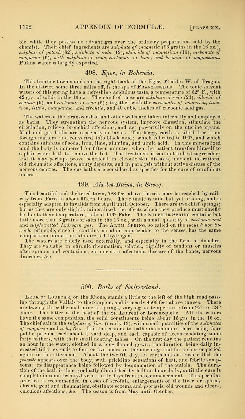 ble, while they possess no advantages over the ordinary preparations sold by the chemist. Their chief ingredients are sulphate of magnesia (96 grains in the 16 oz.), sulphate of potash (82), sulphate of soda (12), chloride of magnesium (16), carbonate of magnesia (6), with sulphate of lime, carbonate of lime, and bromide of magnesium. Piillna water is largely exported. 498. Eger, in Bohemia. This frontier town stands on the right bank of the Eger, 92 miles W. of Prague. In the district, some three miles off, is the spa of Franzensbad. The tonic solvent waters of this spring have a refreshing acidulous taste, a temperature of 52° P., with 42 grs. of solids in the 16 oz. The chief of these are sulphate of soda (24), chloride of sodium (9), and carbonate of soda (6); together with the carbonates of magnesia, lime, iron, lithia, manganese, and strontia, and 40 cubic inches of carbonic acid gas. The waters of the Franszensbad and other wells are taken internally and employed as baths. They strengthen the nervous system, improve digestion, stimulate the circulation, relieve bronchial affections, and act powerfully on the uterine organs. Mud and gas baths are especially in favor. The boggy earth is sifted free from foreign matters, and converted into black mud ; which is heated to 100°, and which contains sulphate of soda, iron, lime, alumina, and ulmic acid. In this mineralized mud the body is immersed for fifteen minutes, when the patient transfers himself to a plain water bath to remove the dirt. The treatment is said not to be disagreeable; and it may perhaps prove beneficial in chronic skin diseases, indolent ulcerations, old rheumatic affections, gouty deposits, and in paralysis without active disease of the nervous centres. The gas baths are considered as specifics for the cure of scrofulous ulcers. 499. Aix-les-Bains, in Savoy. This beautiful and sheltered town, 788 feet above the sea, may be reached by rail- way from Paris in about fifteen hours. The climate is mild but yet bracing, and is especially adapted to invalids from April until October. There are two chief springs; but as they are only slightly mineralized, the effects which they produce must chiefly be due to their temperature,—about 116° Fahr. The Sulphur Spring contains but little more than 3 grains of salts in the 16 oz., with a small quantity of carbonic acid and sulphuretted hydrogen gas. The Alum Spring, so called on the lucus a non lu- cendo principle, since it contains no alum appreciable to the senses, has the same composition minus the sulphuretted hydrogen. The waters are chiefly used externally, and especially in the form of douches. They are valuable in chronic rheumatism, sciatica, rigidity of tendons or muscles after sprains and contusions, chronic skin affections, diseases of the bones, nervous disorders, &c. 500. Baths of Switzerland. Leuk or Loueche, on the Phone, stands a little to the left of the high road pass- ing through the Vallais to the Simplon, and is nearly 4500 feet above the sea. There are twenty-three thermal mineral springs, varying in temperature from 95° to 124° Fahr. The latter is the heat of the St. Laurent or Lorenzquelle. All the waters have the same composition, the solid constituents being about 15 grs in the 16 oz. The chief salt is the sulphate of lime (nearly 13); with small quantities of the sulphates of magnesia and soda, &c. It is the custom to bathe in common; there being four public piscinae, each about a yard deep, and each capable of accommodating some forty bathers, with their small floating tables. On the first day the patient remains an hour in the water, clothed in a long flannel gown ; the duration being daily in- creased till it extends to four or five hours in the morning, and for a shorter period again in the afternoon. About the twelfth day, an erythematous rash called the poussee appears over the body, with prickling sensations of heat, and febrile symp- toms; its disappearance being followed by desquamation of the cuticle. The dura- tion of the bath is then gradually diminished by half an hour daily, until the cure is complete in some twenty-five or thirty days from the commencement. This peculiar practice is recommended in cases of scrofula, enlargements of the liver or spleen, chronic gout and rheumatism, obstinate eczema and psoriasis, old wounds and ulcers, calculous affections, &c. The season is from May until October.