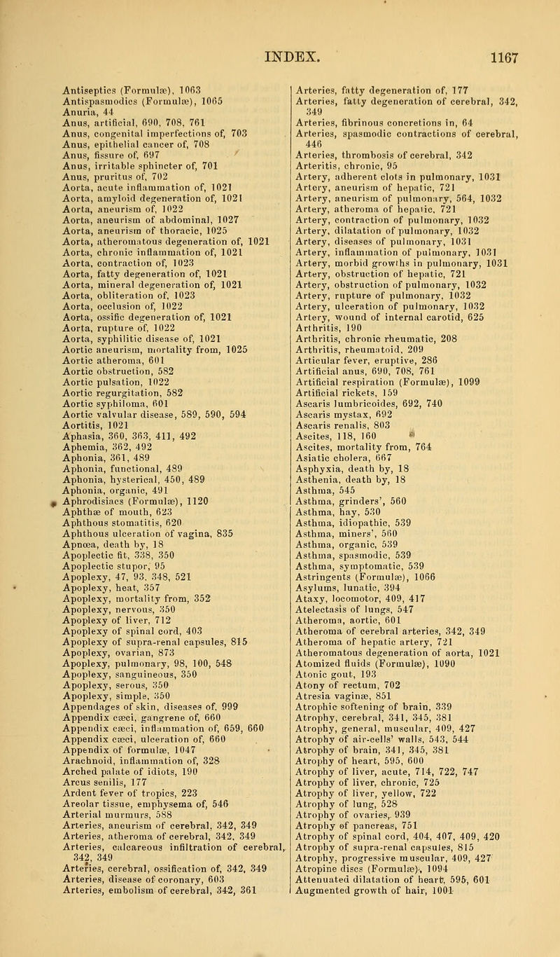 Antiseptics (Formulae), 1063 Antispasmodics (Formulae), 1065 Anuria, 44 Anus, artificial, 690, 708, 761 Anus, congenital imperfections of, 703 Anus, epithelial cancer of, 708 Anus, fissure of, 697 Anus, irritable sphincter of, 701 Anus, pruritus of, 702 Aorta, acute inflammation of, 1021 Aorta, amyloid degeneration of, 1021 Aorta, aneurism of, 1022 Aorta, aneurism of abdominal, 1027 Aorta, aneurism of thoracic, 1025 Aorta, atheromatous degeneration of, 1021 Aorta, chronic inflammation of, 1021 Aorta, contraction of, 1023 Aorta, fatty degeneration of, 1021 Aorta, mineral degeneration of, 1021 Aorta, obliteration of, 1023 Aorta, occlusion of, 1022 Aorta, ossific degeneration of, 1021 Aorta, rupture of, 1022 Aorta, syphilitic disease of, 1021 Aortic aneurism, mortality from, 1025 Aortic atheroma, 601 Aortic obstruction, 582 Aortic pulsation, 1022 Aortic regurgitation, 582 Aortic syphiloma, 601 Aortic valvular disease, 589, 590, 594 Aortitis, 1021 Aphasia, 360, 363, 411, 492 Aphemia, 362, 492 Aphonia, 361, 489 Aphonia, functional, 489 Aphonia, hysterical, 450, 489 Aphonia, organic, 491 Aphrodisiacs (Formulae), 1120 Aphthae of mouth, 623 Aphthous stomatitis, 620 Aphthous ulceration of vagina, 835 Apnoea, death by, 18 Apoplectic fit, 338, 350 Apoplectic stupor, 95 Apoplexy, 47, 93, 348, 521 Apoplexy, heat, 357 Apoplexy, mortality from, 352 Apoplexy, nervous, 350 Apoplexy of liver, 712 Apoplexy of spinal cord, 403 Apoplexy of supra-renal capsules, 815 Apoplexy, ovarian, 873 Apoplexy, pulmonary, 98, 100, 548 Apoplexy, sanguineous, 350 Apoplexy, serous, 350 Apoplexy, simple, 350 Appendages of skin, diseases of, 999 Appendix cseci, gangrene of, 660 Appendix caeci, inflammation of, 659, 660 Appendix cseci, ulceration of, 660 Appendix of formulae, 1047 Arachnoid, inflammation of, 328 Arched palate of idiots, 190 Arcus senilis, 177 Ardent fever of tropics, 223 Areolar tissue, emphysema of, 546 Arterial murmurs, 588 Arteries, aneurism of cerebral, 342, 349 Arteries, atheroma of cerebral, 342, 349 Arteries, calcareous infiltration of cerebral, 342, 349 Arteries, cerebral, ossification of, 342, 349 Arteries, disease of coronary, 603 Arteries, embolism of cerebral, 34-2, 361 Arteries, fatty degeneration of, 177 Arteries, fatty degeneration of cerebral, 342, 349 Arteries, fibrinous concretions in, 64 Arteries, spasmodic contractions of cerebral, 446 Arteries, thrombosis of cerebral, 342 Arteritis, chronic, 95 Artery, adherent clots in pulmonary, 1031 Artery, aneurism of hepatic, 721 Artery, aneurism of pulmonary, 564, 1032 Artery, atheroma of hepaiic, 721 Artery, contraction of pulmonary, 1032 Artery, dilatation of pulmonary, 1032 Artery, diseases of pulmonary, 1031 Artery, inflammation of pulmonary, 1031 Artery, morbid growths in pulmonary, 1031 Artery, obstruction of hepatic, 721 Artery, obstruction of pulmonary, 1032 Artery, rupture of pulmonary, 1032 Artery, ulceration of pulmonary, 1032 Artery, wound of internal carotid, 625 Arthritis, 190 Arthritis, chronic rheumatic, 208 Arthritis, rheumatoid, 209 Articular fever, eruptive, 286 Artificial anus, 690, 708, 761 Artificial respiration (Formulae), 1099 Artificial rickets, 159 Ascaris lumbricoides, 692, 740 Ascaris mystax, 692 Ascaris renalis, 803 Ascites, 118, 160 » Ascites, mortality from, 764 Asiatic cholera, 667 Asphyxia, death by, 18 Asthenia, death by, 18 Asthma, 545 Asthma, grinders', 560 Asthma, hay, 530 Asthma, idiopathic, 539 Asthma, miners', 560 Asthma, organic, 539 Asthma, spasmodic, 539 Asthma, symptomatic, 539 Astringents (Formulae), 1066 Asylums, lunatic, 394 Ataxy, locomotor, 409, 417 Atelectasis of lungs, 547 Atheroma, aortic, 601 Atheroma of cerebral arteries, 342, 349 Atheroma of hepatic artery, 721 Atheromatous degeneration of aorta, 1021 Atomized fluids (Formulae), 1090 Atonic gout, 193 Atony of rectum, 702 Atresia vaginae, 851 Atrophic softening of brain, 339 Atrophy, cerebral, 341, 345, 381 Atrophy, general, muscular, 409, 427 Atrophy of air-cells' walls, 543, 544 Atrophy of brain, 341, 345, 381 Atrophy of heart, 595, 600 Atrophy of liver, acute, 714, 722, 747 Atrophy of liver, chronic, 725 Atrophy of liver, yellow, 722 Atrophy of lung, 528 Atrophy of ovaries,. 939 Atrophy of pancreas, 751 Atrophy of spinal cord, 404, 407, 409, 420 Atrophy of supra-renal capsules, 815 Atrophy, progressive muscular, 409, 427 Atropine discs (Formulae)', 1094 Attenuated dilatation of heart?, 595, 601 Augmented growth of hair, 1001