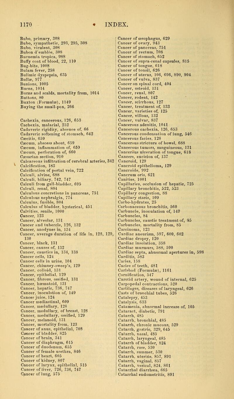 Bubo, primary, 308 Bubo, sympathetic, 293, 295, 308 Bubo, virulent, 308 Bubon d'emblee, 308 Bucnemia tropica, 988 Buffy coat of blood, 22, 110 Bug-bite, 1008 Bulam fever, 258 Bulimic dyspepsia, 635 Bullae, 977 Bunions, 1005 Burns, 1014 Burns and scalds, mortality from, 1014 Buttons, 80 Buxton (Formulae), 1149 Buying the small-pox, 266 Cachexia, cancerous, 126, 653 Cachexia, malarial, 252 Cadaveric rigidity, absence of, 66 Cadaveric softening of stomach, 642 Caecitis, 659 Caecum, abscess about, 659 Caecum, inflammation of, 659 Caecum, perforation of, 660 Caesarian section, 910 Calcareous infiltration of cerebral arteries, 342 v Calcification, 183 Calcification of portal vein, 722 Calculi, alvine, 688 Calculi, biliary, 742, 747 Calculi from gall-bladder, 695 Calculi, renal, 804 Calculous concretions in pancreas, 751 Calculous nephralgia, 774 Calculus, fusible, 804 Calculus of bladder, hysterical, 451 Calvities, senile, 1000 Cancer, 123 Cancer, alveolar, 131 Cancer and tubercle, 126, 132 Cancer, anodynes in, 134 Cancer, average duration of life in, 128, 129, 130 Cancer, black, 131 Cancer, causes of, 132 Cancer, caustics in, 134, 138 Cancer cells, 124 Cancer cells in urine. 104 Cancer, chimney-sweep's, 129 Cancer, colloid, 131 Cancer, epithelial, 129 Cancer, fibrous, ossified, 131 Cancer, haematoid, 131 Cancer, hepatic, 736, 747 Cancer, inoculation of, 149 Cancer juice, 124 Cancer mediastinal, 609 Cancer, medullary, 128 Cancer, medullary, of breast, 128 Cancer, medullary, ossified, 129 Cancer, melanoid, 131 Cancer, mortality from, 123 Cancer of anus, epithelial, 708 Camcer of bladder, 825 Cancer of brain, 341 Cancer of diaphragm, 615 Cancer of duodenum, 655 Cancer of female urethra, 846 Cancer of heart, 605 Cancer of kidney, 807 Cancer of larynx, epithelial, 515 Cancer of liver, 72fi, 736, 747 Cancer of lung, 575 Cancer of oesophagus, 629 Cancer of ovary, 943 Cancer of pancreas, 751 Cancer of rectum, 708 Cancer of stomach, 652 Cancer of supra-renal capsules, 815 Cancer of tongue, 618 Cancer of tonsil, 626 Cancer of uterus, 106, 696, 890, 904 Cancer of vulva, 837 Cancer on spinal cord, 404 Cancer, osteoid, 131 Cancer, renal, 807 Cancer, rodent, 142 Cancer, scirrhous, 127 Cancer, treatment of, 133 Cancer, varieties of, 125 Cancer, villous, 132 Cancer, vulvar, 837 Cancerous adenitis, 1041 Cancerous cachexia, 126, 653 Cancerous condensation of lung, 546 Cancerous facies, 126 Cancerous stricture of bowel, 688 Cancerous tumors, sanguineous, 131 Cancerous ulceration of tongue, 618 Cancers, excision of, 137 Cancroid, 129 Cancroid epithelioma, 129 Cancroide, 992 Cancrum oris, 621 Canities, 1001 Capillaries, occlusion of hepatic, 725 Capillary bronchitis, 522, 523 Capillary congestion, 88 Capillary stasis, 109 Carbo-hydrates, 25 Carbonaceous bronchitis, 560 Carbuncle, inoculation of, 149 Carbuncles, 84 Carbuncles, caustic treatment of, 85 Carbuncles, mortality from, 85 Carcinoma, 123 Cardiac aneurism, 597, 600, 602 Cardiac dropsy, 120 Cardiac insolation, 358 Cardiac murmurs, 588, 590 Cardiac septa, abnormal apertures in, 598 Carditis, 583 Caries, 158 Caries of teeth, 481 Carlsbad (Formulae), 1161 Carnification, 547 Carotid artery, wound of internal, 625 Carpopedal contractions, 520 Cartilages, diseases of laryngeal, 626 Casts of bronchial tubes, 526 Catalepsy, 453 Catalysis, 633 Catamenia, abnormal increase of, 105 Cataract, diabetic, 791 Catarrh, 485 Catarrh, bronchial, 485 Catarrh, chronic mucous, 529 Catarrh, gastric, 329, 645 Catarrh, nasal, 485 Catarrh, laryngeal, 485 Catarrh of bladder, 824 Catarrh, rose, 530 Catarrh, summer, 530 Catarrh, uterine, 857, 891 Catarrh, vaginal, 857 Catarrh, vesical, 824, 861 Catarrhal diarrhoea, 665 Catarrhal endometritis, 891