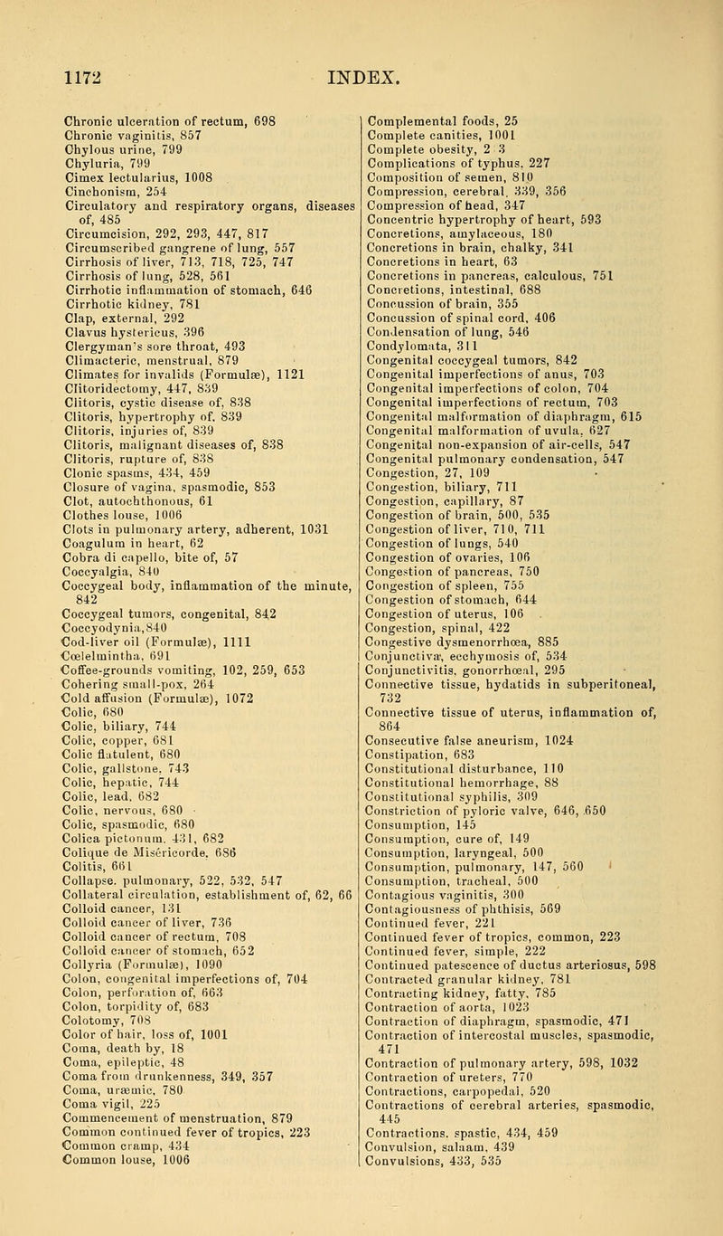 Chronic ulceration of rectum, 698 Chronic vaginitis, 857 Chylous urine, 799 Chyluria, 799 Cimex lectularius, 1008 Cinchonism, 254 Circulatory and respiratory organs, diseases of, 485 Circumcision, 292, 293, 447, 817 Circumscribed gangrene of lung, 557 Cirrhosis of liver, 713, 718, 725, 747 Cirrhosis of lung, 528, 561 Cirrhotic inflammation of stomach, 646 Cirrhotic kidney, 781 Clap, external, 292 Clavus hystericus, 396 Clergyman's sore throat, 493 Climacteric, menstrual, 879 Climates for invalids (Formulae), 1121 Clitoridectomy, 447, 839 Clitoris, cystic disease of, 838 Clitoris, hypertrophy of. 839 Clitoris, injuries of, 839 Clitoris, malignant diseases of, 838 Clitoris, rupture of, 838 Clonic spasms, 434, 459 Closure of vagina, spasmodic, 853 Clot, autochthonous, 61 Clothes louse, 1006 Clots in pulmonary artery, adherent, 1031 Coagulum in heart, 62 Cobra di capello, bite of, 57 Coccyalgia, 840 Coccygeal body, inflammation of the minute, 842 Coccygeal tumors, congenital, 842 Coccyodynia,840 Cod-liver oil (Formulae), 1111 Coelelmintha, 691 Coffee-grounds vomiting, 102, 259, 653 Cohering small-pox, 264 Cold affusion (Formulae), 1072 Colic, 680 Colic, biliary, 744 Colic, copper, 681 Colic flatulent, 680 Colic, gallstone, 743 Colic, hepatic, 744 Colic, lead. 682 Colic, nervous, 680 • Colic, spasmodic, 680 Colica pictonum. 431, 682 Colique de Misericorde. 686 Colitis, 661 Collapse, pulmonary, 522, 532, 547 Collateral circulation, establishment of, 62, 66 Colloid cancer, 131 Colloid cancer of liver, 736 Colloid cancer of rectum, 708 Colloid cancer of stomach, 652 Collyria (Formulae), 1090 Colon, congenital imperfections of, 704 Colon, perforation of, 663 Colon, torpidity of, 683 Colotomy, 708 Color of hair, loss of, 1001 Coma, death by, 18 Coma, epileptic, 48 Coma from drunkenness, 349, 357 Coma, uraemic, 780 Coma vigil, 225 Commencement of menstruation, 879 Common continued fever of tropics, 223 Common cramp, 434 Common louse, 1006 Complemental foods, 25 Complete canities, 1001 Complete obesity, 2 3 Complications of typhus, 227 Composition of semen, 810 Compression, cerebral. 339, 356 Compression of head, 347 Concentric hypertrophy of heart, 593 Concretions, amylaceous, 180 Concretions in brain, chalky, 341 Concretions in heart, 63 Concretions in pancreas, calculous, 751 Concretions, intestinal, 688 Concussion of brain, 355 Concussion of spinal cord, 406 Condensation of lung, 546 Condylomata, 311 Congenital coccygeal tumors, 842 Congenital imperfections of anus, 703 Congenital imperfections of colon, 704 Congenital imperfections of rectum, 703 Congenital malformation of diaphragm, 615 Congenital malformation of uvula, 627 Congenital non-expansion of air-cells, 547 Congenital pulmonary condensation, 547 Congestion, 27, 109 Congestion, biliary, 711 Congestion, capillary, 87 Congestion of brain, 500, 535 Congestion of liver, 710, 711 Congestion of lungs, 540 Congestion of ovaries, 106 Congestion of pancreas, 750 Congestion of spleen, 755 Congestion of stomach, 644 Congestion of uterus, 106 Congestion, spinal, 422 Congestive dysmenorrhosa, 885 Conjunctiva, ecchymosis of, 534 Conjunctivitis, gonorrhoeal, 295 Connective tissue, hydatids in subperitoneal, 732 Connective tissue of uterus, inflammation of, 864 Consecutive false aneurism, 1024 Constipation, 683 Constitutional disturbance, 110 Constitutional hemorrhage, 88 Constitutional syphilis, 309 Constriction of pyloric valve, 646, .650 Consumption, 145 Consumption, cure of, 149 Consumption, laryngeal, 500 Consumption, pulmonary, 147, 560 Consumption, tracheal, 500 Contagious vaginitis, 300 Contagiousness of phthisis, 569 Continued fever, 221 Continued fever of tropics, common, 223 Continued fever, simple, 222 Continued patescence of ductus arteriosus, 598 Contracted granular kidney, 781 Contracting kidney, fatty, 785 Contraction of aorta, 1023 Contraction of diaphragm, spasmodic, 471 Contraction of intercostal muscles, spasmodic, 471 Contraction of pulmonary artery, 598, 1032 Contraction of ureters, 770 Contractions, carpopedai, 520 Contractions of oerebral arteries, spasmodic, 445 Contractions, spastic, 434, 459 Convulsion, salaam, 439 Convulsions, 433, 535