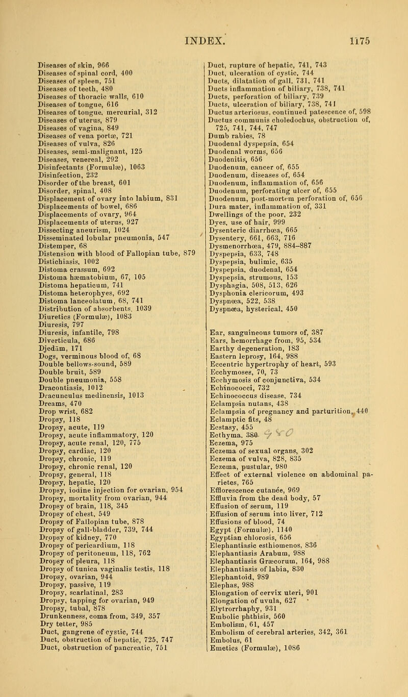Diseases of skin, 966 Diseases of spinal cord, 400 Diseases of spleen, 751 Diseases of teeth, 480 Diseases of thoracic walls, 610 Diseases of tongue, 616 Diseases of tongue, mercurial, 312 Diseases of uterus, 879 Diseases of vagina, 849 Diseases of vena portte, 721 Diseases of vulva, 826 Diseases, semi-malignant, 125 Diseases, venereal, 292 Disinfectants (Formula;), 1063 Disinfection, 232 Disorder of the breast, 601 Disorder, spinal, 408 Displacement of ovary into labium, 831 Displacements of bowel, 686 Displacements of ovary, 964 Displacements of uterus, 927 Dissecting aneurism, 1024 Disseminated lobular pneumonia, 547 Distemper, 68 Distension with blood of Fallopian tube, 879 Distichiasis, 1002 Distoma crassum, 692 Distoma haematobium, 67, 105 Distoma hepaticum, 741 Distoma heterophyes, 692 Distoma lanceolatum, 68, 741 Distribution of absorbents, 1039 Diuretics (Formulae), 1083 Diuresis, 797 Diuresis, infantile, 798 Diverticula, 686 Djedam. 171 Dogs, verminous blood of, 68 Double bellows-sound, 589 Double bruit, 589 Double pneumonia, 558 Dracontiasis, 1012 Dracunculus medinensis, 1013 Dreams, 470 Drop wrist, 682 Dropsy, 118 Dropsy, acute, 119 Dropsy, acute inflammatory, 120 Dropsy, acute renal, 120, 775 Dropsy, cardiac, 120 Dropsy, chronic, 119 Dropsy, chronic renal, 120 Dropsy, general, 118 Dropsy, hepatic, 120 Dropsy, iodine injection for ovarian, 954 Dropsy, mortality from ovarian, 944 Dropsy of brain, 118, 345 Dropsy of chest, 549 Dropsy of Fallopian tube, 878 Dropsy of gall-bladder, 739, 744 Dropsy of kidney, 770 Dropsy of pericardium, 118 Dropsy of peritoneum, 118, 762 Dropsy of pleura, 118 Dropsy of tunica vaginalis testis, 118 Dropsy, ovarian, 944 Dropsy, passive, 119 Dropsy, scarlatinal, 283 Dropsy, tapping for ovarian, 949 Dropsy, tubal, 878 Drunkenness, coma from, 349, 357 Dry tetter, 985 Duct, gangrene of cystic, 744 Duet, obstruction of hepatic, 725, 747 Duct, obstruction of pancreatic, 751 Duct, rupture of hepatic, 741, 743 Duct, ulceration of cystic, 744 Ducts, dilatation of gall, 731, 741 Ducts inflammation of biliary, 738, 741 Ducts, perforation of biliary, 739 Ducts, ulceration of biliary, 738, 741 Ductus arteriosus, continued patescence of, 598 Ductus communis choledochus, obstruction of, 725, 741, 744, 747 Dumb rabies, 78 Duodenal dyspepsia, 654 Duodenal worms, 656 Duodenitis, 656 Duodenum, cancer of, 655 Duodenum, diseases of, 654 Duodenum, inflammation of, 656 Duodenum, perforating ulcer of, 655 Duodenum, post-mortem perforation of, 656 Dura mater, inflammation of, 331 Dwellings of the poor, 232 Dyes, use of hair, 999 Dysenteric diarrhoea, 665 Dysentery, 661, 663, 716 Dysmenorrhoea, 479, 884-887 Dyspepsia, 633, 748 Dyspepsia, bulimic, 635 Dyspepsia, duodenal, 654 Dyspepsia, strumous, 153 Dysphagia, 508, 513, 626 Dysphonia clerieorum, 493 Dyspnoea, 522, 538 Dyspnoea, hysterical, 450 Ear, sanguineous tumors of, 387 Ears, hemorrhage from, 95, 534 Earthy degeneration, 183 Eastern leprosy, 164, 988 Eccentric hypertrophy of heart, 593 Ecchymoses, 70, 73 Ecchymosis of conjunctiva, 534 Echinococci, 732 Echinocoeeus disease, 734 Eclampsia nutans, 438 Eclampsia of pregnancy and parturition,, 440 Eclamptic fits, 48 Ecstasy, 455 Ecthyma. 3&0 -/ » & Eczema, 975 Eczema of sexual organs, 302 Eczema of vulva, 828, 835 Eczema, pustular, 980 Effect of external violence on abdominal pa- rietes, 765 Efflorescence cutanee, 969 Effluvia from the dead body, 57 Effusion of serum, 119 Effusion of serum into liver, 712 Effusions of blood, 74 Egypt (Formulae), 1140 Egyptian chlorosis, 656 Elephantiasie esthiomenos, 836 Elephantiasis Arabum, 988 Elephantiasis Grsecorum, 164, 9»8 Elephantiasis of labia, 830 Elephantoid, 989 Elephas, 988 Elongation of cervix uteri, 901 Elongation of uvula, 627 Elytrorrhaphy, 931 Embolic phthisis, 560 Embolism, 61, 457 Embolism of cerebral arteries, 342, 361 Embolus, 61 Emetics (Formulae), 1086