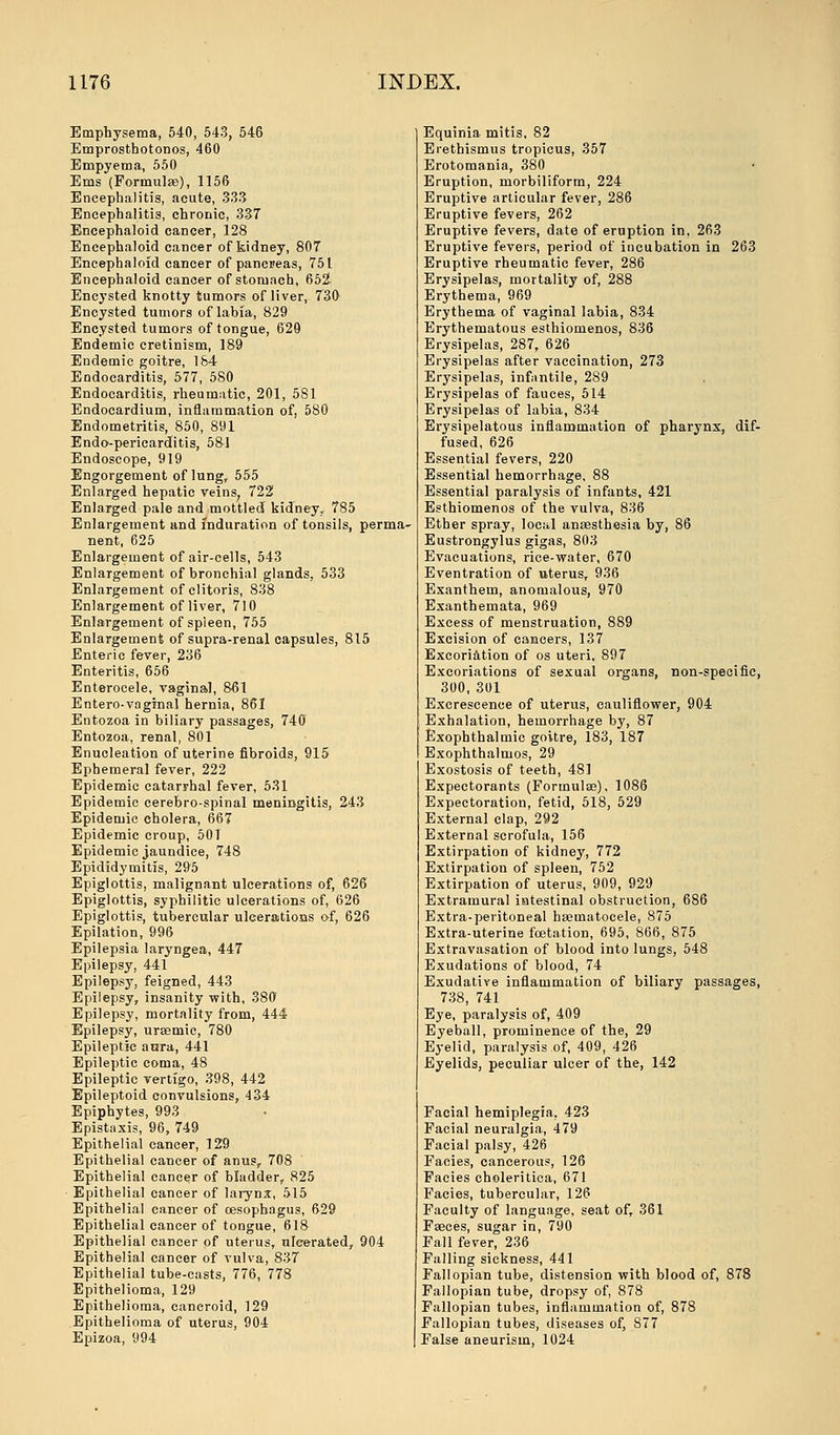 Emphysema, 540, 543, 546 Emprosthotonos, 460 Empyema, 550 Ems (Formulae), 1156 Encephalitis, acute, 333 Encephalitis, chronic, 337 Encephaloid cancer, 128 Encephaloid cancer of kidney, 807 Encephaloid cancer of pancreas, 751 Encephaloid cancer of stomach, 652- Encysted knotty tumors of liver, 730- Encysted tumors of labia, 829 Encysted tumors of tongue, 629 Endemic cretinism, 189 Endemic goitre, 184 Endocarditis, 577, 580 Endocarditis, rheumatic, 201, 581 Endocardium, inflammation of, 580 Endometritis, 850, 891 Endo-periearditis, 581 Endoscope, 919 Engorgement of lung, 555 Enlarged hepatic veins, 722 Enlarged pale and mottled kidney, 785 Enlargement and induration of tonsils, perma- nent, 625 Enlargement of air-cells, 543 Enlargement of bronchial glands, 533 Enlargement of clitoris, 838 Enlargement of liver, 710 Enlargement of spleen, 755 Enlargement of supra-renal capsules, 815 Enteric fever, 236 Enteritis, 656 Enterocele, vaginal, 861 Entero-vaginal hernia, 861 Entozoa in biliary passages, 740 Entozoa, renal, 801 Enucleation of uterine fibroids, 915 Ephemeral fever, 222 Epidemic catarrhal fever, 531 Epidemic cerebro-spinal meningitis, 243 Epidemic cholera, 667 Epidemic croup, 501 Epidemic jaundice, 748 Epididymitis, 295 Epiglottis, malignant ulcerations of, 626 Epiglottis, syphilitic ulcerations of, 626 Epiglottis, tubercular ulcerations o-f, 626 Epilation, 996 Epilepsia laryngea, 447 Epilepsy, 441 Epilepsy, feigned, 443 Epilepsy, insanity with, 380 Epilepsy, mortality from, 444 Epilepsy, uraemic, 780 Epileptic aora, 441 Epileptic coma, 48 Epileptic vertigo, 398, 442 Epileptoid convulsions, 434 Epiphytes, 993 Epistaxis, 96, 749 Epithelial cancer, 129 Epithelial cancer of anus, 708 Epithelial cancer of bladder, 825 Epithelial cancer of larynx, 515 Epithelial cancer of oesophagus, 629 Epithelial cancer of tongue, 618 Epithelial cancer of uterus, ulcerated, 904 Epithelial cancer of vulva, 837 Epithelial tube-casts, 776, 778 Epithelioma, 129 Epithelioma, cancroid, 129 Epithelioma of uterus, 904 Epizoa, 994 Equinia mitis, 82 Erethismus tropicus, 357 Erotomania, 380 Eruption, morbiliform, 224 Eruptive articular fever, 286 Eruptive fevers, 262 Eruptive fevers, date of eruption in, 263 Eruptive fevers, period of incubation in 263 Eruptive rheumatic fever, 286 Erysipelas, mortality of, 288 Erythema, 969 Erythema of vaginal labia, 834 Erythematous esthiomenos, 836 Erysipelas, 287, 626 Erysipelas after vaccination, 273 Erysipelas, infantile, 289 Erysipelas of fauces, 514 Erysipelas of labia, 834 Erysipelatous inflammation of pharynx, dif- fused, 626 Essential fevers, 220 Essential hemorrhage, 88 Essential paralysis of infants, 421 Esthiomenos of the vulva, 836 Ether spray, local anaesthesia by, 86 Eustrongylus gigas, 803 Evacuations, rice-water, 670 Eventration of uterus, 936 Exanthem, anomalous, 970 Exanthemata, 969 Excess of menstruation, 889 Excision of cancers, 137 Excoriation of os uteri, 897 Excoriations of sexual organs, non-specific, 300, 301 Excrescence of uterus, cauliflower, 904 Exhalation, hemorrhage by, 87 Exophthalmic goitre, 183, 187 Exophthalmos, 29 Exostosis of teeth, 481 Expectorants (Formulae), 1086 Expectoration, fetid, 518, 529 External clap, 292 External scrofula, 156 Extirpation of kidney, 772 Extirpation of spleen, 752 Extirpation of uterus, 909, 929 Extramural intestinal obstruction, 686 Extra-peritoneal hajmatocele, 875 Extra-uterine fetation, 695, 866, 875 Extravasation of blood into lungs, 548 Exudations of blood, 74 Exudative inflammation of biliary passages, 738, 741 Eye, paralysis of, 409 Eyeball, prominence of the, 29 Eyelid, paralysis of, 409, 426 Eyelids, peculiar ulcer of the, 142 Facial hemiplegia. 423 Facial neuralgia, 479 Facial palsy, 426 Facies, cancerous, 126 Facies choleritica, 671 Facies, tubercular, 126 Faculty of language, seat of, 361 Faeces, sugar in, 790 Fall fever, 236 Falling sickness, 441 Fallopian tube, distension with blood of, 878 Fallopian tube, dropsy of, 878 Fallopian tubes, inflammation of, 878 Fallopian tubes, diseases of, 877 False aneurism, 1024