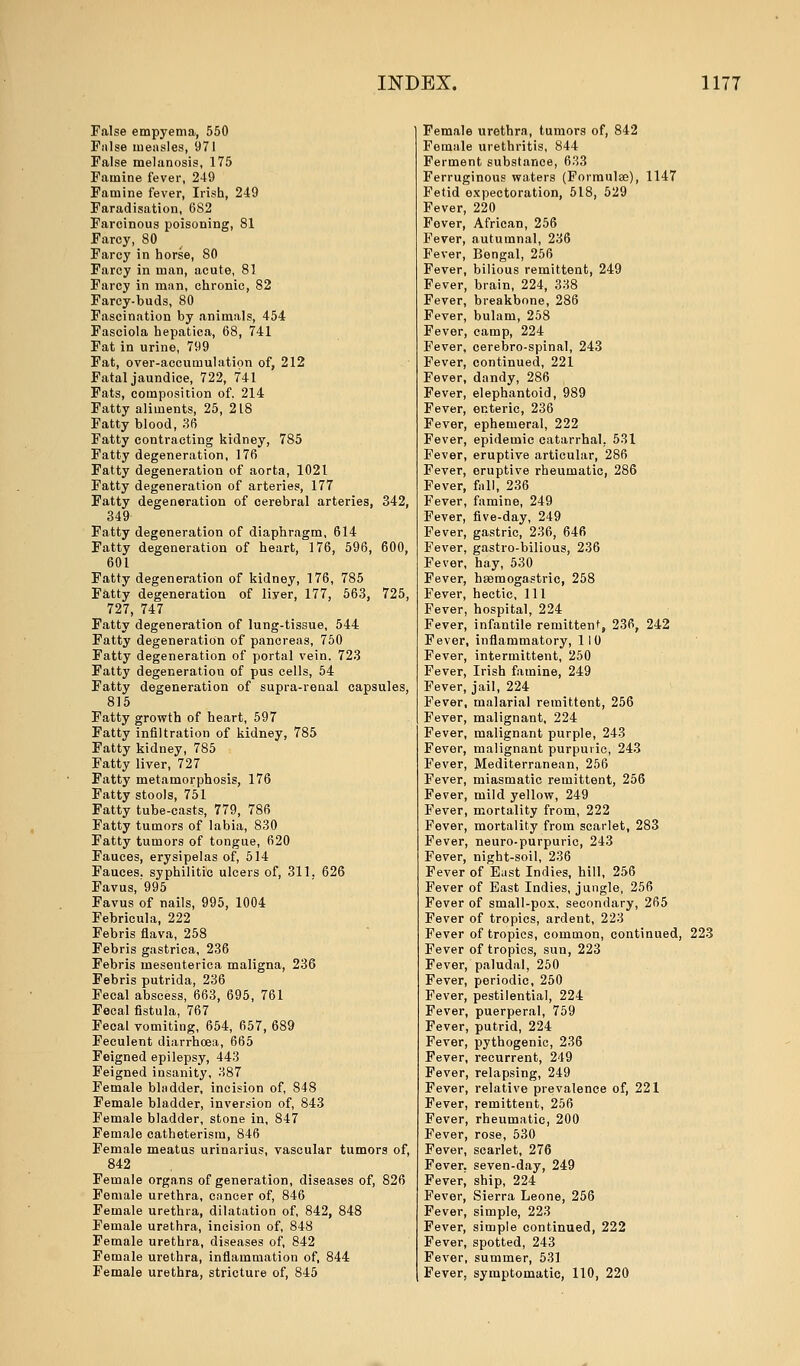 False empyema, 550 False measles, 971 False melanosis, 175 Famine fever, 249 Famine fever, Irish, 249 Faradisation, 682 Farcinous poisoning, 81 Farcy, 80 Farcy in horse, SO Farcy in man, acute, 81 Farcy in man, chronic, 82 Farcy-buds, 80 Fascination by animals, 454 Fasciola hepatica, 68, 741 Fat in urine, 799 Fat, over-accumulation of, 212 Fatal jaundice, 722, 741 Fats, composition of. 214 Fatty aliments, 25, 218 Fatty blood, 36 Fatty contracting kidney, 785 Fatty degeneration, 176 Fatty degeneration of aorta, 1021 Fatty degeneration of arteries, 177 Fatty degeneration of cerebral arteries, 342, 349 Fatty degeneration of diaphragm, 614 Fatty degeneration of heart, 176, 596, 600, 601 Fatty degeneration of kidney, 176, 785 Fatty degeneration of liyer, 177, 563, 725, 727, 747 Fatty degeneration of lung-tissue, 544 Fatty degeneration of pancreas, 750 Fatty degeneration of portal vein. 723 Fatty degeneration of pus cells, 54 Fatty degeneration of supra-renal capsules, 815 Fatty growth of heart, 597 Fatty infiltration of kidney, 785 Fatty kidney, 785 Fatty liver, 727 Fatty metamorphosis, 176 Fatty stools, 751 Fatty tube-casts, 779, 786 Fatty tumors of labia, 830 Fatty tumors of tongue, 620 Fauces, erysipelas of, 514 Fauces, syphilitic ulcers of, 311. 626 Favus, 995 Favus of nails, 995, 1004 Febricula, 222 Febris flava, 258 Febris gastrica, 236 Febris mesenterica maligna, 236 Febris putrida, 236 Fecal abscess, 663, 695, 761 Fecal fistula, 767 Fecal vomiting, 654, 657, 689 Feculent diarrhoea, 665 Feigned epilepsy, 443 Feigned insanity, 387 Female bladder, incision of, 848 Female bladder, inversion of, 843 Female bladder, stone in, 847 Female catheterism, 846 Female meatus urinarius, vascular tumors of, 842 Female organs of generation, diseases of, 826 Female urethra, cancer of, 846 Female urethra, dilatation of, 842, 848 Female urethra, incision of, 848 Female urethra, diseases of, 842 Female urethra, inflammation of, 844 Female urethra, stricture of, 845 Female urethra, tumors of, 842 Female urethritis, 844 Ferment substance, 633 Ferruginous waters (Formulae), 1147 Fetid expectoration, 518, 529 Fever, 220 Fever, African, 256 Fever, autumnal, 236 Fever, Bengal, 256 Fever, bilious remittent, 249 Fever, brain, 224, 338 Fever, breakbone, 286 Fever, bulam, 258 Fever, camp, 224 Fever, cerebro-spinal, 243 Fever, continued, 221 Fever, dandy, 286 Fever, elephantoid, 989 Fever, enteric, 236 Fever, ephemeral, 222 Fever, epidemic catarrhal. 531 Fever, eruptive articular, 286 Fever, eruptive rheumatic, 286 Fever, fall, 236 Fever, famine, 249 Fever, five-day, 249 Fever, gastric, 236, 646 Fever, gastro-bilious, 236 Fever, hay, 530 Fever, haamogastric, 258 Fever, hectic, 111 Fever, hospital, 224 Fever, infantile remittent, 236, 242 Fever, inflammatory, 110 Fever, intermittent, 250 Fever, Irish famine, 249 Fever, jail, 224 Fever, malarial remittent, 256 Fever, malignant, 224 Fever, malignant purple, 243 Fever, malignant purpuric, 243 Fever, Mediterranean, 256 Fever, miasmatic remittent, 256 Fever, mild yellow, 249 Fever, mortality from, 222 Fever, mortality from scarlet, 283 Fever, neuro-purpuric, 243 Fever, night-soil, 236 Fever of East Indies, hill, 256 Fever of East Indies, jungle, 256 Fever of small-pox, secondary, 265 Fever of tropics, ardent, 223 Fever of tropics, common, continued, 223 Fever of tropics, sun, 223 Fever, paludal, 250 Fever, periodic, 250 Fever, pestilential, 224 Fever, puerperal, 759 Fever, putrid, 224 Fever, pythogenic, 236 Fever, recurrent, 249 Fever, relapsing, 249 Fever, relative prevalence of, 221 Fever, remittent, 256 Fever, rheumatic, 200 Fever, rose, 530 Fever, scarlet, 276 Fever, seven-day, 249 Fever^ ship, 224 Fever, Sierra Leone, 256 Fever, simple, 223 Fever, simple continued, 222 Fever, spotted, 243 Fever, summer, 531 Fever, symptomatic, 110, 220
