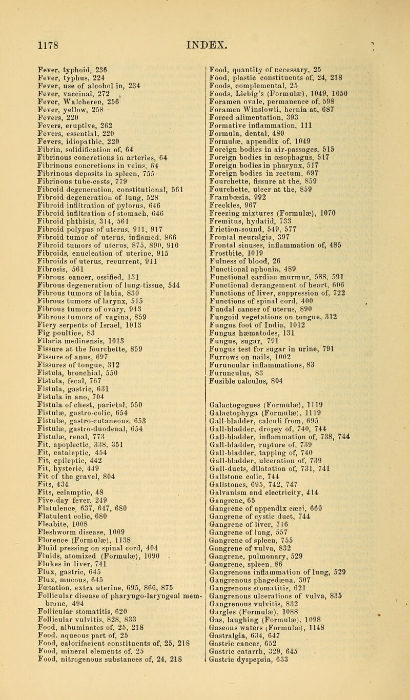 Fever, typhoid, 236 Fever, typhus, 224 Fever, use of alcohol in, 234 Fever, vaccinal, 272 Fever, Walcheren, 256 Fever, yellow, 258 Fevers, 220 Fevers, eruptive, 262 Fevers, essential, 220 Fevers, idiopathic, 220 Fibrin, solidification of, 64 Fibrinous concretions in arteries, 64 Fibrinous concretions in veins, 64 Fibrinous deposits in spleen, 755 Fibrinous tube-casts, 779 Fibroid degeneration, constitutional, 561 Fibroid degeneration of lung, 528 Fibroid infiltration of pylorus, 646 Fibroid infiltration of stomach, 646 Fibroid phthisis, 314, 561 Fibroid polypus of uterus, 911, 917 Fibroid tumor of uterus, inflamed. 866 Fibroid tumors of uterus, 875, 890, 910 Fibroids, enucleation of uterine, 915 Fibroids of uterus, recurrent, 911 Fibrosis, 561 Fibrous cancer, ossified, 131 Fibrous degeneration of lung-tissue, 544 Fibrous tumors of labia, 830 Fibrous tumors of larynx, 515 Fibrous tumors of ovary, 943 Fibrous tumors of vagina, 859 Fiery serpents of Israel, 1013 Fig poultice, 83 Filaria medinensis, 1013 Fissure at the fourchette, 859 Fissure of anus, 697 Fissures of tongue, 312 Fistula, bronchial, 550 Fistula, fecal, 767 Fistula, gastric, 631 Fistula in ano, 704 Fistula of chest, parietal, 550 Fistulae, gastro-colic, 654 Fistulse, gastro-cutaneous, 653 Fistulse, gastro-duodenal, 654 Fistulse, renal, 773 Fit, apoplectic, 338, 351 Fit, cataleptic, 454 Fit, epileptic, 442 Fit, hysteric, 449 Fit of the gravel, 804 Fits, 434 Fits, eclamptic, 48 Five-day fever. 249 Flatulence 637, 647, 680 Flatulent colic, 680 Fleabite, 1008 Fleshworm disease, 1009 Florence (Formulas), 1138 Fluid pressing on spinal cord, 404 Fluids, atomized (Formulae), 1090 Flukes in liver, 741 Flux, gastric, 645 Flux, mucous, 645 Foetation, extra uterine, 695, 866, 875 Follicular disease of pharyngo-laryngeal mem- brane, 494 Follicular stomatitis, 620 Follicular vulvitis, 828, 833 Food, albuminates of, 25, 218 Food, aqueous part of, 25 Food, calorifacient constituents of, 25, 218 Food, mineral elements of. 25 Food, nitrogenous substances of, 24, 218 Food, quantity of necessary, 25 Food, plastic constituents of, 24, 218 Foods, complemental, 25 Foods, Liebig's (Formulas), 1049, 1050 Foramen ovale, permanence of, 598 Foramen Winslowii, hernia at, 687 Forced alimentation, 393 Formative inflammation, 111 Formula, dental, 480 Formulas, appendix of, 1049 Foreign bodies in air-passages, 515 Foreign bodies in oesophagus, 517 Foreign bodies in pharynx, 517 Foreign bodies in rectum, 697 Fourchette, fissure at the, 859 Fourchette, ulcer at the, 859 Framboesia, 992 Freckles, 967 Freezing mixtures (Formulas), 1070 Fremitus, hydatid, 733 Friction-sound, 549, 577 Frontal neuralgia., 397 Frontal sinuses, inflammation of, 485 Frostbite, 1019 Fulness of blood, 26 Functional aphonia, 489 Functional cardiac murmur, 588, 591 Functional derangement of heart, 606 Functions of liver, suppression of, 722 Functions of spinal cord, 400 Fundal cancer of uterus, 890 Fungoid vegetations on tongue, 312 Fungus foot of India, 1012 Fungus hasmatodes, 131 Fungus, sugar, 791 Fungus test for sugar in urine, 791 Furrows on nails, 1002 Furuncular inflammations, 83 Furunculus, 83 Fusible calculus, 804 Galactogogues (Formulas), 1119 Galactophyga (Formulae), 1119 Gall-bladder, calculi from, 695 Gall-bladder, dropsy of, 740, 744 Gall-bladder, inflammation of, 738, 744 Gall-bladder, rupture of, 739 Gall-bladder, tapping of, 740 Gall-bladder, ulceration of, 739 Gall-ducts, dilatation of, 731, 741 Gallstone colic, 744 Gallstones, 695, 742, 747 Galvanism and electricity, 414 Gangrene, 65 Gangrene of appendix cseci, 660 Gangrene of cystic duct, 744 Gangrene of liver, 716 Gangrene of lung, 557 Gangrene of spleen, 755 Gangrene of vulva, 832 Gangrene, pulmonary, 529 Gangrene, spleen, 86 Gangrenous inflammation of lung, 529 Gangrenous phagedena. 307 Gangrenous stomatitis, 621 Gangrenous ulcerations of vulva, 835 Gangrenous vulvitis, 832 Gargles (Formulae), 1088 Gas, laughing (Formulas), 1098 Gaseous waters (Formulas), 1148 Gastralgia, 634, 647 Gastric cancer, 652 Gastric catarrh, 329, 645 Gastric dyspepsia, 633