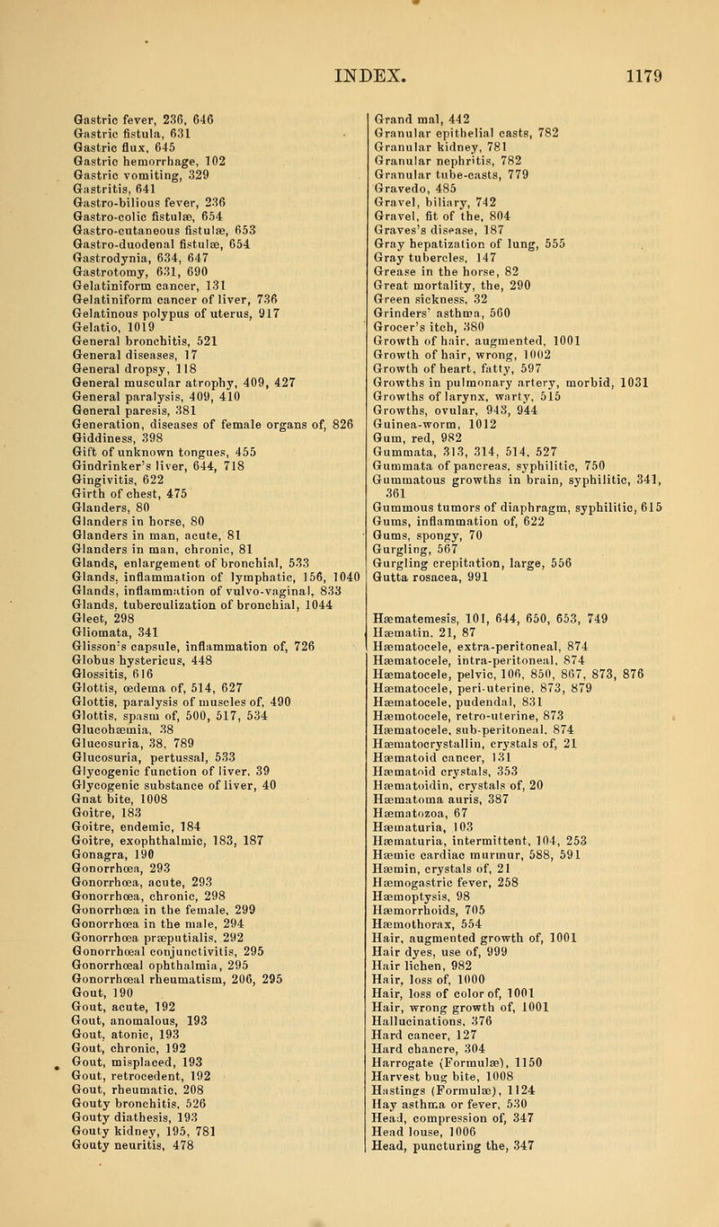 Gastric fever, 236, 646 Gastric fistula, 631 Gastric flux, 645 Gastric hemorrhage, 102 Gastric vomiting, 329 Gastritis, 641 Gastro-bilious fever, 236 Gastro-colic fistulas, 654 Gastro-cutaneous fistulae, 653 Gastro-duodenal fistulae, 654 Gastrodynia, 634, 647 Gastrotomy, 631, 690 Gelatiniform cancer, 131 Gelatiniform cancer of liver, 736 Gelatinous polypus of uterus, 917 Gelatio, 1019 General bronchitis, 521 General diseases, 17 General dropsy, 118 General muscular atrophy, 409, 427 General paralysis, 409, 410 General paresis, 381 Generation, diseases of female organs of, 826 Giddiness, 398 Gift of unknown tongues, 455 Gindrinker's liver, 644, 718 Gingivitis, 622 Girth of chest, 475 Glanders, 80 Glanders in horse, 80 Glanders in man, acute, 81 Glanders in man, chronic, 81 Glands, enlargement of bronchial, 533 Glands, inflammation of lymphatic, 156, 1040 Glands, inflammation of vulvo-vaginal, 833 Glands, tuberculization of bronchial, 1044 Gleet, 298 Gliomata, 341 Glisson:s capsule, inflammation of, 726 Globus hystericus, 448 Glossitis, 616 Glottis, oedema of, 514, 627 Glottis, paralysis of muscles of, 490 Glottis, spasm of, 500, 517, 534 Glucohaeinia, 38 Glucosuria, 38, 789 Glucosuria, pertussal, 533 Glycogenic function of liver, 39 Glycogenic substance of liver, 40 Gnat bite, 1008 Goitre, 183 Goitre, endemic, 184 Goitre, exophthalmic, 183, 187 Gonagra, 190 Gonorrhoea, 293 Gonorrhoea, acute, 293 Gonorrhoea, chronic, 298 Gonorrhoea in the female, 299 Gonorrhoea in the male, 294 Gonorrhoea prseputialis, 292 Gonorrhoea! conjunctivitis, 295 Gonorrhoeal ophthalmia, 295 Gonorrhoeal rheumatism, 206, 295 Gout, 190 Gout, acute, 192 Gout, anomalous, 193 Gout, atonic, 193 Gout, chronic, 192 Gout, misplaced, 193 Gout, retrocedent, 192 Gout, rheumatic, 208 Gouty bronchitis, 526 Gouty diathesis, 193 Gouty kidney, 195, 781 Gouty neuritis, 478 Grand mal, 442 Granular epithelial casts, 782 Granular kidney, 781 Granular nephritis, 782 Granular tube-casts, 779 Gravedo, 485 Gravel, biliary, 742 Gravel, fit of the, 804 Graves's disease, 187 Gray hepatization of lung, 555 Gray tubercles, 147 Grease in the horse, 82 Great mortality, the, 290 Green sickness, 32 Grinders' asthma, 560 Grocer's itch, 380 Growth of hair, augmented, 1001 Growth of hair, wrong, 1002 Growth of heart, fatty, 597 Growths in pulmonary artery, morbid, 1031 Growths of larynx, warty, 515 Growths, ovular, 943, 944 Guinea-worm, 1012 Gum, red, 982 Gummata, 313, 314, 514, 527 Gummata of pancreas, syphilitic, 750 Gummatous growths in brain, syphilitic, 341, 361 Gummous tumors of diaphragm, syphilitic, 615 Gums, inflammation of, 622 Gums, spongy, 70 Gurgling, 567 Gurgling crepitation, large, 556 Gutta rosacea, 991 Haematemesis, 101, 644, 650, 653, 749 Hsematin. 21, 87 Haematocele, extra-peritoneal, 874 Hematocele, intra-peritoneal, 874 Hematocele, pelvic, 106, 850, 867, 873, 876 Haematocele, peri-uterine, 873, 879 Haematocele, pudendal, 831 Hasmotocele, retro-uterine, 873 Haematocele, sub-peritoneal. 874 Haematocrystallin, crystals of, 21 Haematoid cancer, 131 Haematoid crystals, 353 Haematoidin, crystals of, 20 Haematoma auris, 387 Haematozoa, 67 Hematuria, 103 Hematuria, intermittent, 104, 253 Haemic cardiac murmur, 588, 591 Hemin, crystals of, 21 Haemogastric fever, 258 Haemoptysis, 98 Haemorrhoids, 705 Hemothorax, 554 Hair, augmented growth of, 1001 Hair dyes, use of, 999 Hair lichen, 982 Hair, loss of, 1000 Hair, loss of color of, 1001 Hair, wrong growth of, 1001 Hallucinations, 376 Hard cancer, 127 Hard chancre, 304 Harrogate (Formulae), 1150 Harvest bug bite, 1008 Hastings (Formulae), 1124 Hay asthma or fever, 530 Head, compression of, 347 Head louse, 1006 Head, puncturing the, 347