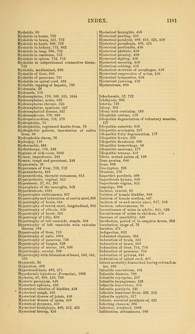 Hydatids, 68 Hydatids in bones, 732 Hydatids in brain, 341, 732 Hydatids in heart, 600, 732 Hydatids in kidney, 732, 802 Hydatids in lung, 608, 732 Hydatids in omentum, 732 Hydatids in spleen, 732, 755 Hydatids in subperitoneal connective tissue, 732 Hydatids, mediastinal, 608 Hydatids of liver, 695 Hydatids of pancreas, 751 Hydatids on spinal cord, 404 Hydatids, tapping of hepatic, 736 Hydremia, 28 Hydrocele, 118 Hydrocephalus, 118, 500. 535, 1044 Hydrocephalus, acute, 342 Hydrocephalus chronic, 345 Hydrocephalus, spurious, 347 Hydrocephaloid disease, 347 Hydronephrosis, 770, 803 Hydropericardium, 118, 578 • Hydrophobia, 75 ' Hydrophobia, registered deaths from, 78 Hydrophobic patient, inoculation of saliva from, 80 Hydrophobic slaver, 76 Hydropsy, 118 Hydrorachis, 404' Hydrothorax, 118, 549 Hygiene of sick-room, 1048 Hyuien, imperforate, 249 Hymen, tough and persistent, 249 Hypersemia, 26 Hypersemia of liver, 710, 712 Hyperesthesia, 449 Hyperaesthesia, thoracic cutaneous, 611 Hypersesthesia, vaginal, 853 Hyperinosis, 27, 61, 201 Hyperplasia of the neuroglia, 342 Hypertrichosis, 1001 Hypertrophic esthiomenos, 837 Hypertrophy and induration of cervix uteri,896 Hypertrophy of brain, 344 Hypertrophy of cervix uteri, longitudinal, 902 Hypertrophy of clitoris, 838 Hypertrophy of heart, 593 Hypertropy of Libia, 830 Hypertrophy of left ventricle, simple, 594 Hypertrophy of left ventricle with valvular disease, 594 Hypertrophy of liver, 713 Hypertrophy of nails, 1004 Hypertrophy of pancreas, 750 Hypertrophy of tongue, 620 Hypertrophy of uterus, 106, 896 Hypertrophy, scrotal, 990 Hypertrophy with dilatation of heart, 540, 545, 593 Hypinosis, 28 Hypnotism. 469 Hypochondriasis, 469, 471 'Hypodermic injections (Formulae), 1099 Hysteria, 47, 409, 448, 769 Hysteric paroxysm, 449 Hysterical aphonia, 450 Hysterical calculus of bladder, 450 Hysterical cough, 450 Hysterical disease of joints, 450 Hysterical disease of spine, 450 Hysterical dyspnoea, 450 Hysterical hemiplegia, 409, 412, 425 Hysterical hiccup, 450 Hysterical laryngitis, 450 Hysterical panting, 450 Hysterical paralysis, 409, 413, 425, 450 Hysterical paraplegia, 409, 425 Hysterical peritonitis, 450 Hysterical phthisis, 450 Hysterical pleurisy, 450 Hysterical sighing, 450 Hysterical sneezing, 450 Hysterical sobbing, 450 Hysterical stricture of oesophagus, 450 Hysterical suppression of mine, 450 Hysterical tympanites, 658 Hysterical yawning, 450 Hysterotome, 888 Ichorhaemia, 52, 712 Ichthyosis, 988 Icterus, 746 Idiocy, 383 Idiocy with cretinism, 189 Idiopathic asthma, 539 Idiopathic degeneration of voluntary muscles, 427 Idiopathic enteritis, 656 Idiopathic erysipelas, 287 Idiopathic fatty degeneration, 177 Idiopathic fevers, 220 Idiopathic flatulence, 680 Idiopathic hemorrhage, 88 Idiopathic neuroma, 477 Idiopathic tetanus, 459 Idiots, arched palate of, 190 Ileac passion, 686 Ileus, 686 Ileo-typhus, 236 Illusions, 376 Imperfect paralysis, 408 Imperforate hymen, 849 Imperforate vagina, 851 Impetigo, 980 Incision, crucial, 85 Incision of female bladder, 848 Incision of female urethra, 847 Incision of os and cervix uteri, 917, 938 Incision, subcutaneous, 85 Incontinence of urine in adults, 815, 820 Incontinence of urine in children, 816 Increase of sensibility, 449 Incubation, period of, in eruptive fevers, 262 Incubation, stage of, 76 Incubus, 471 Indigestion, 633 Indurated chancre, 304 Induration of brain, 341 Induration of heart, 583 Induration of liver, 714, 718 Induration of pancreas, 750 Induration of pylorus, 646 Itiduration of spinal cord, 403 Infant mortality diminished during cotton fam- ine, 160 Infantile convulsions, 435 Infantile diuresis, 79.8 Infantile erysipelas, 287 Infantile laryngismus, 520 Infantile leucorrhcea, 835 Infantile paralysis, 421 Infantile remittent fever, 236, 242 Infantile syphilis, 317 Infants, essential paralysis of, 421 Infecting chancre, 304 Infection, trichinal, 1009 Infiltration, albuminous, 180