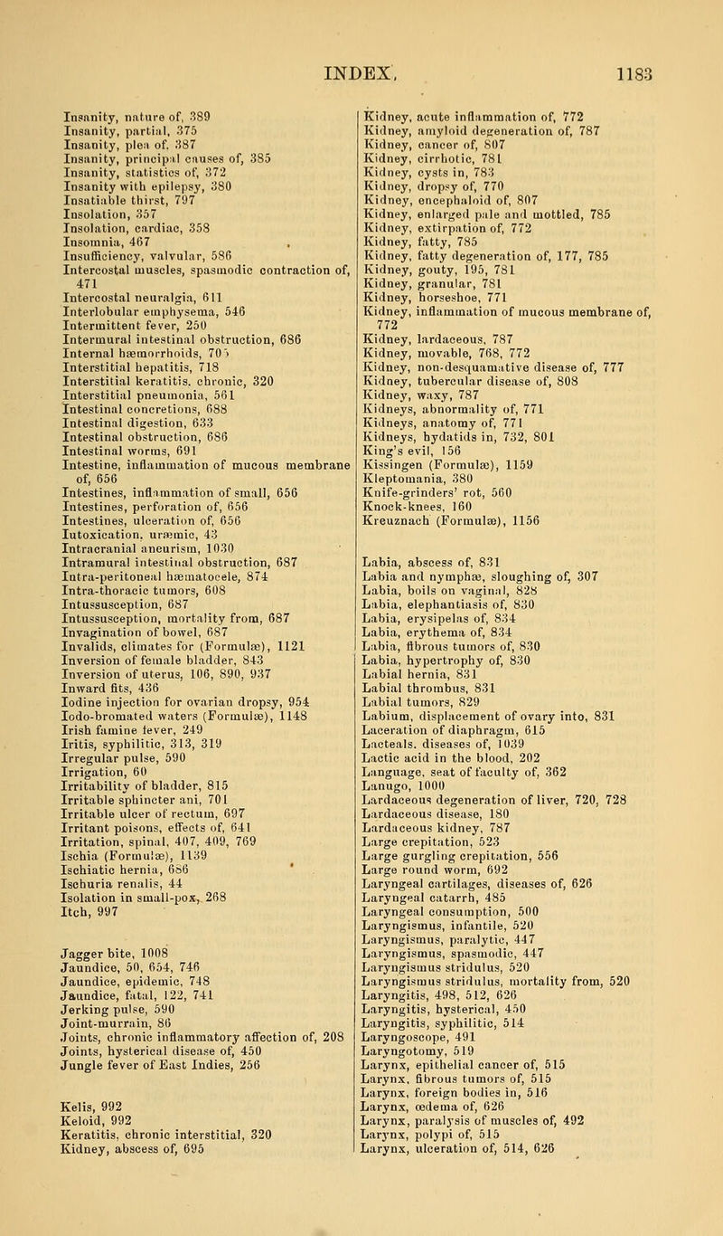 Insanity, nature of, 389 Insanity, partial, 375 Insanity, plea of, 387 Insanity, principal causes of, 385 Insanity, statistics of, 372 Insanity with epilepsy, 380 Insatiable thirst, 797 Insolation, 357 Insolation, cardiac, 358 Insomnia, 467 . Insufficiency, valvular, 586 Intercostal muscles, spasmodic contraction of, 471 Intercostal neuralgia, 611 Interlobular emphysema, 546 Intermittent fever, 250 Intermural intestinal obstruction, 686 Internal haemorrhoids, 70 > Interstitial hepatitis, 718 Interstitial keratitis, chronic, 320 Interstitial pneumonia, 561 Intestinal concretions, 688 Intestinal digestion, 633 Intestinal obstruction, 686 Intestinal worms, 691 Intestine, inflammation of mucous membrane of, 656 Intestines, inflammation of small, 656 Intestines, perforation of, 656 Intestines, ulceration of, 656 Iutoxication, uraemic, 43 Intracranial aneurism, 1030 Intramural intestinal obstruction, 687 Intra-peritoneal haematocele, 874 Intra-thoracic tumors, 608 Intussusception, 687 Intussusception, mortality from, 687 Invagination of bowel, 687 Invalids, climates for (Formulae), 1121 Inversion of female bladder, 843 Inversion of uterus, 106, 890, 937 Inward fits, 436 Iodine injection for ovarian dropsy, 954 Iodo-bromated waters (Formulae), 1148 Irish famine tever, 249 Iritis, syphilitic, 313, 319 Irregular pulse, 590 Irrigation, 60 Irritability of bladder, 815 Irritable sphincter ani, 701 Irritable ulcer of rectum, 697 Irritant poisons, effects of, 641 Irritation, spinal, 407, 409, 769 Isehia (Formulae), 1139 Ischiatic hernia, 686 Ischuria renalis, 44 Isolation in small-pox, 268 Itch, 997 Jagger bite, 1008 Jaundice, 50, 654, 746 Jaundice, epidemic, 748 Jaundice, fatal, 122, 741 Jerking pulse, 590 Joint-murrain, 86 Joints, chronic inflammatory affection of, 208 Joints, hysterical disease of, 450 Jungle fever of Bast Indies, 256 Kelis, 992 Keloid, 992 Keratitis, chronic interstitial, 320 Kidney, abscess of, 695 Kidney, acute inflammation of, 772 Kidney, amyloid degeneration of, 787 Kidney, cancer of, 807 Kidney, cirrhotic, 781 Kidney, cysts in, 783 Kidney, dropsy of, 770 Kidney, encephaloid of, 807 Kidney, enlarged pale and mottled, 785 Kidney, extirpation of, 772 Kidney, fatty, 785 Kidney, fatty degeneration of, 177, 785 Kidney, gouty, 195, 781 Kidney, granular, 781 Kidney, horseshoe, 771 Kidney, inflammation of mucous membrane of, 772 Kidney, lardaceous, 787 Kidney, movable, 768, 772 Kidney, non-desquamative disease of, 777 Kidney, tubercular disease of, 808 Kidney, waxy, 787 Kidneys, abnormality of, 771 Kidneys, anatomy of, 771 Kidneys, hydatids in, 732, 801 King's evil, 156 Kissingen (Formula)), 1159 Kleptomania, 380 Knife-grinders' rot, 560 Knock-knees, 160 Kreuznach (Formulae), 1156 Labia, abscess of, 831 Labia and nymphae, sloughing of, 307 Labia, boils on vaginal, 828 Labia, elephantiasis of, 830 Labia, erysipelas of, 834 Labia, erythema of, 834 Labia, fibrous tumors of, 830 Labia, hypertrophy of, 830 Labial hernia, 831 Labial thrombus, 831 Labial tumors, 829 Labium, displacement of ovary into, 831 Laceration of diaphragm, 615 Lacteals. diseases of, 1039 Lactic acid in the blood, 202 Language, seat of faculty of, 362 Lanugo, 1000 Lardaceous degeneration of liver, 720, 728 Lardaceous disease, 180 Lardaceous kidney, 787 Large crepitation, 523 Large gurgling crepitation, 556 Large round worm, 692 Laryngeal cartilages, diseases of, 626 Laryngeal catarrh, 485 Laryngeal consumption, 500 Laryngismus, infantile, 520 Laryngismus, paralytic, 447 Laryngismus, spasmodic, 447 Laryngismus stridulus, 520 Laryngismus stridulus, mortality from, 520 Laryngitis, 498, 512, 626 Laryngitis, hysterical, 450 Laryngitis, syphilitic, 514 Laryngoscope, 491 Laryngotomy, 519 Larynx, epithelial cancer of, 515 Larynx, fibrous tumors of, 515 Larynx, foreign bodies in, 516 Larynx, oedema of, 626 Larynx, paralj'sis of muscles of, 492 Larynx, polypi of, 515 Larynx, ulceration of, 514, 626