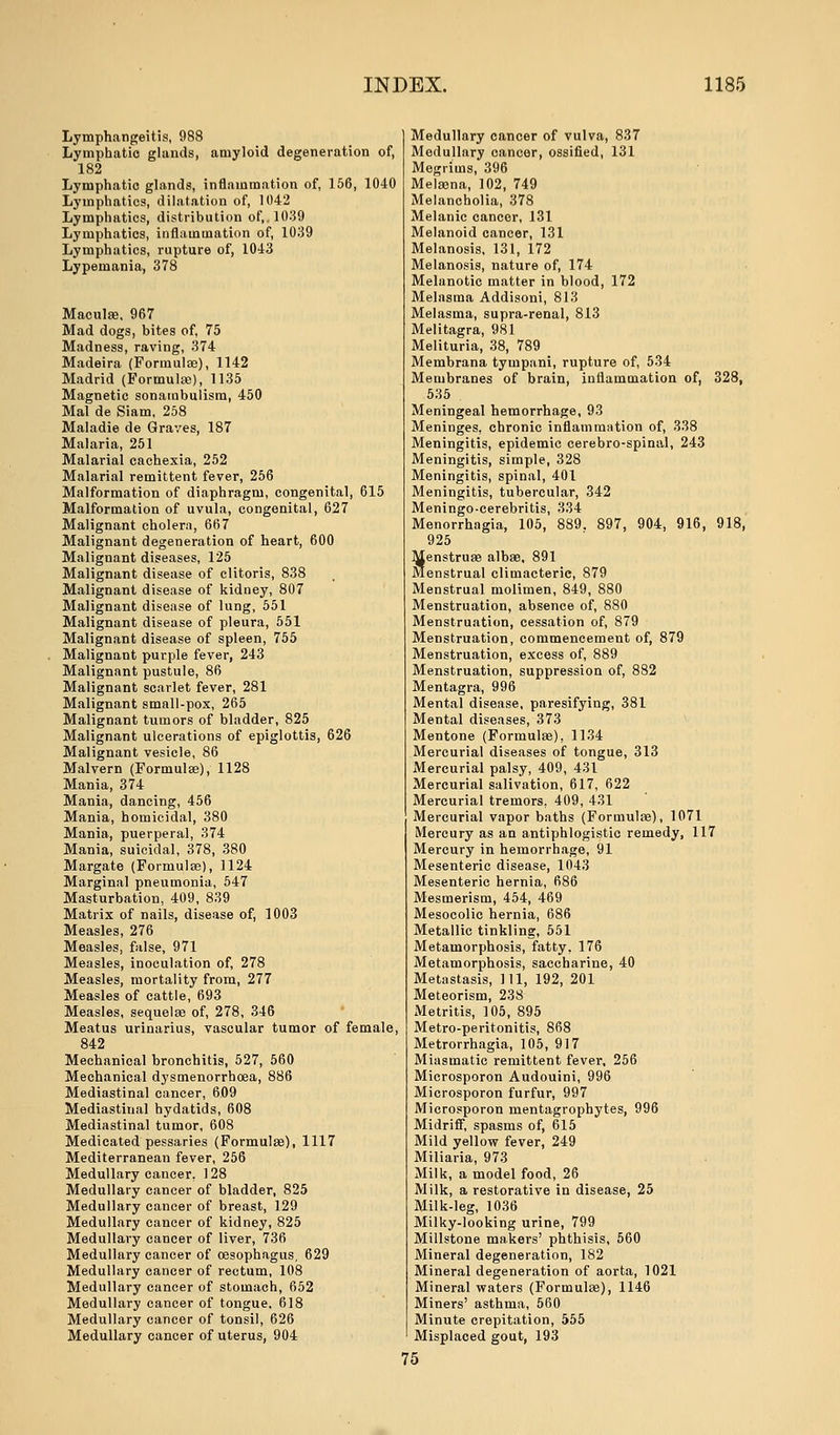 Lymphangeitis, 988 Lymphatic glands, amyloid degeneration of, 182 Lymphatic glands, inflammation of, 156, 1040 Lymphatics, dilatation of, 1042 Lymphatics, distribution of,. 1039 Lymphatics, inflammation of, 1039 Lymphatics, rupture of, 1043 Lypemania, 378 Maculae. 967 Mad dogs, bites of, 75 Madness, raving, 374 Madeira (Formulae), 1142 Madrid (Formulae), 1135 Magnetic sonatnbulism, 450 Mai de Siam, 258 Maladie de Graves, 187 Malaria, 251 Malarial cachexia, 252 Malarial remittent fever, 256 Malformation of diaphragm, congenital, 615 Malformation of uvula, congenital, 627 Malignant cholera, 667 Malignant degeneration of heart, 600 Malignant diseases, 125 Malignant disease of clitoris, 838 Malignant disease of kidney, 807 Malignant disease of lung, 551 Malignant disease of pleura, 551 Malignant disease of spleen, 755 Malignant purple fever, 243 Malignant pustule, 86 Malignant scarlet fever, 281 Malignant small-pox, 265 Malignant tumors of bladder, 825 Malignant ulcerations of epiglottis, 626 Malignant vesicle, 86 Malvern (Formulae), 1128 Mania, 374 Mania, dancing, 456 Mania, homicidal, 380 Mania, puerperal, 374 Mania, suicidal, 378, 380 Margate (Formulae), 1124 Marginal pneumonia, 547 Masturbation, 409, 839 Matrix of nails, disease of, 1003 Measles, 276 Measles, false, 971 Measles, inoculation of, 278 Measles, mortality from, 277 Measles of cattle, 693 Measles, sequelae of, 278, 346 Meatus urinarius, vascular tumor of female, 842 Mechanical bronchitis, 527, 560 Mechanical dysmenorrboea, 886 Mediastinal cancer, 609 Mediastinal hydatids, 608 Mediastinal tumor, 608 Medicated pessaries (Formulae), 1117 Mediterranean fever, 256 Medullary cancer, 128 Medullary cancer of bladder, 825 Medullary cancer of breast, 129 Medullary cancer of kidney, 825 Medullary cancer of liver, 736 Medullary cancer of oesophagus, 629 Medullary cancer of rectum, 108 Medullary cancer of stomach, 652 Medullary cancer of tongue. 618 Medullary cancer of tonsil, 626 Medullary cancer of uterus, 904 Medullary cancer of vulva, 837 Medullary cancer, ossified, 131 Megrims, 396 Melaena, 102, 749 Melancholia, 378 Melanic cancer, 131 Melanoid cancer, 131 Melanosis, 131, 172 Melanosis, nature of, 174 Melanotic matter in blood, 172 Melasma Addisoni, 813 Melasma, supra-renal, 813 Melitagra, 981 Melituria, 38, 789 Membrana tympani, rupture of, 534 Membranes of brain, inflammation of, 328, 535 Meningeal hemorrhage, 93 Meninges, chronic inflammation of, 338 Meningitis, epidemic cerebro-spinal, 243 Meningitis, simple, 328 Meningitis, spinal, 401 Meningitis, tubercular, 342 Meningo-cerebritis, 334 Menorrhagia, 105, 889. 897, 904, 916, 918, 925 Menstruae albae, 891 Menstrual climacteric, 879 Menstrual molimen, 849, 880 Menstruation, absence of, 880 Menstruation, cessation of, 879 Menstruation, commencement of, 879 Menstruation, excess of, 889 Menstruation, suppression of, 882 Mentagra, 996 Mental disease, paresifying, 381 Mental diseases, 373 Mentone (Formulae), 1134 Mercurial diseases of tongue, 313 Mercurial palsy, 409, 431 Mercurial salivation, 617, 622 Mercurial tremors, 409, 431 Mercurial vapor baths (Formulae), 1071 Mercury as an antiphlogistic remedy, 117 Mercury in hemorrhage, 91 Mesenteric disease, 1043 Mesenteric hernia, 686 Mesmerism, 454, 469 Mesocolie hernia, 686 Metallic tinkling, 551 Metamorphosis, fatty, 176 Metamorphosis, saccharine, 40 Metastasis, 111, 192, 201 Meteorism, 238 Metritis, 105, 895 Metro-peritonitis, 868 Metrorrhagia, 105, 917 Miasmatic remittent fever, 256 Microsporon Audouini, 996 Microsporon furfur, 997 Microsporon mentagropbytes, 996 Midriff, spasms of, 615 Mild yellow fever, 249 Miliaria, 973 Milk, a model food, 26 Milk, a restorative in disease, 25 Milk-leg, 1036 Milky-looking urine, 799 Millstone makers' phthisis, 560 Mineral degeneration, 182 Mineral degeneration of aorta, 1021 Mineral waters (Formulae), 1146 Miners' asthma, 560 Minute crepitation, 555 Misplaced gout, 193 75